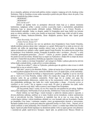 da se smanjiše, uplašene od stravicnih poklica stotine vampira i najjaceg od svih, ženskog vriska
Stoletnice. Dok je Zemljina crvena senka neumoljivo prekrivala pun Mesec skoro do pola, Crna
šuma je skandirala kao jedan u transu:
„BESOMAR!"
„BESOMAR!"
„B E S O M A R!"
Doboši od ljudske kože su postepeno ubrzavali ritam koji je u nekom momentu
kulminirao, nadglasao urlike i postao uvertira za povorku ljudi u snežnobelim jednodelnim
haljinama koja se ukaza između obližnjih stabala. Približavali su se Crnom Prestolu u
ritmu koštanih udaraljki. Jedan za drugim, padali bi Gospodaru pred noge, ljubili mu košcate
prste sa oštrim noktima, a zatim crnu zemlju na kojoj stoji. Nakon toga svako od njih bi ustao,
poklonio se Deanu, buducem Zlobniku, dizao skupljenu pesnicu desne ruke ispred grudi
uzvikujuci:
„Duša Stvoritelju, Telo Tebi!"
„Animo Faristo, Korpo Vi!"
Iz mraka je uzvikivao iste reci na upirskom stroj Gospodareve licne Garde Užasnika,
takođe podižuci pesnicu desne ruke i udarajuci se u grudi. Dobovanje bi se onda na tren još više
ubrzalo, tek toliko da isprati dugu metalnu oštricu koju su ljudi u belom jedan za drugim
nakon uzviknutih reci zabijali u sebe i padali ispred Crnog Prestola. Sa svakim novim telom koje
bi ispuštajuci život dodirnulo zemlju, Gospodar bi podizao ruku i uzviknuo: „Doveka!" a stroj
Užasnika gromoglasno ponavljao: „Eterne!". Uskoro je prostor između oltara i Gospodara
bio prekriven mrtvim telima. Stražari koji su stajali iza Vjekoslava i Željka bili su željni da okuse
malo krvi i budu bliži da pozdrave Zlobnika pa napustiše svoja mesta:
„Nova vojska se zavetuje Gospodaru", prvi progovori Željko i pokaza glavom ka mrtvim
telima ljudi u nekada belim, a sada od krvi crvenim odorama.
„Tako što se ubiju?!", izbeci se Vjekoslav, pokušavajuci da zglobove ruku izvuce iz oštrih
kanapa koji su mu se usecali u meso.
„Baš tako", poceo je da obrazlaže Željko. „Jedan od nacina da se Upirom postane je kada
se, nakon jednom popijene Krvovice, mešavine đurđevka i krvi, ili ujeda Upira, covek samoubije.
Vjekoslavu je pocelo da bubnja u slepoocnicama i grudima. Zagledao se po ko zna koji
put te veceri u tri Crna Prestola, srednji veliki i dva manja oko njega, ali kao da je tek sada
primetio nešto što ga je duboko uznemirilo. Pored toga što je srednji crni panj bio
izdubljen najraskošnijim duborezom, sedalni deo je bio nesrazmerno veliki i bio sastavljen od
dva podjednaka polukruga, kao kada dve vocke srastu jedna u drugu. „Centralni presto je
izdubljen za dve osobe", bio je siguran u svoje misli. Po glavi je premetao lica ljudi, tražio
objašnjenje, potvrdu svoje ideje i tada se ponovo zaori hrapavi bas Gospodara:
„Zli moj porode, braco i sestre, na ovu Noc imam da vam predstavim još nekog. Sudbina
nam je bila naklonjena. Od Praznika Zveri pa doveka, Zlobnik kroz Tamu nece hodati sam!!!"
Zlamir dreknu na Upir-Sluge i masni konopci u njihovim rukama ponovo zajecaše, a
drvena platforma zaškripa, uzdižuci se iz tame. Svakim novim trenutkom, svakim santimetrom
koji je prevaljivala ka vrhu, Vjekoslavu je izgledalo kao da je noc sa svog crnog tela,
svojim dugim zubima i oštrim kandžama otkidala sve vece komade sebe pa ih posipala i bacala
po proplanku Crne šume i stotinama vampira, cineci ga najmracnijim mestom u univerzumu.
Razapeta ljudska koža je jecala pod udarcima uglacanih kostiju sve brže i brže... Najzad, još tri
siluete iznikoše iz tame podzemlja. Dva Užasnika levo i desno i u sredini lepo oblikovana ženska
figura. Ispod još jedne bordo kapuljace na ukrašenom plaštu virile su sjajne gavran crne pletenice
i neutoljivom glađu sijale krvave beonjace. Ispod njih, na polukrvavom Mesecu blistali su
 