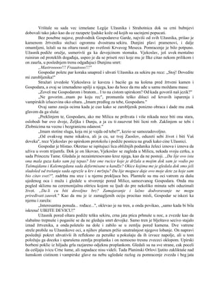 Vrištale su sada vec izmešane Legije Užasnika i Strahotnica dok su crni bubnjevi
dobovali tako jako kao da ce razapete ljudske kože od kojih su sacinjeni popucati.
Bez posebne najave, predvodnik Gospodareve Garde, najviši od svih Užasnika, prišao je
kamenom žrtveniku stežuci ogromnu dvostranu sekiru. Dunjini plavi pramenovi, i dalje
omamljeni, ležali su na oltaru rasuti po svetlosti Krvavog Meseca. Pomracenje je bilo potpuno.
Užasnik podiže oružje, usmerivši ga ka devojcinom stomaku. Vjekoslav, još uvek mentalno
ruiniran od proteklih događaja, uspeo je da se priseti reci koje mu je Ilke citao nekom prilikom i
on zaurla, u poslednjem trenu odgađajuci Dunjinu smrt:
„Mastrooooo!!! Fraaatooo!!!"
Gospodar polete par koraka unapred i uhvati Užasnika za sekiru pa rece: „Stoj! Dovedite
mi zarobljenika!"
Stražari izvedoše Vjekoslava iz kaveza i baciše ga na kolena pred žrtveni kamen i
Gospodara, a ovaj se iznenađeno upilji u njega, kao da hoce da mu uđe u samu moždanu masu:
„Zoveš me Gospodarom i bratom... I to na cistom upirskom? Od kada govoriš naš jezik?"
„Ne govorim...znam po koju rec", promumla teško dišuci od krvavih isparenja i
vampirskih izlucevina oko oltara. „Imam predlog za tebe, Gospodaru."
Ovaj samo zasija ocima kada je cuo kako se zarobljenik ponizno obraca i dade mu znak
glavom da ga sluša:
„Preklinjem te, Gospodaru, ako me Milica ne prihvata i više nikada nece biti ona stara,
oslobodi bar ovo dvoje, Željka i Dunju, a ja cu ti zauzvrat biti licni rob. Zaklinjem se tebi i
Zlobnicima na vecnu i bezgranicnu odanost."
„Imam stotine sluga, koja mi je vajda od tebe?", kezio se samozadovoljno.
„Od ovakvog mene nikakva, ali ja cu, uz tvoj Zaoslov, oduzeti sebi život i biti Vaš
doveka", rece Vjekoslav po upirskom protokolu i podiže pesnicu na grudi kako cine Užasnici.
Gospodar je blistao. Okretao se ispitujuci lica obližnjih podanika želeci iznova i iznova da
uživa u svom trijumfu. Dok je on likovao, Vjekoslav se zagleda u Milicu, nekada svoju cerku, a
sada Princezu Tame. Gledala je nezainteresovano kroz njega, kao da ne postoji. ,,Da lije ovo ista
ona mala guza kako sam joj tepao? Iste one rucice koje je držala u mojim dok sam je vodio po
Tašmajdanu i Kalemegdanu sada deformisane u kandže? Okice kojima me je gledala dok smo jeli
sladoled od trešanja sada ogrezle u krv i mržnju? Da lije moguce daje ovo moje dete za koje sam
bio citav svet?", zadrhta mu srce i u njemu prokljuca bes. Plamtele su mu oci vatrom za dušu
ujedenog oca i muža i gledale u stvorenje pored Milice, samozvanog Gospodara. Onda mu
pogled skliznu na ceremonijalnu oštricu kojom su ljudi do pre nekoliko minuta sebi oduzimali
život. ,,Da li cu biti dovoljno brz? Zamajavanje i lažno dodvoravanje ne mogu
priređivati zauvek." Kao da mu je iz zamagljenih ociju procitao misli, Gospodar se iskezi ka
njemu i zareža:
„Interesantna ponuda... rođace...", oklevao je na tren, a onda povikao, „samo kada bi bila
iskrena! UBIJTE DEVICU!"
Užasnik pored oltara podiže tešku sekiru, crna jata ptica prhnuše u noc, a zvezde kao da
slabašno trepnuše i pogasiše se da ne gledaju smrt devojke. Samo tren je blještavo secivo stajalo
iznad žrtvenika, a onda poletelo na dole i zabilo se u zemlju pored kamena. Dve vatrene
strele probile su Užasnikove oci, a njihov plamen pržio unutrašnjost njegove lobanje. On napravi
poslednji pokret uhvativši ih refleksno za peruške u pokušaju da ih izvuce napolje, ali u tom
položaju ga doceka i sparušena zemlja proplanka i on nemocno tresnu zvececi oklopom. Upirski
borbeni poklic iz hiljadu grla razjareno odjeknu proplankom. Gledali su na sve strane, cak poceli
da cešljaju ivicu Crne šume, ali napadace nisu videli. Tada Planinski Orlovi ljutito zakliktaše nad
šumskom cistinom i vampirske glave na nebu ugledaše razlog za pomracenje zvezda i beg jata
 
