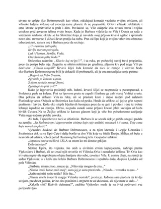 utvara se uplete oko Dobronosecih kao vihor, otkidajuci komade vazduha svojim vriskom, ali
vilinske haljine satkane od esencija same planete ih ne propustiše. Orlovi vilinski zakliktaše i
crne utvare se pretvoriše u prah i dim. Povlaceci se, Vile odapeše dva tovara strela i vojska
ustuknu pred gorecim telima svoje brace. Kada je Barbara videla da su Vile i Dunja za sada u
vatrenom zaklonu, okrete se ka Stoletnici koja je navukla svoj prljavo krvavi ogrtac i spremala
nove cini, mrmoreci i dižuci devet prstiju ka nebu. Prut od lipe koji je svojim vrhovima obmotao
odseceni prst, zapara noc i Barbara poce da recituje:
„ U vremenu zatrajala,
Krvlju starom potrajala,
Led i Plamen, Zemlja, Voda,
Ona Sumom jošte hoda!"
Stoletnica zakrešta: „Glacio kaj ne'go!!!", i sa ruku, po požuteloj suvoj travi proplanka,
poce da posipa belo inje. Zagreba se oštrim noktima po grudima, pljusnu krv pod noge Vili pa
dovrisnu: „Glacio sangolll" Krvavi šiljci leda krenuše da nicu iz zemlje i silovito bodu
oko Barbare Dobronosece ne bi li je dokacili ili proburazili, ali je ona nastavljala svoju pesmu:
„Bogovi na Nebu Svetom,
Zgrabile je Zimom, Letom,
S njom nestaše mnogi Snovi,
Zgoriteje ko prst ovi'!"
Kako je izgovorila poslednji stih, ledeni, krvavi šiljci se rasprsnuše u paramparcad, a
Stoletnica pade na kolena. Prst na lipovom prutu se zapali i Barbara ga zabi staroj Veštici u usta.
Ona pokuša da dohvati Vilu za ruke, ali se prastare kosti i meso rasprši pod naletom
Planinskog vetra. Osipala se Stoletnica kao kula od peska. Htede da urlikne, ali joj se grlo napuni
prašinom i krvlju. Koža oko slepih blještavih beonjaca poce da se guli i povlaci i one iz trošne
lobanje ispadoše na zemlju. Ubrzo, na podu ostade samo prljavo krvavi plašt sacinjen od koža
bivših Cuvara. Na to Željko urliknu iz kaveza glasom koji je više bio pobedonosno zavijanje
Vuka nego radosni poklic coveka.
Ali tada, Tajnožderove reci se obistiniše. Barbara ih se secala dok je gubila snagu i padala
na zemlju: ,,Sa Stoletnicom i izgovorenim cinima koje ceje uništiti, nestaceš i ti sama. Toje cena
koju moraš da platiš."
Vjekoslav doskoci do Barbare Dobronosece, a za njim krenuše i Legije Užasnika i
Strahotnica dok su se Upir-Cete i dalje borile sa dve Vile koje su štitile Dunju. Milica još beše u
nesvesti od udarca, ležeci pored Deanovog beživotnog tela. Gospodar urliknu:
„Ispunicu snove od Krvi i ZLA-ta onom ko mi donese grkljan
Dobronosece!"
Stotine Upira, što vojnika, što onih u civilnim crnim kapuljacama, nahrupi prema
Vjekoslavu i Barbari, ali se iznad njih stvoriše tri Vilinska Orla i zamahaše krilima. Tri Orla kao
tri vetra napraviše neprobojnu olujnu barijeru oko sebe, coveka i Vile. U centru oluje, na zemlji je
sedeo Vjekoslav, a u krilu mu ležala Barbara Dobronoseca i ispuštala dušu, do pola Ljudsku od
pola Vilinsku.
„Barbara, nisam znao..mucao je. „Niko nije mogao da zna..."
„Nismo imali šanse, mili moj", suza joj je suzu prestizala. „Nikada... trenutka za nas..."
„Zašto mi nisi nešto rekla? Bilo šta..."
„Nisam smela inace bi magije Vilinske nestalo", jecala je. Jednom sam probala da krvlju
svojom, pre deset godina, krvne cini poništim i otrgnem te od dušmana, ali nije nam se dalo..."
„Kakvih cini? Kakvih dušmana?", zadrhta Vjekoslav mada je na ivici podsvesti vec
pretpostavljao.
 