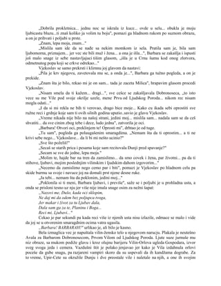 „Dobrila prokletnica... jednu noc se iskrala iz kuce... ovde u selu... obukla je moju
ljubicastu bluzu...ti znaš koliko ja volim tu boju", pomazi ga hladnom rukom po suznom obrazu,
a on je prihvati i poljubi u prste.
„Znam, lepa moja, znam..."
„Mislila sam ide da se nađe sa nekim momkom iz sela. Pratila sam je, bila sam
ljubomorna, priznajem... jer vec ste bili muž i žena... a ona je išla...", Barbara se zakašlja i ispusti
još malo snage iz sebe nastavljajuci tišim glasom, „išla je u Crnu šumu kod onog zlotvora,
odmetnutog popa koji se crkve odrekao..."
Vjekoslav se samo prekrsti i klirnnu joj glavom da nastavi:
„Pila je krv njegovu, zavetovala mu se, a onda je...", Barbara ga tužno pogleda, a on je
prekide.
„Znam šta je bilo, rekao mi je on sam... tada je zaceta Milica", hrapavim glasom procedi
Vjekoslav.
„Nisam smela da ti kažem... dragi...", sve cešce se zakašljavala Dobronoseca, „to isto
vece su me Vile pod svoje okrilje uzele, mene Prvu od Ljudskog Poroda... nikom rec nisam
mogla odati..."
„I da si mi rekla ne bih ti verovao, drago bice moje... Kako cu ikada sebi oprostiti sve
ružne reci i grdnje koje sam ti ovih silnih godina uputio..savio je glavu Vjekoslav.
„Vreme nikada nije bilo na našoj strani, jedini moj... mislila sam... nadala sam se da ceš
shvatiti... da sve cinim zbog tebe i dece, ludo jedna", zatvorila je oci.
„Barbara! Otvori oci, preklinjem te! Oprosti mi", drhtao je od tuge.
„Tu sam", pogleda ga poluugašenim smaragdima. „Nemam šta da ti oprostim... a ti ne
krivi sebe nego... Vjekoslave... da li bi mi nešto ucinio?"
„Sve što poželiš!"
„Secaš se starih prica i pesama koje sam recitovala Dunji pred spavanje?"
„Secam se sve do jedne, lepa moja."
„Molim te, hajde bar na tren da zamislimo... da smo covek i žena, par životni... pa da ti
stihove, ljubavi, mojim poslednjim vilinskim i ljudskim dahom izgovorim..."
„Necemo da zamislimo nego cemo par i biti", pomazi je Vjekoslav po hladnom celu pa
skide burmu sa svoje i navuce joj na domali prst njene desne ruke.
„Ja tebi... nemam šta da poklonim, jedini moj..."
„Poklonila si ti meni, Barbara ljubavi, i previše", saže se i poljubi je u prohladna usta, a
onda se prisloni tesno uz nju jer više nije imala snage osim za nežni šapat:
„Nazovi me, Dušo, kada oci sklopim,
Ne daj mi da odem bez poljupca tvoga,
Jer makar i život za tu Ljubav dala,
Dala sam ga za te, Planinu i Boga...
Reci mi, Ljubavi..."
Cekao je par sekundi pa kada reci više iz njenih usta nisu izlazile, odmace se malo i vide
da joj se u otvorenim smaragdnim ocima vatra ugasila.
„Barbara! BARBARAH!" urlikao je, ali bilo je kasno.
Bela izmaglica vec je napuštala vilin-žensko telo u njegovom narucju. Plakala je neutešno
Avala za Barbarom Dobronosecom, Prvom Vilom od Ljudskog Poroda. Ljute suze jurnuše mu
niz obraze, sa mukom podiže glavu i kroz olujnu barijeru Vilin-Orlova ugleda Gospodara, izvor
sveg svoga jeda i cemera. Vazdušni štit je polako jenjavao jer kako je Vila izdahnula orlovi
poceše da gube snagu, pa razjareni vampiri skoro da su uspevali da ih kandžama dograbe. Za
to vreme, Upir-Cete su okružile Dunju i dve preostale vile i naletale na njih, a one ih svojim
 