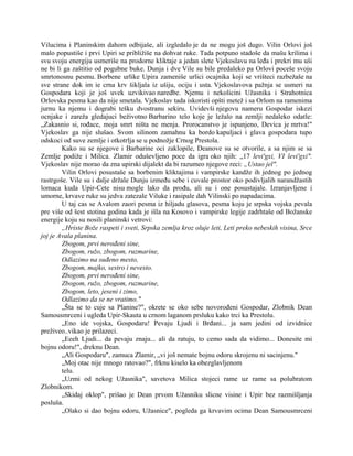 Vilucima i Planinskim dahom odbijaše, ali izgledalo je da ne mogu još dugo. Vilin Orlovi još
malo popustiše i prvi Upiri se približiše na dohvat ruke. Tada potpuno stadoše da mašu krilima i
svu svoju energiju usmeriše na prodorne kliktaje a jedan slete Vjekoslavu na leđa i prekri mu uši
ne bi li ga zaštitio od pogubne buke. Dunja i dve Vile su bile predaleko pa Orlovi poceše svoju
smrtonosnu pesmu. Borbene urlike Upira zameniše urlici ocajnika koji se vrišteci razbežaše na
sve strane dok im ie crna krv šikljala iz ušiju, ociju i usta. Vjekoslavova pažnja se usmeri na
Gospodara koji je još uvek uzvikivao naredbe. Njemu i nekolicini Užasnika i Strahotnica
Orlovska pesma kao da nije smetala. Vjekoslav tada iskoristi opšti metež i sa Orlom na ramenima
jurnu ka njemu i dograbi tešku dvostranu sekiru. Uvidevši njegovu nameru Gospodar iskezi
ocnjake i zareža gledajuci beživotno Barbarino telo koje je ležalo na zemlji nedaleko odatle:
„Zakasnio si, rođace, moja smrt ništa ne menja. Prorocanstvo je ispunjeno, Devica je mrtva!"
Vjekoslav ga nije slušao. Svom silinom zamahnu ka bordo kapuljaci i glava gospodara tupo
odskoci od suve zemlje i otkotrlja se u podnožje Crnog Prestola.
Kako su se njegove i Barbarine oci zaklopile, Deanove su se otvorile, a sa njim se sa
Zemlje podiže i Milica. Zlamir oduševljeno poce da igra oko njih: „17 levi'gxi, VI levi'gxi".
Vjekoslav nije morao da zna upirski dijalekt da bi razumeo njegove reci: „Ustao jel".
Vilin Orlovi posustaše sa borbenim kliktajima i vampirske kandže ih jednog po jednog
rastrgoše. Vile su i dalje držale Dunju između sebe i cuvale prostor oko podivljalih narandžastih
lomaca kuda Upir-Cete nisu mogle lako da prođu, ali su i one posustajale. Izranjavljene i
umorne, krvave ruke su jedva zatezale Viluke i rasipale dah Vilinski po napadacima.
U taj cas se Avalom zaori pesma iz hiljadu glasova, pesma koju je srpska vojska pevala
pre više od šest stotina godina kada je išla na Kosovo i vampirske legije zadrhtaše od Božanske
energije koju su nosili planinski vetrovi:
„Hriste Bože raspeti i sveti, Srpska zemlja kroz oluje leti, Leti preko nebeskih visina, Srce
joj je Avala planina.
Zbogom, prvi nerođeni sine,
Zbogom, ružo, zbogom, ruzmarine,
Odlazimo na suđeno mesto,
Zbogom, majko, sestro i nevesto.
Zbogom, prvi nerođeni sine,
Zbogom, ružo, zbogom, ruzmarine,
Zbogom, leto, jeseni i zimo,
Odlazimo da se ne vratimo."
„Šta se to cuje sa Planine?", okrete se oko sebe novorođeni Gospodar, Zlobnik Dean
Samousmrceni i ugleda Upir-Skauta u crnom laganom prsluku kako trci ka Prestolu.
„Eno ide vojska, Gospodaru! Pevaju Ljudi i Brđani... ja sam jedini od izvidnice
preživeo..vikao je prilazeci.
„Eeeh Ljudi... da pevaju znaju... ali da ratuju, to cemo sada da vidimo... Donesite mi
bojnu odoru!", dreknu Dean.
„Ali Gospodaru", zamuca Zlamir, „vi još nemate bojnu odoru skrojenu ni sacinjenu."
„Moj otac nije mnogo ratovao?", frknu kiselo ka obezglavljenom
telu.
„Uzmi od nekog Užasnika", savetova Milica stojeci rame uz rame sa polubratom
Zlobnikom.
„Skidaj oklop", prišao je Dean prvom Užasniku slicne visine i Upir bez razmišljanja
posluša.
„Olako si dao bojnu odoru, Užasnice", pogleda ga krvavim ocima Dean Samousmrceni
 