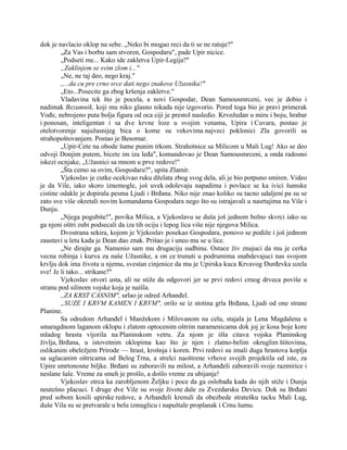 dok je navlacio oklop na sebe. „Neko bi mogao reci da ti se ne ratuje?"
„Za Vas i borbu sam stvoren, Gospodaru", pade Upir nicice.
„Podseti me... Kako ide zakletva Upir-Legija?"
„Zaklinjem se svim zlom i..."
„Ne, ne taj deo, nego kraj."
,,...da cu pre crno srce dati nego znakove Užasnika!"
„Eto...Posecite ga zbog kršenja zakletve."
Vladavina tek što je pocela, a novi Gospodar, Dean Samousmrceni, vec je dobio i
nadimak Bezumnik, koji mu niko glasno nikada nije izgovorio. Pored toga bio je pravi primerak
Vođe, nebrojeno puta bolja figura od oca ciji je prestol nasledio. Krvožedan u miru i boju, hrabar
i ponosan, inteligentan i sa dve krvne loze u svojim venama, Upira i Cuvara, postao je
otelotvorenje najužasnijeg bica o kome su vekovima najveci poklonici Zla govorili sa
strahopoštovanjem. Postao je Besomar.
„Upir-Cete na obode šume punim trkom. Strahotnice sa Milicom u Mali Lug! Ako se deo
odvoji Donjim putem, bicete im iza leđa", komandovao je Dean Samousmrceni, a onda radosno
iskezi ocnjake, „Užasnici sa mnom u prve redove!"
„Šta cemo sa ovim, Gospodaru?", upita Zlamir.
Vjekoslav je cutke ocekivao ruku dželata zbog svog dela, ali je bio potpuno smiren. Video
je da Vile, iako skoro iznemogle, još uvek odolevaju napadima i povlace se ka ivici šumske
cistine odakle je dopirala pesma Ljudi i Brđana. Niko nije znao koliko su tacno udaljeni pa su se
zato sve više okretali novim komandama Gospodara nego što su istrajavali u nasrtajima na Vile i
Dunju.
„Njega pogubite!", povika Milica, a Vjekoslavu se duša još jednom bolno skvrci iako su
ga njeni oštri zubi podsecali da iza tih ociju i lepog lica više nije njegova Milica.
Dvostrana sekira, kojom je Vjekoslav posekao Gospodara, ponovo se podiže i još jednom
zaustavi u letu kada je Dean dao znak. Prišao je i uneo mu se u lice.
„Ne dirajte ga. Namenio sam mu drugaciju sudbinu. Ostace živ znajuci da mu je cerka
vecna robinja i kurva za naše Užasnike, a on ce trunuti u podrumima snabdevajuci nas svojom
krvlju dok ima života u njemu, svestan cinjenice da mu je Upirska kuca Krvavog Đurđevka uzela
sve! Je li tako... strikane?"
Vjekoslav otvori usta, ali ne stiže da odgovori jer se prvi redovi crnog drveca poviše u
stranu pod silinom vojske koja je naišla.
,,ZA KRST CASNIM", urlao je odred Arhanđel.
„SUZE I KRVM KAMEN I KRVM", orilo se iz stotina grla Brđana, Ljudi od one strane
Planine.
Sa odredom Arhanđel i Manžekom i Milovanom na celu, stajala je Lena Magdalena u
smaragdnom laganom oklopu i zlatom optocenim oštrim naramenicama dok joj je kosa boje kore
mladog hrasta vijorila na Planinskom vetru. Za njom je išla citava vojska Planinskog
življa, Brđana, u istovetnim oklopima kao što je njen i zlatno-belim okruglim štitovima,
oslikanim obeležjem Prirode — hrast, krošnja i koren. Prvi redovi su imali duga hrastova koplja
sa uglacanim oštricama od Belog Trna, a strelci naoštrene vrhove svojih projektila od iste, za
Upire smrtonosne biljke. Brđani su zaboravili na milost, a Arhanđeli zaboravili svoje razmirice i
neslane šale. Vreme za smeh je prošlo, a došlo vreme za ubijanje!
Vjekoslav otrca ka zarobljenom Željku i poce da ga oslobađa kada do njih stiže i Dunja
neutešno placuci. I druge dve Vile su svoje živote dale za Zvezdarsku Devicu. Dok su Brđani
pred sobom kosili upirske redove, a Arhanđeli krenuli da obezbede stratešku tacku Mali Lug,
duše Vila su se pretvarale u belu izmaglicu i napuštale proplanak i Crnu šumu.
 