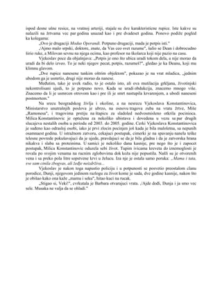 ispod desne ušne resice, na vratnoj arteriji, stajale su dve karakteristicne rupice. Iste kakve su
nalazili na žrtvama vec par godina unazad kao i pre dvadeset godina. Ponovo podiže pogled
ka kolegama:
„Ovo je drugaciji Modus Operandi. Potpuno drugaciji, mada je potpis isti."
,/Ajmo malo srpski, doktore, znate, da Vas ceo svet razume", šalio se Dean i dobrocudno
širio ruke, a Milovan sevnu na njega ocima, kao profesor na školarca koji nije pazio na casu.
Vjekoslav poce da objašnjava: „Potpis je ono što ubica uradi tokom dela, a nije morao da
uradi da bi delo izveo. To je neki njegov pecat, potpis, razumeš?", gledao je ka Deanu, koji mu
klimnu glavom.
„Dve rupice nanesene tankim oštrim objektom", pokazao je na vrat mladica, „jednim
ubodom ga je usmrtio, drugi nije morao da nanese.
Međutim, tako je uvek radio, to je ostalo isto, ali ova mutilacija grkljana, životinjski
nekontrolisani ujedi, to je potpuno novo. Kada se uradi obdukcija, znacemo mnogo više.
Znacemo da li je usmrcen otrovom kao i pre ili je smrt nastupila krvarenjem, a ubodi naneseni
postmortem."
Na srecu beogradskog življa i okoline, a na nesrecu Vjekoslava Konstantinovica,
Ministarstvo unutrašnjih poslova je ubrzo, na osnovu tragova zuba na vratu žrtve, Miše
„Ramonesa", i tragovima prstiju na štapicu za sladoled nedvosmisleno otkrila pocinioca.
Milica Konstantinovic je optužena za nekoliko ubistava i dovedena u vezu sa par drugih
slucajeva nestalih osoba u periodu od 2003. do 2005. godine. Cerki Vjekoslava Konstantinovica
je suđeno kao odrasloj osobi, iako je prvi zlocin pocinjen još kada je bila maloletna, sa nepunih
osamnaest godina. U istražnom zatvoru, cekajuci postupak, cimerki je na spavanju nanela teške
telesne povrede pokušavajuci da je ujede, pravdajuci se da je bila gladna i da je zatvorska hrana
nikakva i slaba sa proteinima. U samici je nekoliko dana kasnije, pre nego što je i zapocet
postupak, Milica Konstantinovic oduzela sebi život. Tupim ivicama kreveta do iznemoglosti je
rovala po svojim venama na rucnim zglobovima dok koža nije popustila. Našli su je otvorenih
vena i sa preko pola litre sopstvene krvi u želucu. Iza nje je ostala samo poruka: „Mama i tata,
sve sam cinila zbogvas, ali žeđje neizdrživa...
Vjekoslav je nakon toga napustio policiju i u potpunosti se posvetio preostalom clanu
porodice, Dunji, njegovom jedinom razlogu za život kome je sada, dve godine kasnije, nakon što
je obišao kako ona kaže „mamu i seku", hitao kuci na rucak.
„Stigao si, Veki!", cvrkutala je Barbara otvarajuci vrata. ,/Ajde dođi, Dunja i ja smo vec
sele. Musaka ne valja da se ohladi."
 