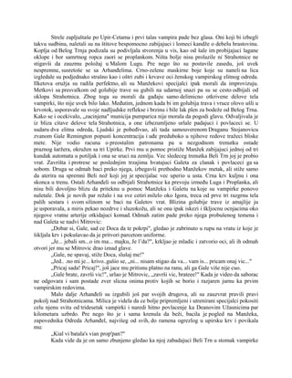 Strele zapljuštaše po Upir-Cetama i prvi talas vampira pade bez glasa. Oni koji bi izbegli
takvu sudbinu, naletali su na štitove bespomocno zabijajuci i lomeci kandže o debelu hrastovinu.
Koplja od Belog Trnja podizala su podivljala stvorenja u vis, kao od šale im probijajuci lagane
oklope i hor samrtnog ropca zaori se proplankom. Ništa bolje nisu prolazile ni Strahotnice ne
stigavši da zauzmu položaj u Malom Lugu. Pre nego što su postavile zasedu, još uvek
nespremne, susretoše se sa Arhanđelima. Crno-zelene maskirne boje koje su naneli na lica
izgledale su podjednako strašno kao i oštri zubi i krvave oci ženskog vampirskog elitnog odreda.
Ilketova oružja su radila perfektno, ali su Manžekovi specijalci ipak morali da improvizuju.
Metkovi sa presvalkom od golubije trave su gubili na udarnoj snazi pa su se cesto odbijali od
oklopa Strahotnica. Zbog toga su morali da gađaju samo delimicno otkrivene delove tela
vampirki, što nije uvek bilo lako. Međutim, jednom kada bi im golubija trava i vruce olovo ušli u
krvotok, usporavale su svoje nadljudske reflekse i brzinu i bile lak plen za bodeže od Belog Trna.
Kako se i ocekivalo, „zacinjena" municija pumparica nije morala da pogodi glavu. Odvaljivala je
iz bliza citave delove tela Strahotnica, a one izbezumljeno urlale padajuci i povlaceci se. U
sudaru dva elitna odreda, Ljudski je pobeđivao, ali tada samouverenom Draganu Stojanovicu
zvanom Gale Remington popusti koncentracija i uđe preduboko u njihove redove tražeci bliske
mete. Nije vodio racuna o preostalim patronama pa u nezgodnom trenutku ostade
praznog šaržera, okružen sa tri Upirke. Prvi mu u pomoc pristiže Manžek zabijajuci jednoj od tri
kundak automata u potiljak i ona se sruci na zemlju. Vec sledeceg trenutka Beli Trn joj je probio
vrat. Zavrišta i protrese se poslednjim trzajima hvatajuci Galeta za clanak i povlaceci ga sa
sobom. Druga se odmah baci preko njega, izbegavši prethodno Manžekov metak, ali stiže samo
da aterira na spremni Beli nož koji joj je specijalac vec uperio u usta. Crna krv kuljnu i ona
skonca u trenu. Ostali Arhanđeli su odbijali Strahotnice ka prevoju između Luga i Proplanka, ali
nisu bili dovoljno blizu da priteknu u pomoc Manžeku i Galetu na koje su vampirke ponovo
naletale. Dok je novih par režalo i na sve cetiri milelo oko Igora, treca od prve tri razgrnu tela
palih sestara i svom silinom se baci na Galetov vrat. Blizina golubije trave iz amajlije ju
je usporavala, a miris pekao nozdrve i sluzokožu, ali se ona ipak iskezi i škljocnu ocnjacima oko
njegove vratne arterije otkidajuci komad. Odmah zatim pade preko njega probušenog temena i
nad Galeta se nadvi Mitrovic:
„Dobar si, Gale, sad ce Doca da te pokrpi", gledao je zabrinuto u rupu na vratu iz koje je
šikljala krv i pokušavao da je pritvori parcetom uniforme.
„Je... jebali sm...o im ma... majku, Je l’da?", krkljao je mladic i zatvorio oci, ali ih odmah
otvori jer mu se Mitrovic drao iznad glave.
„Gale, ne spavaj, stiže Doca, slušaj me!"
„Jed.. .no mi je... krivo..gušio se, „ni... nisam stigao da va... vam is... pricam onaj vic..."
„Pricaj sada! Pricaj!", još jace mu pritisnu platno na ranu, ali ga Gale više nije cuo.
„Gale brate, završi vic!", urlao je Mitrovic, „završi vic, brateee!" Kada je video da saborac
ne odgovara i sam postade zver slicna onima protiv kojih se borio i razjaren jurnu ka prvim
vampirskim redovima.
Malo dalje Arhanđeli su izgubili još par svojih drugova, ali su zauzvrat pravili pravi
pokolj nad Strahotnicama. Milica je videla da ce bolje pripremljeni i utrenirani specijalci pokositi
celu njenu svitu od tridesetak vampirki i naredi hitno povlacenje ka Deanovim Užasnicima par
kilometara uzbrdo. Pre nego što je i sama krenula da beži, bacila je pogled na Manžeka,
zapovednika Odreda Arhanđel, najvišeg od svih, do ramena ogrezlog u upirsku krv i povikala
mu:
„Kial vi batala's vian prop'pan?"
Kada vide da je on samo zbunjeno gledao ka njoj zabadajuci Beli Trn u stomak vampirke
 