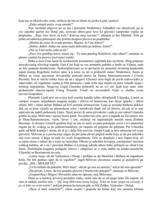 koja mu se okacila oko vrata, rešila je da mu se obrati na jeziku Ljudi i ponovi:
„Zašto ratuješ protiv svog naroda?"
Nije sacekala odgovor jer su nju i preostale Strahotnice Arhanđeli vec okruživali, pa se
sve zajedno sjuriše niz Donji put, zavrcuci ubrzo gore levo ka glavnici vampirske vojske na
proplanku. „Štaje time htela da kaže? Kakvog mog naroda?", zbunjen je bio Manžek. Trže ga
jedan od saboraca pokazujuci mu prstom mogucu precicu ka proplanku:
„Mislim da cemo ih ovuda prestici. Majore, Je l’ste dobro?"
„Dobro, dobro. Jedna me samo malo dohvatila po leđima. Zašto?"
„Oci su Vam nešto zakrvavile."
„Pece ova golubija trava, mater joj... To nam patolog Rafailovic nije rekao!", nasmeja se
glasno i potrca ka precice pozivajuci ostale.
Bitka u srcu Crne šume bi neiskusnom posmatracu izgledala kao završena. Zbog potpuno
neocekivanog silovitog napada, Upir-Cete koje su vec pretrpele gubitke u borbi sa Vilama, sada
su bile potpuno desetkovane. Nedisciplinovano su se povlacile ka mracnim otvorima katakombi
ispod imanja Rogobatic tražeci spas, a u tome su im se pridružili ostaci Strahotnica. Samo je
Milica sa svoje najvernije dve pratilje potrcala pravo ka Deanu Samousmrcenom i Crnom
Prestolu. Sve se odvilo toliko brzo da on i njegovi Užasnici nisu stigli do prvih redova kako je
zapovedao, ali regularna vojska je bila potucena i sada ništa nije stajalo na putu između njega i
mrskog neprijatelja. Njegovoj Legiji Užasnika pridružili su se svi oni ljudi koji sami sebe
proburaziše macem ispred Crnog Prestola. Ustali su novorođeni Upiri u službu svom
novom Gospodaru.
Planinski Ljudi prvi na svojoj koži osetiše kandže teško oklopljenih Užasnika. Lomili su
vampiri svojom neljudskom snagom koplja i štitove od hrastovine kao decje igracke i ubrzo
zeleni, beli i zlatni oklopi Brđana od krvi postaše tamnocrveni. Lena je zavijala borbene poklice
dok joj se kosa vijorila na planinskom vetru i naređivala dupli zid od štitova, ali cak ni to nije
uspevalo da zadrži pobesnele Upire. Njeni povici ih samo privukoše i sada je ceo odred Užasnika
grabio ka njoj, Milovanu i njenoj licnoj gardi. Na njihovom celu, prvi u napadu na Zavetnicu, bio
je Dean Samousmrceni, visok, krvav i crn, strašniji od najstrašnijih nocnih mora, Zlobnik
Besomar. Iz dvojice Leninih gardista koji su mu se našli na putu pokuljaše creva i svi unutrašnji
organi jer ih, svakog sa po jednom kandžom, on raspara od prepona do grkljana. Par Užasnika
pade od belih kopalja i strela, ali ih je i dalje bilo previše. Grupa Ljudi je bila odsecena od svoje
glavnice. Milovan je u povlacenju stigao da par puta uhvati pogled osobe koju je do pre nekoliko
sati zvao sinom, a koga su sada svi zvali Gospodarom. Grlo se skupljalo i srce štipao ocaj, ali
se samo strese i odluci da o tome ne razmišlja. Oborio je nekoliko krvopija „zacinjenim" mecima
velikog kalibra, ali i on i preostali Brđani iz Leninog odreda ubrzo behu pribijeni uz obod Crne
šume. Poslednjim snagama podigoše štitove i odupiruci se o crna stabla na kratko zaustaviše
Užasnike sa Besomarom na celu.
„Lence moje, idi do Vjekoslava i Dunje i probijte se do Manžeka i Brđana na zapadnom
krilu. Ne bih podneo opet da te izgubim!" zagrli Milovan Zavetnicu snažno je poljubivši pa
povika: „IDI... MOLIM TE!"
„I ti bi trebalo da pokušaš, Milo moje", uhvati ga ona za ramena," red je da sina upoznaš!"
„Šta pricaš, Lence, da nisi prejako glavom o hrastovinu potegla?", nasmeja se Milovan.
„Gospod Bog i Bogovi Slovenski neka mi oproste, moj Milovane.
Dean se u modroj, krvavoj posteljici rodio, znala sam da ce od njega neko Zlo ispasti, ali
sam se nadala, mislila sam — Od. mog Milovana nema boljeg. Neka on uzme njega na cuvanje, a
ja cu lako sa ovim našim", pokaza prstom ka kavezu gde su bili Željko, Vjekoslav i Dunja.
„Decu si nam zamenila?", viknu ocajno i pogleda ka kumu koji mu umorno klimnu
 