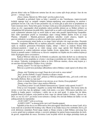 glavom držeci ruku na Željkovom ramenu kao da zna o cemu njih dvoje pricaju i kao da mu
govori — Istinaje, kume....
„Decu i imena. Oprosti mi, Milo moje", povila je glavu Lena.
Arhanđeli su pritiskali Upire sa boka i razmileli se oko Vatrobacaca, improvizovanih
kolskih zaprega koje su zasipale vampire balama zapaljenog sena pomešanog sa smolom i
golubijom travom. Cak i ako bi tane promašilo cilj, sa mesta gde je palo širio se proplankom za
Upire nesnosan miris. Šuma beše gusta i krošnje visoke pa je deo projektila kacio drvece i nije ni
stizao na cilj i jugozapadni obod proplanka uskoro porždra plamen pa su Brđani artiljerci sa
Arhanđelima bili primorani da priđu bliže. Ispred njih su se našli sveže preobraceni Užasnici, još
uvek u platnenim odorama koje su nosili kada su sami sebe posekli ispred bivšeg Gospodara.
Iako slabo opremljeni pružili su iznenađujuc otpor i mnogi Brđani dadoše živote za svoju
Planinu. Arhanđeli i Manžek, potreseni gubitkom nekoliko svojih clanova, kipteli su
gnevom nebeskim i uz poklice za sobom ostavljali citave gomile mrtvih vampira.
Na severoistocnoj strani borba se za snage Upira odvijala više nego povoljno. Preostale
štitonoše i kopljanici Brđana bili su maltene potuceni i nekada suva, žuckasta trava proplanka
sijala se modrom grimiznom. Polomljena koplja, oklopi i štitovi sa znakom Hrasta behu
razbacani unaokolo i mogli su se videti mnogo cešce nego upirski beli Đurđevak. Dean
Samousmrceni je svakim pokretom uzimao ljudske živote, upijao duše, i sa svakom novom,
fizicki je pomalo rastao i izoblicavao se. Krvave vampirske oci bejahu mu dva ambisa kojima je
želeo da proguta citavo covecanstvo.
Kada je Milovan video da ce ih Zlobnik sve pokositi, nije želeo da beži vec se okrenuo ka
njemu. Suznim ocima pogledao je u kuma i sina koga je poslednji put video kao dete i mahnuo
im rukom. Vjekoslav je pretpostavio kakvu je žrtvu Milovan naumio, slicnu onoj kojom je i
on sam hteo da kupi Dunjin i Željkov život, i povika:
„Nemoj, kume!!! To više nije tvoj Dean!!!"
Milovan se probi kroz poslednje odbrambene redove Brđana i stade ispred svih dižuci obe
ruke:
„Deane, sine! Poslušaj oca svoga! Znam da si još uvek tu, sreco tatina!"
„Stoj", povika Zlobnik i Legija Užasnika se ukopa u mestu.
„Šta god da su ti uradili, sine", prilazio je Milovan podignutih ruku, „još uvek u tebi ima
bar trunka Dobrote. Bori se, lepi moj!"
„Protiv te trunke Dobrote kojom si me otrovao, ja se i borim, Ovnu priplodni!"
„Deane, u ime Oca i Sina i..poce molitvu Milovan.
„Tvoj Dean je mrtav! Ja sam Zlobnik Samousmrceni. Upamti i neka upamti Avala!!!"
Urlao je novi Gospodar i dograbio sa zemlje belo Brđansko koplje. Ono krenu tužno da
zavija u svom letu, kao da oplakuje i onda zvuk zamre, a sa njim i Milovanove pobožne reci.
Probilo je koplje pancir i verižnjacu i zabilo mu se po sred grudi. A njemu kao da laknu,
pogleda Deana još jednom, ociju punih ne bola i tuge vec iskrene ljubavi i kriknu: „Oprosti mu,
Bože, ne zna šta cini!", pa tresnu svom težinom o zemlju. Ovo dovede Brđane do ludila i svi do
jednog jurnuše ka neprijatelju:
„SUZE I KRV!" orilo se sa levog.
„KAMEN I KRV!" sa desnog krila i prvi red Užasnika popusti.
Izgledalo je kao da ce ova Milovanova žrtva prevagnuti ishod borbe na stranu Ljudi, ali je
Lena znala da ce preokret biti kratkog veka. Okrete se ka Željku koji je bio oslobođen okova, još
uvek delimicno omamljen. Pored njega stajala je Dunja uvijena u plašt Brđana zarivenog lica
u oceve grudi koji je potpuno utrnuo, u neverici gledajuci ka palom kumu nesposoban da misli,
da govori, nesposoban da oseca. Zavetnica Lena im priđe rešivši da odigra poslednju kartu pa
 