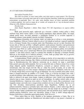 30. CUVARI DAMA ZVEZDARSKA
dani nakon Praznika Zveri
Ako citaš ovo pismo, to znaci samo jedno, moj sinje uspeo u svojoj nameri. Noc Krvavog
Meseca jeza nama i preostaje nam samo da se nad ucinjenim zamislimo, poducimo na greškama i
pripremamo za napredak. Kao i do sada, naša familija imace od mene apsolutnu podršku
u svakom pogledu. Još uvek ne mogu da se vratim, ali verujem da ce i taj cas kucnuti uskoro.
Ostaj mi u Zlu, Zlobnice Samousmrceni.
Doveka tvoji,
deda Stojan Rogobatic i doktor Hans Sauer P.S. Od Argentinaca ne uspeva dobra
Krvovica.
Bledi prsti presaviše papir, spakovaše ga u koverat i dadoše visokoj prilici u beloj
uniformi koja ubrzo tresnu cipele o ivicu betona, napuštajuci dugu pešcanu plažu. Iza njega,
odmah pored mora, dva stara prijatelja u ležaljkama kuckala su se crvenim napicima u
kristalnim cašama i setno gledali u pucinu, ka Srbiji i Nemackoj.
Hiljadama kilometara od te pešcane obale, još jedan par je uživao u svom postojanju.
Lena Magdalena i Milovan Vukotic odlucili su da se više nikada ne razdvoje i zapoceli zajednicki
život u Gornjem Neredu. Ona je postala stalni clan Planinskog veca jer su dani Zavetnice bili
iza nje dok je Milovan od Brke i odbeglih upirskih vazala preuzeo vlasništvo nad gostionicom
„Staro kumstvo" u kojoj je tada posao procvetao, a oblasni muzikanti i zabavljaci tu sve cešce
ugovarali tezge. Pošto su i jedno i drugo dobro zagazili u svoje šezdesete godine, nove potomke
nisu mogli da imaju, ali je i pored toga Milovan cesto insistirao da probaju što Leni nimalo nije
smetalo. U inat staroj uzrecici, kada su u pitanju bile ženidba ili udavanje u Gornjem Neredu,
Milovan je bio istrajan da tu tradiciju promeni i svima, kada ga pitaju kako mu je, govorio:
„Ljudi, šta da vam kažem, ja sam se, evo, uredio”.
I u katakombama Vilinih voda bilo je razloga za slavlje, ali ne onog kakvo se ocekivalo.
Nakon nekoliko meseci druženja, Ilke i Maria su shvatili da emocije koju su osetili one noci posle
boja sa Bestidnicama nisu bile ljubavno varnicenje pa su umesto da stupe u predviđani
brak, postali samo jako dobri prijatelji. Da li je to zaista bilo tako sa Ilketove strane ili je u tome
ulogu odigrala zgodna inspektorka Zmajkovic, sa kojom je zapoceo intimnu vezu i bio
nerazdvojan, niko nije mogao da tvrdi. Ilke je i dalje bio covek od nauke, ali se sada više
posvecivao magiji pa je sve cešce menjao i dopunjavao dedin Nocnik. Međutim, cinilo mu se da
se Nocnik mnogo brže uvecava nego što ga on dopunjuje. Sve mu je postalo jasno jedne veceri,
kada je Zmajkovicka bila na zadatku u IT Centru. Ustao je iz kreveta da popije cašu vode i
na putu do kuhinje video odškrinuta vrata svoje radne sobe. Prilazeci, trljao je oci i pitao se u sebi
kako je zaboravio da ugasi stonu lampu. Lagano je odškrinuo vrata i pored svog natprirodnog
iskustva koje je imao, zamalo ne pade na nos od iznenađenja. Za radnim stolom sedeo je duh
Jeremije Rafailovica i dopisivao nove redove u Nocnik. Od te veceri, Ilke je utrostrucio svoja
magijska znanja i provodio noci u razgovorima sa dedom cim mu se ukaže prilika. Kao da sve to
nije bilo dovoljno, tokom pretresa porodicne kuce Rogobatica, Sudbina mu se još
jednom nasmešila. Policija je pronašla tajnu sobu doktora Stojana, a ubrzo nakon toga BIA je
konfiskovala svu brižljivo vođenu dokumentaciju kojoj više nije moglo da se pristupi. U haosu
koji je tih dana vladao u podrumima kuce pored jezera, niko nije primetio da je, ispod svog belog
mantila, patolog Rafailovic izneo ono najvažnije, knjigu iz koje je dobio mnoge odgovore.
Knjigu crnih korica, u zlatotisku ugraviranog imena, Tajne Krvovice.
Ubrzo nakon Boja na Avali, Manžek je bio potpuno preobražen u Upira. Ilke je to
objasnio vampirskim ujedima na Manžekovom telu nakon kojih je ovaj pucao u kanistere sa
 