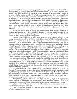 gasom u nameri da pobije sve u prostoriji, pa i sebe samog. Njegova kratka klinicka smrt bila je
dovoljan okidac za kletvu — Upirom se postaje nakon samoubistva. Međutim, pošto nije zaista
izgubio život, dobio je najbolje od oba sveta. Po želji je mogao da se transformiše u mašinu za
ubijanje, neljudske brzine i refleksa ili da bude normalan covek sa svojim redovnim poslom u
policiji. Ilke ga je poducavao kako da kontroliše glad za krvlju i vampirske instinkte i naucio ga
da spravlja T12 od životinjskog mesa i ekstrakta đurđevka lišenog otrovnog i alkaloidnog
sastojka koji izaziva zavisnost. Naravno, za kontrolu preobražaja iz vampira u coveka i obratno,
bili su neophodni trening i disciplina, a u tome su mu zdušno pomagali, u pocetku Ilke, a zatim
sve više Maria u Vilinim vodama što je njemu i te kako prijalo. Mariin otac, Gigant, Kralj Upira
Kuce Vilinog Konjica, zavoleo je Manžeka, a kada je cuo za njegove hrabre podvige u boju,
u njemu jasno video dostojnog naslednika svoje krvne loze, srecan što i njegovu cerku ljubav nije
zaboravila.
Kada nije pružao svoju ekspertizu oko rasvetljavanja nekog slucaja, Vjekoslav je
slobodno vreme provodio u proucavanju loze Rogobatica i njihovog nasleđa. Narocito je bio
zainteresovan za period Drugog svetskog rata od kada je Stojan poceo da pomaže doktoru
Saueru, pa sve do prvog izbijanja Crvene groznice.
Milutin Rafailovic Ilke bio mu je od velike pomoci da shvati i prihvati cinjenicu da i on
sam, preko oca, ima upirske krvi. Takođe mu je objasnio kako je Stojan godinama kontrolisao
Preobražaj, verovatno sve dok ga UDBA nije uhapsila i kada više nije imao uslova za to.
Pored toga, Veks se trudio da bude u toku i sa poslovnim potezima korporacije Sauer koja je
kupovala napuštena fabricka postrojenja i gazdinstva po centralnoj Srbiji. Zabijanjem misli u
policijski posao i istorijske knjige pravio je emotivnu barijeru između sebe i okolnog sveta,
barijeru neprobojnu, nadao se, i dovoljno jaku da ga sacuva od bolnih uspomena kojih je bilo
previše. Iz istog razloga nikada nije išao u Gornji Nered kod kumova. Posle svega što je preturio
preko glave, Vjekoslav Konstantinovic je bio potpuno sam. Sam, sve dok ne ode u postelju. Tada
bi zlacani svici zaigrali oko prstena Vilinog Konjica, prstena koji je mogao život da udahne, na
ruci Barbare Dobronosece, Prve od Ljudskog Poroda, cije je telo bilo cuvano u samom srcu
Planine, zašticeno od propadanja. Vilinska bela izmaglica bi kroz prsten na slobodu izašla
i plovila zvezdanim nebom i oblacima, od Avale do Beograda i Zvezdare, sve do Vjekoslavovog
jastuka. Uvukla bi se pored njega, nežno ga obavila i sa njim ostala u blaženom zagrljaju sve do
zore kada se vracala u srce Planine. Vjekoslav je znao da nije moguce da ga samo nauka i posao
sprecavaju da ne poludi zbog svih gubitaka koje mu je polubrat Srđan naneo, a posebno zbog
odlaska Dunje. Osecao je nocu tu energiju oko sebe, ali nije mogao ni da sanja da to i dalje
njegova Barbara nad njim bdije.
A Dunja, Zvezdarska Devica, Triput Spašena... Ona se još one veceri odlucila na život sa
Cuvarom Željkom u Samoci Preobraženim, u Ljubavi Probuđenim. Prihvatila je tetkin savet iako
ni jedna ni druga nisu tacno znale u šta se devojka upušta. Krvna linija Meseceve Dece je bila
prekinuta i Željko je ostao živ, ali kao Vuk. Samo cetiri puta u mesecu, na smenu Mesecevih
mena, mogao je da uzme oblik Coveka i da bude sa svojom Dunjom koja je ubrzo ime iz
Zvezdarska Devica, promenila samo u Dunja Zvezdarska.
Onog krvavog jutra, nakon Boja na Avali, stajali su njih dvoje zagrljeni, na najvišoj tacki
Planine i gledali u obrise noci kako se razvejavaju iznad skerletnog horizonta. Palile su se
signalne vatre ka jugu, od Kosmaja preko Bukulje sve do Rudnika, obecavajuci nove okršaje.
„Vesti se brzo šire", pokaza Dunja ka narandžastim treptajima u daljini pa se nebesima
svojim zagleda u muškarca pored sebe.
„Neko vreme cemo biti mirni, ali Upiri nece oprostiti ovaj poraz", pomilova je po obrazu i
poljubi u vetrom raspršene lokne.
 