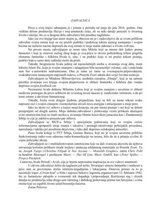 ZAHVALNICA
Prica u ovoj knjizi odsanjana je i pisana u periodu od maja do jula 2016. godine. Ona
velikim delom predstavlja fikciju i moj umetnicki izraz, ali su neki detalji preuzeti iz stvarnog
života i istorije, što ce u drugom delu zahvalnice biti posebno naglašeno.
Iako iza ove knjige kao autor stojim ja, obaveza mi je i zadovoljstvo da se ovom prilikom
zahvalim svima onima koji su mi pružili podršku i podsticaj tokom njenog nastajanja i svojim
bicima na razlicite nacine doprineli da ovaj roman iz moje mašte zakoraci u živote svih nas.
Na prvom mestu zahvaljujem se mom sinu Milošu koji sa mnom deli ljubav prema
fantastici i koji je osnovni razlog zbog koga je ova prica iz okvira psihološkog trilera prigrlila
elemente fantastike i folklora. Hvala ti, sine, i na podršci koju si mi pružio tokom pisanja,
podršci kakvu samo dete roditelju može da pruži.
Takođe, bezgranicno hvala jednoj od najzaslužnijih osoba u stvaranju ovog dela, mom
lektoru Jeleni Ilic, koja je svojim znanjem i zalaganjem bila nezamenljiv oslonac, cak i onda kada
sam bio u autorskim nedoumicama. Ona je rame uz rame sa sveznajucim pripovedacem,
svakodnevnim tumacenjem napisanih redova, u Praznik Zveri utkala deo svoje životne esencije.
Zahvaljujem se Mladenu Milosavljevicu, uredniku casopisa „Omaja", koji je na samom
pocetku stvaranja ove knjige svojom ekspertizom iz oblasti fantastike i folklora dao vredan
doprinos svojim feedback-om.
Neizmerno hvala doktoru Milutinu Lalicu koji je svojim znanjem i savetima iz oblasti
medicine pomogao da pricu uoblicim do izvesnog nivoa naucne tj. medicinske istinitosti, a da pri
tome ostane u okvirima fantasticnog.
Takođe, hvala svim dragim ljudima, prijateljima, koji su bili uz mene tokom svake
napisane reci i svojim citanjem i komentarima ulivali novu energiju i entuzijazam u moje pero.
Iako su skoro svi stihovi u knjizi moja kreacija, na par mesta postoje i oni koji su delom
pozajmljeni od drugih autora. Moju duboku zahvalnost i poštovanje ovom prilikom ukazujem
svim umetnicima koji su imali ucešca u stvaranju Himne kosovskim junacima kao i Žandarmeriji
Srbije iz cije je zakletve preuzeto par stihova.
Zahvaljujem se MUP-u Srbije i specijalnim jedinicama koji su svojim online
informacijama upotpunili moja znanja i iskustva i pomogli istraživanje policijskih procedura,
naoružanja i taktika pri posebnim dejstvima, i tako dali doprinos celokupnoj atmosferi.
Puno hvala kolegi iz PTT Srbija, Goranu Buricu, koji mi je svojim savetima približio
funkcionisanje radio-veze odnosno radio-komunikacije na terenu, bilo da su u pitanju civilne ili
vojne policijske akcije.
Zahvaljujem se i multitalentovanim umetnicima koji su dali zvanicnu dozvolu da njihova
ostvarenja koristim prilikom izrade trejlera i prateceg reklamnog materijala za Praznik Zveri. To
su, Joseph Vargo i Christine Filipak iz Nox Arcana — Monolith Graphics, zatim Chris Pohl
sa bendom Blutengel i producent Marty — Out Of Line Music GmbH, kao i Peter Spilles —
Project Pitchfork.
I naravno, hvala Prirodi i Avali, cija je lepota nepresušna inspiracija za sve vidove umetnosti.
U okviru zahvalnice želim da naglasim još nešto. Stvarajuci sintezu fantastike i realnosti u
prici sam se povremeno služio istinitim događajima i lokacijama. Osnovni primer za to je
nacisticki logor „Crveni krst" u Nišu i najvece bekstvo logoraša organizovano 12. februara 1942.
što se fantasticno uklopilo u vremenski tok događaja i pripovedanja. Korišcenje tog i slicnih
detalja ne predstavlja ništa drugo sem iskrenog i dubokog poštovanja prema tim herojima i svima
onima koji su izgubili živote usled bezumlja fašizma.
Zoran Petrovic
 