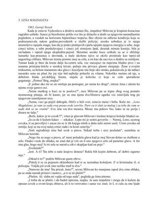 5. LENA MAGDALENA
1983, Gornji Nered
Kada je ostavio Vjekoslava u društvu sestara Ilic, inspektor Milovan je krupnim koracima
zagrabio uzbrdo. Sunce je bezobzirno pržilo sve što je dolazilo u dodir sa njegovim narandžastim
pogledom, a vazduh na horizontu hipnotišuce treperio. Bez obzira na odlicnu kondiciju koja se
podrazumevala nakon godina provedenih u službi policije, seoska uzbrdica je iz njega
neumoljivo ispijala snagu, kao da je preko prašnjavih cipela upijala njegovu energiju u sebe, noge
cineci težim, a sebe produžavajuci i cineci još strmijom. Ipak, desetak minuta kasnije, bila je
savladana i ispred njega eksplodira pejzaž. Skromne seoske kuce ceškale su se o obližnje
šumarke kao prasenca o dovratak, a male ukošene njive se okolo prostirale kao tepisi od
nagorelog cilibara. Milovan tresnu prstom znoj sa cela, a on kao da zacvrca u dodiru sa zemljom.
Taman kada je hteo da krene dalje ka centru sela, vec osecajuci na nepcima hladno pivo i na
usnama pristojnu šniclu u seoskoj krcmi, pažnju mu privuce glasno stenjanje. Žena u svojim
tridesetim, sa belom maramom oko glave i keceljom iste boje oko struka, pokušavala je da nabaci
naramke sena na plast što joj nije baš najbolje polazilo za vilama. Nekoliko metara od nje, u
debelom hladu još debljeg hrasta, stajala je kolevka iz koje se culo sporadicno
gugutanje. „Pomoz' Bog, snajka!"
„E jedino ako mi se on smiluje pa pomogne, jer nema ko drugi", istrese žena i okrete ka
njemu svoje garave oci.
„Nema muškog u kuci za te poslove?", rece Milovan pa se trgnu zbog svog pomalo
neumesnog pitanja, ali bi kasno, jer su ona njena dva blistava ugarka vec ostavljala trag po
njegovom usamljenom srcu.
„Nema, vuci ga pojeli dabogda. Otiš'o u beli svet, ostavio mene i bebu. Kaže mi: „Leno
Magdaleno, ja sam za sada svoj posao ovde završio. Pare cu ti slati za malog i za tebe da vam se
nađe dok se ne vratim". Evo ima vec dva meseca, Mesec mu pokrov bio, kako se ne javlja i
dinara ne šalje."
„Bože, kakav je to covek?!", vrteo je glavom Milovan i treskao krajeve košulje hladeci se.
„Ja cu da ti kažem kakav — nikakav. Lepo mi je sestra govorila — Nemoj, Leno, ucenog
coveka, ti su prevrtljivi i zacas im se iz tih knjiga silnih u dušu neki nemir useli. Uzmi coveka od
zemlje, koji se na ovoj našoj crnici rada i tu kosti ostavlja."
„Naši najrođeniji nisu baš uvek u pravu. Nekad treba i srce poslušati", osmehnu se
Milovan šeretski.
„Nego šta su nego u pravu, al' meni poludela glava kad je moj Stevan došao sa službom u
selo. Onako visok do oblaka, ne znaš dal je viši on il ono njegovo celo od pametne glave. A što
ima glas, bogo moj! Iz tri sela se narod u crkvi skupljao kad on poje."
„Sveštenik?"
„Jest. A ti? Šta tebe u naše krajeve donese? Rekla bih kojim dobrom, al' dobro sigurno
nije."
„Otkud ti to?" podiže Milovan guste obrve.
„Pištolj ti se za pojasom oklembesio kad si se razmahao košuljom. il' si kriminalac iL si
policajac. Valjda još uvek ima razlike međ ta dva."
„Naravno da ima! Šta pricaš, ženo?", sevnu Milovan ko munjama ispod dva crna oblaka,
pa se onda namah primiri i nastavi, „a ti se ne plašiš?"
„Plašim. AL slaba mi vajda od toga sada", pogleda ga žena pitomo.
„I treba da se plašiš, i da budeš oprezna, snajka. Ja sam inspektor i mogu da ti kažem da
opasan covek u ovom kraju obitava, ali ti to verovatno i sama vec znaš. Je L si cula za one ljude
 