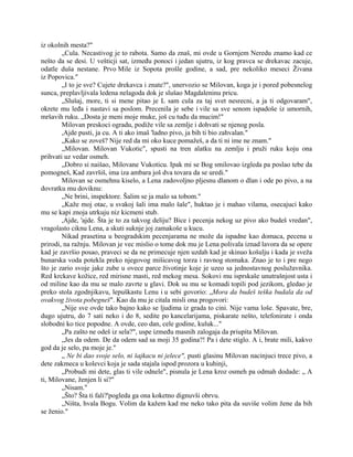 iz okolnih mesta?"
„Cula. Necastivog je to rabota. Samo da znaš, mi ovde u Gornjem Neredu znamo kad ce
nešto da se desi. U vešticji sat, između ponoci i jedan ujutru, iz kog pravca se drekavac zacuje,
odatle duša nestane. Prvo Mile iz Sopota prošle godine, a sad, pre nekoliko meseci Živana
iz Popovica."
„I to je sve? Cujete drekavca i znate?", unervozio se Milovan, koga je i pored pobesnelog
sunca, preplavljivala ledena nelagoda dok je slušao Magdaleninu pricu.
„Slušaj, more, ti si mene pitao je L sam cula za taj svet nesrecni, a ja ti odgovaram",
okrete mu leđa i nastavi sa poslom. Precenila je sebe i vile sa sve senom ispadoše iz umornih,
mršavih ruku. „Dosta je meni moje muke, još cu tuđu da mucim!"
Milovan preskoci ogradu, podiže vile sa zemlje i dohvati se njenog posla.
,Ajde pusti, ja cu. A ti ako imaš 'ladno pivo, ja bih ti bio zahvalan."
„Kako se zoveš? Nije red da mi oko kuce pomažeš, a da ti ni ime ne znam."
„Milovan. Milovan Vukotic", spusti na tren alatku na zemlju i pruži ruku koju ona
prihvati uz vedar osmeh.
„Dobro si naišao, Milovane Vukoticu. Ipak mi se Bog smilovao izgleda pa poslao tebe da
pomogneš, Kad završiš, ima iza ambara još dva tovara da se uredi."
Milovan se osmehnu kiselo, a Lena zadovoljno pljesnu dlanom o dlan i ode po pivo, a na
dovratku mu doviknu:
„Ne brini, inspektore. Šalim se ja malo sa tobom."
„Kaže moj otac, u svakoj šali ima malo šale", huktao je i mahao vilama, osecajuci kako
mu se kapi znoja utrkuju niz kicmeni stub.
,Ajde, 'ajde. Šta je to za takvog deliju? Bice i pecenja nekog uz pivo ako budeš vredan",
vragolasto ciknu Lena, a skuti suknje joj zamakoše u kucu.
Nikad prasetina u beogradskim pecenjarama ne može da ispadne kao domaca, pecena u
prirodi, na ražnju. Milovan je vec mislio o tome dok mu je Lena polivala iznad lavora da se opere
kad je završio posao, praveci se da ne primecuje njen uzdah kad je skinuo košulju i kada je sveža
bunarska voda potekla preko njegovog mišicavog torza i ravnog stomaka. Znao je to i pre nego
što je zario svoje jake zube u ovece parce životinje koje je uzeo sa jednostavnog poslužavnika.
Red krckave kožice, red mirisne masti, red mekog mesa. Sokovi mu isprskaše unutrašnjost usta i
od miline kao da mu se malo zavrte u glavi. Dok su mu se komadi topili pod jezikom, gledao je
preko stola zgodnjikavu, lepuškastu Lenu i u sebi govorio: „Mora da budeš teška budala da od
ovakvog života pobegneš". Kao da mu je citala misli ona progovori:
„Nije sve ovde tako bajno kako se ljudima iz grada to cini. Nije vama loše. Spavate, bre,
dugo ujutru, do 7 sati neko i do 8, sedite po kancelarijama, piskarate nešto, telefonirate i onda
slobodni ko tice popodne. A ovde, ceo dan, cele godine, kuluk..."
„Pa zašto ne odeš iz sela?", uspe između masnih zalogaja da priupita Milovan.
„Jes da odem. De da odem sad sa moji 35 godina?! Pa i dete stiglo. A i, brate mili, kakvo
god da je selo, pa moje je."
„ Ne bi dao svoje selo, ni šajkacu ni jelece", pusti glasinu Milovan nacinjuci trece pivo, a
dete zakmeca u kolevci koja je sada stajala ispod prozora u kuhinji,
„Probudi mi dete, glas ti vile odnele", pisnula je Lena kroz osmeh pa odmah dodade: „ A
ti, Milovane, ženjen li si?"
„Nisam."
„Što? Šta ti fali?'pogleda ga ona koketno dignuvši obrvu.
„Ništa, hvala Bogu. Volim da kažem kad me neko tako pita da suviše volim žene da bih
se ženio."
 