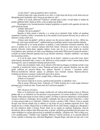 „A nije istina?", upita ga podižuci dete iz kolevke.
„Istina je kako nije, nego od posla se ne stiže, a i retko koja trpi da joj covek skita nocu po
Beogradu jureci kojekakav ološ i da ga po pet dana ne vidi."
„Dobar si ti covek, Milovane Vukoticu", produbi glas Lenka i izvadi dojku iz nedara da
podoji uplakanu bebu. Dojila je bebu, a oka sa njega nije skidala.
On proguta oveci komad prasetine šarajuci pogledom sa njenih crnih ugaraka od ociju do
golih grudi pa nazad.
„Gledaš, Milovane?"
„Gledam. Što da ne gledam?"
Spustila je bebu nazad u kolevku, a u ocima joj je plamtela želja, koliko od zgodnog
inspektora Vukotica, toliko i od potrebe da se bar nekako osveti njenom Stevanu što je ostavio sa
detetom i otišao u beli svet.
„Nemoj samo da gledaš", prišla je unoseci mu obe povece dojke tik uz lice. „Miluj me,
Milovane, milo moje nemilovano!", zadrhta kada joj je poklopio grudi svojim snažnim šakama.
Poslužavnik se uz tresak pozdravi sa podom, a ostaci prasetine razleteše unaokolo. Kao
perce je podiže na sto i masnim rukama raširi bele butine. Grimizno sunce koje je u silaznoj
putanji milovalo zelene skute zapadne haljine Avale, kao da je na tren zastalo da osmotri
ovaj ljubavni spoj i prelomi još malo svog slabašnog svetla preko Milovanovih znojavih ramena i
Leninih od strasti užarenih ugaraka koji su ga fiksirali netremice. Zajedno zadrhtaše i taj treptaj
kao da potraja satima...
„I ti ceš da odeš, znam. Ništa ne moraš da mi kažeš", odsutno je govorila Lena, ležeci
nešto kasnije okrenutih leđa i zureci u zid. Milovan je nežno poljubi u kosu i taman kada je hteo
da progovori, zacu se neprijatno šuštanje pod prozorom.
Sunce nije još potpuno zašlo, ali je odsustvo bilo kakvog drugog osvetljenja ucinilo svoje
i krajolik je neminovno tonuo u tamu. Šuštanje sad posta jace, praceno škripom, kao da neko
grebe noktima po prozoru. Oboje kao opareni iskociše iz kreveta i navukoše odecu.
Milovan instinktivno dohvati opasac sa pištoljem koji trenutak kasnije škljocnu otkocen.
Grebanje po prozoru se pojaca i jedno krilo poce da se otvara.
Lena vrisnu, otrca do kolevke i prigrli bebu, a Milovan dreknu:
„Pokaži se ili pucam!"
Na to prozor stade da se otvara, a predvecernji posetilac se odmaknu i rece:
„Ma ne pucaj, Milovane brate, Vjekoslav je! Videle komšije da si ovde negde domacici
pomagao pa ja svratio po tebe. Nisam znao da li sam kucu pogodio..."
* * *
2007, Beograd, Zvezdara
Nebo se te predveceri nije mnogo razlikovalo od vedrog bulevarskog u koje je Milovan
gledao dok se sa osmehom na licu prisecao svog poznanstva sa Lenom dvadeset i cetiri godine
kasnije. Preko puta njega na terasi sedeo je njihov sin Dean sa glavom zabijenom u nerazjašnjene
slucajeve ubistava i nestanaka, davno prošlih i sadašnjih. Ime mu je dao kum Vjekoslav, a rodio
se istog meseca kada su se Vjekoslav i Dobrila vencali, u prolece 1984. Uskoro, Lena je saznala
da njen muž Stevan nikada nije ni odlazio iz tog kraja što joj je dodatno zagorcalo život. Nije
mogla da živi u strahu. Dogovorila se sa Milovanom da on uzme Deana i odgaja ga u Beogradu i
da više nikada ne dođu u Gornji Nered. Duša joj se cepala na najfinije fragmente, sitne do
bezoblicja, dok je ridajuci dala Milovanu dete sa grudi i poljubila ga poslednji put darivajuci mu
zlatni medaljon sa vucjom glavom koji je nasledila od roditelja: „Zbogom sine. Nek' te Bog cuva,
a krv predaka greje." Vlažnih ociju inspektor Milovan Vukotic prisecao se te epizode njihovih
života i gledao u odraslog sina, zahvalan Magdaleni i dragom Bogu, zahvalan što nije sam. Lena
 