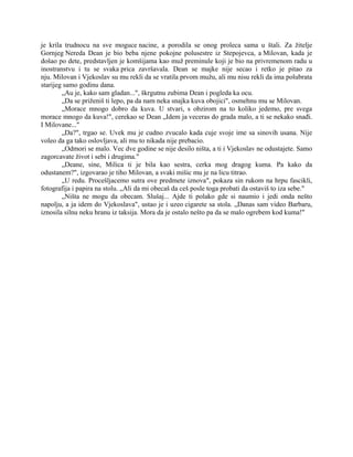 je krila trudnocu na sve moguce nacine, a porodila se onog proleca sama u štali. Za žitelje
Gornjeg Nereda Dean je bio beba njene pokojne polusestre iz Stepojevca, a Milovan, kada je
došao po dete, predstavljen je komšijama kao muž preminule koji je bio na privremenom radu u
inostranstvu i tu se svaka prica završavala. Dean se majke nije secao i retko je pitao za
nju. Milovan i Vjekoslav su mu rekli da se vratila prvom mužu, ali mu nisu rekli da ima polubrata
starijeg samo godinu dana.
„Au je, kako sam gladan...", škrgutnu zubima Dean i pogleda ka ocu.
„Da se priženiš ti lepo, pa da nam neka snajka kuva obojici", osmehnu mu se Milovan.
„Morace mnogo dobro da kuva. U stvari, s obzirom na to koliko jedemo, pre svega
morace mnogo da kuva!", cerekao se Dean „Idem ja veceras do grada malo, a ti se nekako snađi.
I Milovane..."
„Da?", trgao se. Uvek mu je cudno zvucalo kada cuje svoje ime sa sinovih usana. Nije
voleo da ga tako oslovljava, ali mu to nikada nije prebacio.
„Odmori se malo. Vec dve godine se nije desilo ništa, a ti i Vjekoslav ne odustajete. Samo
zagorcavate život i sebi i drugima."
„Deane, sine, Milica ti je bila kao sestra, cerka mog dragog kuma. Pa kako da
odustanem?", izgovarao je tiho Milovan, a svaki mišic mu je na licu titrao.
„U redu. Procešljacemo sutra ove predmete iznova", pokaza sin rukom na hrpu fascikli,
fotografija i papira na stolu. „Ali da mi obecaš da ceš posle toga probati da ostaviš to iza sebe."
„Ništa ne mogu da obecam. Slušaj... Ajde ti polako gde si naumio i jedi onda nešto
napolju, a ja idem do Vjekoslava", ustao je i uzeo cigarete sa stola. „Danas sam video Barbaru,
iznosila silnu neku hranu iz taksija. Mora da je ostalo nešto pa da se malo ogrebem kod kuma!"
 