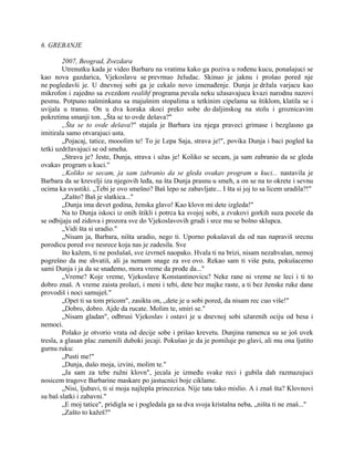 6. GREBANJE
2007, Beograd, Zvezdara
Utrenutku kada je video Barbaru na vratima kako ga poziva u rođenu kucu, ponašajuci se
kao nova gazdarica, Vjekoslavu se prevrnuo želudac. Skinuo je jaknu i prošao pored nje
ne pogledavši je. U dnevnoj sobi ga je cekalo novo iznenađenje. Dunja je držala varjacu kao
mikrofon i zajedno sa zvezdom realihf programa pevala neku užasavajucu kvazi narodnu nazovi
pesmu. Potpuno našminkana sa majušnim stopalima u tetkinim cipelama sa štiklom, klatila se i
uvijala u transu. On u dva koraka skoci preko sobe do daljinskog na stolu i groznicavim
pokretima smanji ton. „Šta se to ovde dešava?"
„Šta se to ovde dešava?" stajala je Barbara iza njega praveci grimase i bezglasno ga
imitirala samo otvarajuci usta.
„Pojacaj, tatice, mooolim te! To je Lepa Saja, strava je!", povika Dunja i baci pogled ka
tetki uzdržavajuci se od smeha.
„Strava je? Jeste, Dunja, strava i užas je! Koliko se secam, ja sam zabranio da se gleda
ovakav program u kuci."
„Koliko se secam, ja sam zabranio da se gleda ovakav program u kuci... nastavila je
Barbara da se krevelji iza njegovih leđa, na šta Dunja prasnu u smeh, a on se na to okrete i sevnu
ocima ka svastiki. „Tebi je ovo smešno? Baš lepo se zabavljate... I šta si joj to sa licem uradila?!"
„Zašto? Baš je slatkica..."
„Dunja ima devet godina, ženska glavo! Kao klovn mi dete izgleda!"
Na to Dunja iskoci iz onih štikli i potrca ka svojoj sobi, a zvukovi gorkih suza poceše da
se odbijaju od zidova i prozora sve do Vjekoslavovih grudi i srce mu se bolno sklupca.
„Vidi šta si uradio."
„Nisam ja, Barbara, ništa uradio, nego ti. Uporno pokušavaš da od nas napraviš srecnu
porodicu pored sve nesrece koja nas je zadesila. Sve
što kažem, ti ne poslušaš, sve izvrneš naopako. Hvala ti na brizi, nisam nezahvalan, nemoj
pogrešno da me shvatiš, ali ja nemam snage za sve ovo. Rekao sam ti više puta, pokušacemo
sami Dunja i ja da se snađemo, mora vreme da prođe da..."
„Vreme? Koje vreme, Vjekoslave Konstantinovicu? Neke rane ni vreme ne leci i ti to
dobro znaš. A vreme zaista prolazi, i meni i tebi, dete bez majke raste, a ti bez ženske ruke dane
provodiš i noci samuješ."
„Opet ti sa tom pricom", zasikta on, „dete je u sobi pored, da nisam rec cuo više!"
„Dobro, dobro. Ajde da rucate. Molim te, smiri se."
„Nisam gladan", odbrusi Vjekoslav i ostavi je u dnevnoj sobi užarenih ociju od besa i
nemoci.
Polako je otvorio vrata od decije sobe i prišao krevetu. Dunjina ramenca su se još uvek
tresla, a glasan plac zamenili duboki jecaji. Pokušao je da je pomiluje po glavi, ali mu ona ljutito
gurnu ruku:
„Pusti me!"
„Dunja, dušo moja, izvini, molim te."
„Ja sam za tebe ružni klovn", jecala je između svake reci i gubila dah razmazujuci
nosicem tragove Barbarine maskare po jastucnici boje ciklame.
„Nisi, ljubavi, ti si moja najlepša princezica. Nije tata tako mislio. A i znaš šta? Klovnovi
su baš slatki i zabavni."
„E moj tatice", pridigla se i pogledala ga sa dva svoja kristalna neba, „ništa ti ne znaš..."
„Zašto to kažeš?"
 