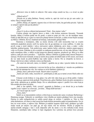 „Klovnovi nisu ni slatki ni zabavni. Oni samo crtaju osmeh na lice, a u stvari su jako
tužni."
„Otkud sad to?"
„Pricala mi je tetka Barbara. Nemoj, molim te, opet da viceš na nju jer sam onda i ja
tužna. Ona je mnogo dobra."
„Dobro, Dunja, ali zapamti, sigurno nisu svi klovnovi tužni, šta god tetka pricala. 'Ajde da
se umiješ i opereš ruke pa da jedemo."
„Tata?"
„Da?"
„Hocu li i ja da se ubijem kad porastem? Znaš... Kao mama i seka."
Cerkino pitanje mu zagrize pravo u dušu i oba kolena nemocno klecnuše. Trenutak
kasnije, drhtaj iz kolena pređe mu do grudi, a zatim se pope još više, sve do moždane mase.
Gubio je dah dok mu je u glavi to stravicno pitanje bolom iscrtavalo, a onda crveno bojilo secanja
na Milicu i Dobrilu. Krvavi sladoled od trešanja, raskomadan grkljan Miše
Ramonsa u kontejneru, slike sa mesta zlocina svih onih nesrecnika koji su svojim
staklenim pogledom prazno zurili ka njemu kao da ga optužuju za svoju sudbinu. A onda mu
povrh svega u misli dođoše i tela u mrtvacnici nakon obdukcije, prvo žene, a onda i cerke
nekoliko godina kasnije. Tela prekrivena samo tankim belim caršavom, tankim poput njegove
volje za životom. Pokušao je da se pridrži za natkasnu pored kreveta, ali mu ruka skliznu i obori
malu uramljenu sliku, a staklo se pod njegovim dlanom rasprsnu, posekavši ga. Bila je to slika
njihove, tada još citave porodice — Vjekoslav, Milica i Dobrila sa godinu dana starom Dunjom u
narucju. Ovekovecen trenutak za koji je mislio da je jedan od retkih kada su bili srecni, nesvestan
da vec tada tocak na prelu Sudbine nije radio njima u korist. On se stropošta na krevet, a
Dunja vide krvavu šaku i nebeske zenice joj bljesnuše.
„Ne smeš da iskrvariš, tatice, to nikako", zgrabila mu je ruku i pocela žedno da isisava
ranu.
Sa razmazanom maskarom i ocevom krvlju na licu, mljackala je i stezala mu podlakticu
kao da želi da ispumpa što više. Na vratima se stvori Barbara i prekori je:
„Dunja, maco, pokvariceš rucak. Dezert ostavi za posle."
„Samo još malo, tetka, mooolim te", preklinjala je dok joj se tamni crveni fluid cedio niz
bradu.
Užasnut covek kriknu iz sveg glasa i ka sebi trže ruku koja ga je divlje pekla i ledeno
trnula. Tada ga sopstveni krik probudi. Pored kreveta, grleci Barbaru licem do pola zaronjenim u
njen struk, uplašeno ga je gledala Dunja. On se zabezeknuto uspravi i podiže levu ruku koja je
bila uredno previjena zavojem.
„Baš si nas uplašio, Veki, covece", gugutala je Barbara, a on shvati da je na kratko
izgubio svest i uspravi se u krevetu. „Izvinite... Dunja dođi kod tate."
„Je l’neceš opet da viceš?"
„Necu, dušo."
Sedeli su za trpezarijskim stolom u tišini koju je narušavalo samo zveckanje Barbarinog i
Dunjinog escajga. Vjekoslav je zamišljeno vrteo viljušku po tanjiru gledajuci kroz onu musaku.
Osecao je neku nelagodu koja je sedela pored njega za stolom i vrpoljila se. Nije to bilo
ništa dramaticno, ali imao je onaj osecaj kao kada kaišem promašite gajku na pantalonama. Sve je
kao na svom mestu, a zapravo nije. Barbara je cupkala nogama ispod stola, gledajuci ga kako
mulja rucak po tanjiru i ne pipa ga, ali nije smela više da insistira. Dizala je pogled ka
njemu između zalogaja i kao i uvek dopustila sebi da utone u ta dva nebeska svoda slicna
Dunjinim, zamišljala kako miluje to lepo duguljasto lice i prstima mu prolazi kroz prosede
 