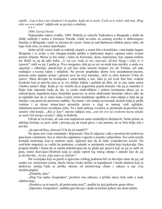 zulufe. „Lep si kao i pre dvadeset i tri godine, kada mi te uzela. Uvek cu te voleti, mili moj. Zbog
tebe sve ovo radim", odjekivale su joj reci u mislima.
* * *
1984, Gornji Nered
Neposredno nakon svadbe, 1984. Dobrila je ostavila Vjekoslava u Beogradu i došla da
obiđe roditelje i sestru u Gornjem Neredu. Udali su cerku za cestitog coveka iz dobrostojece
familije iz Beograda i sijali su od jutra do veceri. Samo je nad Barbarom lebdelo parce neba, od
tuge uvek crno, za sunce neprobojno.
Jedne od tih veceri, kada su roditelji zaspali, a sestra bila u komšiluku, vrata kapije lagano
škripnuše i iz avlije u noc šmugnu ženska prilika u ljubicastoj majici, ogrnuta samo svojim
pustim željama. Mesec je bio mlad i nisko na horizontu, skoro neprimetan, kao srpasta srebrna
nit. Rekli su joj da tako treba. ,,U taj cas, kada je noc najcrnja, idi kod Njega i želju ce ti
ispuniti", rekli su joj. I pošla je. Prvo nesigurno, dok joj se oci na mrak nisu navikle, a onda sve
sigurnije i odlucnije, putem koji je još kao mala naucila šetajuci sve do Trešnje, još tada
maštajuci o vecnoj lepoti i mladosti. Na prvom proplanku skrete levo neutabanom stazom,
pracena samo sjajnim ocima i glasom sove na ivici šumarka. „Sebi za dušu huktala! Crkla do
ujutru', frknu devojka ka krošnjama i uroni dublje u noc. Iako je još uvek bilo leto, svakim
korakom koji je pravila, jeza ju je sve dublje štipala i grebala po duši, ali se ona samo strese
i hrabro nastavi dalje. Kada je vec mislila da je pogrešnim putem krenula i da joj je mantika iz
Ralje loše objasnila kuda da ide, iz crnila među šibljem i niskim krošnjama ukaza joj se
zaboravljena, napuštena kuca. Zmijolike puzavice su tesno obuhvatale betonske zidove tako da
je izgledalo kao da je sama šuma svojim crnim kandžama zgrabila to staro zdanje u želji da ga
smrska i ona pred tim prizorom zadrhta. Taj nemir i zla slutnja na trenutak išcileše kada je prišla
vratima i sa desne strane kuce primetila jezero u cijoj se tamnoj vodi ogledalo,
slabašnom mesecinom osvetljeno nebo. Tu i tamo pokoja zvezdica se prelamala na površini kao
umorni vilin konjic. „Baš je lepo", naivno zakljuci ona, ,,ono što živi na ovakvom mestu nikako
ne može biti mnogo strašno", dalje se hrabrila.
Uhvati se za kvaku, ali ona osta nepomicna samo neubedljivo škripnuvši. Nešto polete sa
obližnje krošnje uz jeziv urlik i prozuja joj tik iznad glave i ona pretrnu, ali se brže bolje trže i
povika:
„Ja sam od Ilica, zlotvore! Cik da mi naudiš?!"
Na njene reci vrata zatutnjaše i škljocnuše. Ona ih odgurnu i uđe u prostran hol prekriven
paucinom i prašinom. Sve je delovalo zapušteno i ogrezlo u memlu i prljavštinu. Sve osim raznih
komada nameštaja koji su maltene sijali, uglacani kao da ih neko svakodnevno koristi. Na
sred hola stepenice su vodile ka podrumu, a odande se prelamala svetlost boje kackavalja. Ona
proguta knedlu i krenu da se spušta pokušavajuci da ne gleda par pacova koji su joj se našli na
putu, nemo dozivajuci Hrabrost koja je ostala ispred tog starog zdanja i odande kao da joj
je dovikivala: „Izvini, alija tamo ne silazim!"
Par svecnjaka koji su goreli u uglovima velikog podruma bili su dovoljni samo da joj, od
mraka vec izmorenim ocima, ukažu obrise visoke prilike sa kapuljacom i bordo plaštom koji je
dodirivao zemlju. Tada se prilika okrenu od primitivnog oltara i zakuca u nju svoj
metalni pogled.
„Zlodošla, dete."
„Zlog Vas našla, Gospodaru", prozbori ona odlucno, a prilika iskezi bele zube u znak
odobravanja.
„Pozdravu su te naucili, ali poštovanju nisu?", podiže ka njoj prekorno guste obrve.
„Oprostite, Gospodaru", zadrhta glas devojci i pade na kolena ljubeci mu skute plašta.
 