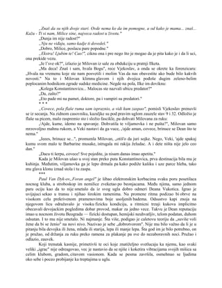 „Znaš da su njih dvoje stari. Ovde nema ko da im pomogne, a od kako je mama... znaš...
Kažu - Ti si nam, Milice sine, najveca radost u životu."
„Dunja im nije radost?"
„Nju ne viđaju, samo kadje ti dovedeš."
„Dobro, Milice, poslacu pare popodne."
„Ekstra! Ljubim te! Cao!", ciknu ona i pre nego što je mogao da je pita kako je i da li uci,
ona prekide vezu.
„Je l’sve ok?", izlazio je Milovan iz sale za obdukciju u pratnji Ilketa.
„Ma deca! Znaš i sam, hvala Bogu", rece Vjekoslav, a onda se okrete ka forenzicaru:
„Hvala na vremenu koje ste nam posvetili i molim Vas da nas obavestite ako bude bilo kakvih
novosti." Na to i Milovan klimnu glavom i njih dvojica pođoše dugim zeleno-belim
poplocanim hodnikom zgrade sudske medicine. Negde na pola, Ilke im doviknu:
„Kolega Konstantinovicu... Malocas ste nazvali ubicu predator?"
„Da, zašto?"
„Eto pade mi na pamet, doktore, pa i vampiri su predatori."
* * *
„Covece, pola flaše ruma sam ispraznio, a vidi kum zaspao", pomisli Vjekoslav prenuvši
se iz secanja. Na zidnom casovniku, kazaljke su pod pravim uglom zauzele stav 9 i 32. Odložio je
flaše sa picem, malo raspremio sto i složio fascikle, pa dohvati Milovana za ruku:
,/Ajde, kume, idemo na spavanje. Dohvatila te viljamovka i ne pušta?", Milovan samo
mrzovoljno mahnu rukom, a Veki nastavi da ga vuce, ,/ajde aman, covece, brinuce se Dean što te
nema."
„Jeees, brinuce se...", promumla Milovan, „otiš'o da juri sojke. Nego, Veki, 'ajde spakuj
kumu svom malo te Barbarine musake, istrugala mi rakija želudac. A i dete ništa nije jelo ceo
dan."
„Dacu ti šerpu, covece! Sve pojedite, ja nisam danas imao apetita."
Kada je Milovan ušao u svoj stan preko puta Konstantinovica, prva destinacija bila mu je
kuhinja. Međutim, viljamovka ga je lepo drmala pa kako podiže kašiku i uze parce hleba, tako
mu glava klonu iznad stola i tu zaspa.
***
Paul Van Dyk-ov„Foran angel" je šibao elektronskim korbacima svaku poru posetilaca
nocnog kluba, a stroboskop im nemilice zveketao po beonjacama. Među njima, samo jednom
paru ociju kao da to nije smetalo da iz svog ugla dobro odmeri Deana Vukotica. Igrao je
uvijajuci sekao u transu i njihao širokim ramenima. Na promene ritma podizao bi obrve na
visokom celu prekrivenom pramenovima boje usoljenih badema. Odsustvo kapi znoja na
njegovom licu odražavalo je visoku fizicku kondiciju, a ritmicni trzaji kukova implicitno
obecavali devojackim pogledima dobar provod, makar za jedno vece. Takvu je Dean reputaciju
imao u nocnom životu Beograda — fizicki dostupan, hemijski neuhvatljiv, telom podatan, duhom
odsutan. I to mu nije smetalo. Ni najmanje. Šta više, podigao je caletovu teoriju da „suviše voli
žene da bi se ženio" na novi nivo. Nazivao je sebe „dobrotvorom". Nije mu bilo važno da li je u
pitanju bila devojka ili žena, mlađa ili starija, lepa ili manje lepa. Šta god im je bilo potrebno, on
je pružao, od držanja za ruku preko ramena za plakanje pa sve do nezaboravnih noci. Pružao i
odlazio, zauvek.
Koji trenutak kasnije, primetivši te oci koje znatiželjno svetlucaju ka njemu, kao svaki
veliki „igrac" nije odreagovao, vec je nastavio da se njiše i koketira vibracijama svojih mišica sa
celim klubom, gradom, citavom vasionom. Kada se pesma završila, osmehnuo se ljudima
oko sebe i poceo probijanje ka treptajima u uglu.
 