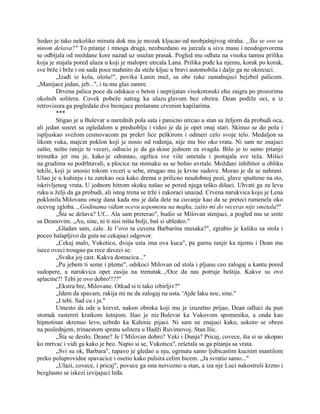 Sedeo je tako nekoliko minuta dok mu je mozak kljucao od neobjašnjivog straha. „Šta se ovo sa
mnom dešava?" To pitanje i mnoga druga, neobuzdano su jurcala u sivu masu i neodogovorena
se odbijala od moždane kore nazad uz snažan prasak. Pogled mu odluta na visoku tamnu priliku
koja je stajala pored ulaza u koji je malopre utrcala Lana. Prilika pođe ka njemu, korak po korak,
sve brže i brže i on sada poce mahnito da steže kljuc u bravi automobila i dalje ga ne okrecuci.
„Izađi iz kola, ološu!", povika Lanin muž, sa obe ruke zamahujuci bejzbol palicom.
„Manijace jedan, jeb...", i tu mu glas zamre.
Drvena palica poce da odskace o beton i neprijatan visokotonski eho zaigra po prozorima
okolnih solitera. Covek pobeže natrag ka ulazu glavom bez obzira. Dean podiže oci, a iz
retrovizora ga pogledaše dve beonjace prošarane crvenim kapilarima.
***
Stigao je u Bulevar u narednih pola sata i panicno utrcao u stan sa željom da probudi oca,
ali jedan susret sa ogledalom u predsoblju i video je da je opet onaj stari. Skinuo se do pola i
ispljuskao svežom cesmovacom pa prekri lice peškirom i odmeri celo svoje telo. Medaljon sa
likom vuka, majcin poklon koji je nosio od rođenja, nije mu bio oko vrata. Ni sam ne znajuci
zašto, nešto ranije te veceri, odlucio je da ga skine jednom za svagda. Bilo je to samo pitanje
trenutka jer mu je, kako je odrastao, ogrlica sve više smetala i postajala sve teža. Mišici
na grudima su podrhtavali, a plocice na stomaku su se bolno uvrtale. Moždani inhibitor u obliku
tekile, koji je unosio tokom veceri u sebe, strugao mu je krvne sudove. Morao je da se nahrani.
Ušao je u kuhinju i tu zatekao oca kako drema u prilicno neudobnoj pozi, glave spuštene na sto,
iskrivljenog vrata. U jednom hitrom skoku našao se pored njega teško dišuci. Uhvati ga za levu
ruku u želji da ga probudi, ali istog trena se trže i zakoraci unazad. Crvena narukvica koju je Lena
poklonila Milovanu onog dana kada mu je dala dete na cuvanje kao da se preteci rumenela oko
ocevog zgloba. „Godinama viđam ocevu uspomenu na majku, zašto mi do veceras nije smetala?"
„Šta se dešava? Uf... Ala sam preterao", budio se Milovan stenjuci, a pogled mu se srete
sa Deanovim. „Au, sine, ni ti nisi ništa bolji, baš si ubledeo."
„Gladan sam, cale. Je l’ovo ta cuvena Barbarina musaka?", zgrabio je kašiku sa stola i
poceo halapljivo da guta ne cekajuci odgovor.
„Cekaj malo, Vukoticu, dvoja usta ima ova kuca", pa gurnu tanjir ka njemu i Dean mu
isece oveci trougao pa rece daveci se:
„Svaka joj cast. Kakva domacica..."
„Pu jebem ti seme i pleme", odskoci Milovan od stola i pljunu ceo zalogaj u kantu pored
sudopere, a narukvica opet zasija na trenutak. ,/Oce da nas potruje beštija. Kakve su ovo
splacine?! Tebi je ovo dobro!!??"
„Ekstra bre, Milovane. Otkad si ti tako izbirljiv?"
„Idem da spavam, rakija mi ne da zalogaj na usta. 'Ajde laku noc, sine."
„I tebi. Sad cu i ja."
Umesto da ode u krevet, nakon obroka koji mu je izuzetno prijao, Dean odluci da pun
stomak rastereti kratkom šetnjom. Išao je niz Bulevar ka Vukovom spomeniku, a onda kao
hipnotisan skrenuo levo, uzbrdo ka Kalenic pijaci. Ni sam ne znajuci kako, uskoro se obreo
na poslednjem, trinaestom spratu solitera u Hadži Ruvimovoj. Stan Ilic.
„Šta se desilo, Deane? Je l’Milovan dobro? Veki i Dunja? Pricaj, covece, šta si se ukopao
ko mrtvac i vidi ga kako je beo. Napio si se, Vukoticu", rešetala su ga pitanja sa vrata.
„Svi su ok, Barbara", tupavo je gledao u nju, ogrnutu samo ljubicastim kucnim mantilom
preko poluprovidne spavacice i osetio kako pulsira celim bicem. „Ja svratio samo..."
„Ulazi, covece, i pricaj", povuce ga ona nervozno u stan, a iza nje Luci nakostreši krzno i
bezglasno se iskezi izvijajuci leđa.
 