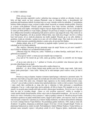 8. VATRE U BRDIMA
1956, obronci Avale
Duga povorka zaprežnih vozila i prikolica kao stonoga je milela uz obronke Avale, ne
brže od kapi smole na kori cetinara. Planinski vetar je šmirglao kožu, a decembarski led
pucketao pod kopitama dobrih životinja koje su svoje vlasnike nosile ka odredištu. U poslednjim
kolima vlaške putujuce cerge, uvijena u toplu cebad, šcucurila se omanja ženska prilika. Zima joj
je svojom uvek gladnom vilicom grizla pramenove kose boje kuvane cokolade, a ledenim
jezikom lizala ocne kapke, ostavljajuci tragove inja po dugim trepavicama. Na sve to devojka bi
se samo još bliže pribila uz svoju majku, gledajuci niz put koji je ostajao za njima, pokušavajuci
da u odbljescima komadica raskopanog leda ponovo prizove sjaj njegovih ociju. Nije znala da se
zove Stojan Rogobatic, niti da je poznati oblasni lekar, nije znala da je bogat i da živi u velikoj
kuci kod jezera, ali je znala da prepozna taj muški pogled. Osecala ga je na sebi, duboko u
grudima, svuda po stomaku i grejao ju je jace od svih cebadi cerge. Nije znala ko je taj covek
koga je videla tog jutra u podnožju planine u centru sela, ali joj nije bilo hladno.
„Budna sanjaš, dete, je li?", prekorno je pogleda majka i pomeri joj u stranu pramenove
cokolade ne bi li je bolje odmerila.
„Šta, majcice, obecanoj devojci preostaje nego da sanja? Kome su još snovi naudili?",
rece Ursula ne skidajuci oci sa ledenih kristala na putu.
„Obecana nego šta. Slušaj me, cerko. Vladimir je iz dobre familije, naših ljudi. Mi se sa
guberima ne mešamo."
„ Ali ja ga ne volim", u trenu joj suze istopiše inje sa trepavica.
„Cuj sad to! Ne moraš da ga voliš, samo ga poštuj. Ljubav su izmislili oni što knjige
pišu."
„E pa ja sam cula da si ti...", pobuni se Ursula, ali je prekide vetar donoseci glas vođe
povorke objavljujuci da su stigli.
„Pricaju ljudi svašta", promrlja žena sebi u nedra silazeci sa
prikolice. ,,A i da je istina, nemoj moje greške uzor da ti budu, nego nauk. Ajde mori,
šatore treba postavljati i vatre ložiti. Nemoj da te neki tantoprc pred svatove uvati, ja kad ti
kažem."
* * *
Otresao je sneg sa kaputa, trupnuo cizmama ispred praga i zakoracio u prostrani antre. Ni
sam nije znao kako je tog jutra uspeo da savlada put od centra sela natrag do kuce jer mu je pred
ocima sve vreme bila samo ona, vilenjacki lepa cigancica sa dva tamna ambera umesto ociju.
„Ursula", cuo je kako je doziva starija žena ispred prodavnice i nešto se šali sa njom. Cuo je tada
i njen smeh tako caroban da se sneg oko nje u talasima iz bele pretvarao u narandžastu
i purpurnu. Cuo je i vođu cerge kako saziva polazak, ali bilo je kasno. Prvi pogledi su im se vec
susreli i tu na pola puta između njih ludo zavrteli, obecavajuci nezaborav. Sve je to cuo i više nije
hteo da cuje ni za jednu drugu. „Samo cu sebi problem napraviti", mislio je zavaljen u
visoki naslon fotelje pored kamina, nežno vrteci cašu sa francuskim konjakom. „Ko zna da li cuje
ikada više videti, nomadska je kuca putujuca", otpio je gutljaj i stresao se. Shvatio je da ga Ursula
neodoljivo podseca na jednu medicinsku sestru, njegovu prvu ljubav, onu najvecu, koju su vihori
rata razvejali u nepovrat. Upoznao ju je tokom studija medicine, na rekonvalescentnom odeljenju
na Avali u sklopu Glavne Vojne Bolnice. Na poslednjoj godini medicine, 1941, kada je imao tek
dvadeset i tri godine, okupacija je prekinula njegov život kao i živote mnogih drugih. Vreme za
planiranje buducnosti je ostalo iza njih. Pod tadašnjom vladom Milana Nedica u Vojnu bolnicu su
primani samo nemacki vojnici i tek pokoji cetnik ili civil. Njegova ljubav, medicinska sestra,
 