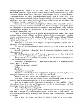 odbegla je u partizane i nikada je više nije video, a njega su zbog te veze poslali u niški logor
„Crveni krst". Boravak u logoru je igrom sudbine preživeo postavši miljenik nemackog oficira,
kardiologa, doktora Hansa Sauera. Zahvaljujuci svom mentoru zavoleo je transfuziologiju i
tokom celog svetskog rata upijao teoretska i prakticna znanja. Sada, sa svojih trideset i devet
godina, zbog svoje prošlosti nije želeo da se eksponira i radio je kao lekar opšte prakse u oblasnoj
ambulanti. U punoj snazi, i telom i umom prolazili su mu metiljavi obicni dani u porodicnoj kuci
na Trešnji, bez prijatelja i perspektive, bez ljubavi.
U zenicama su mu hipnotišuce plesali plamicci iz kamina, žuto, narandžasto i crveno se
prelivajuci jedan u drugi, oblikujuci Ursulin lik. Stare stepenice zaškripaše iza njega kao prazan
meh vina i prenu ga majcina silueta koja kao duh prozuja pored njega prema kuhinji, zabrinuto
klimajuci glavom. Mogao je da cuje njene misli: ,,E moj Stojane, rano je za konjak, sine", ali se
samo okrete i dosu sebi još jedan.
Vecera je prolazila uobicajeno uz uljudnu konverzaciju između majke i sina. Prazne,
dosadne reci su se potmulo odbijale o porcelanske tanjire i srebrninu pa onda utapale u porodicne
portrete, nestajuci uz sumorni zveket u hodnicima davno prošlih vremena. Tada duboki huk iz
obližnjih krošnji natera ucmalost da se pruci potrbuške po jezeru iza kuce i duboko zaroni u
nepovrat, a majka preblede.
„Obecaj mi da nocas neceš izlaziti, Stojane", rece pa se brzo prekrsti i odgurnu tanjir od
sebe plašeci se da pogleda sina u oci.
„Šta je nocas?", nezainteresovano je žvakao komad divljaci sa koje se cedio gust umak od
narandže i rena.
„Praznik Veliki Sabat, 21. decembar", skoro da je šaputala. „Najduža noc u godini. Nemoj
iz kuce, ne valja se."
„Ma otkad ti, majko, veruješ u to?", nasmeja se glasno, a ona se pokaja što je uopšte
govorila jer umesto da ga uplaši, ona ga je izgleda zabavljala.
„Nisam verovala, a nije verovao ni tvoj otac i eto šta bi", diže zenice ka uramljenom liku
na zidu, a on kao da pogled uzvrati.
„Ja tebe ništa ne razumem. Pa zar...?", poce Stojan da negoduje, ali ga majka hitro dohvati
za ruku i povuce ka prozoru.
„Vidiš li, sine, one vatre u brdima?"
„Vidim."
„Pocelo je."
„ Ama šta je pocelo, majko?"
„Okupile se veštice Sabat da slave. Ko priđe vatri proguta ga necastivi", zagrcnu joj se
drhtav glas, proguta knedlu pa nastavi, „ili od toga što je video poludi."
„Pa zato ti mene svake godine u ovo vreme kod tetke u Beograd šalješ?"
„Jeste, sine. I sada bi da nas nije napustila jadnica", opet se prekrsti majka. „E, gde mi je
pamet bila onda? I tvog oca sam mogla tako da sacuvam, samo da sam znala."
„Otac nas je, majko, ostavio. Ostavio zbog druge žene, a ne zbog vradžbina i veštica",
ljutito odbrusi Stojan, ali se onda seti Ursule pa umiri ton. „Da te pitam, to su gore oni vlaški
cigani što po vašarima idu i proricu sudbinu?"
„Oni, daleko im lepa kuca. Zašto pitaš?"
„Ništa. Onako...", gledao je ka vatrama zamišljeno vec odlucivši da je mora ponovo
videti. Sada je znao gde je i da nije bila samo u prolazu. „Svraticu malo da vidim šta rade. Uvek
su me zanimali narodni obicaji. A ako poludim ti ceš da me cuvaš", prevrnu ocima i zaklempavi
uši cereci se.
„Jao, ne šegaci se, Stojane, preklinjem te", drhtala je majka, ali je on vec sišao u
 