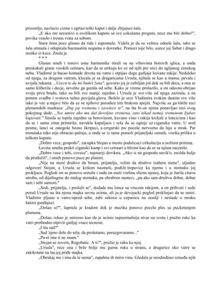 prizemlje, navlacio cizme i ogrtao teški kaput i dalje zbijajuci šalu.
„E ako me necastivi u ovolikom kaputu sa sve cokulama proguta, nece mu biti dobro!",
povika veselo i tresnu vrata za sobom.
Stara žena poce glasno da rida i zapomaže. Videla je da su veštice odnele šalu, iako se
šala otimala i odupirala bucmastim nogama o dovratke. Pomoci nije bilo, uzece joj Sabat i drugo
muško iz kuce. Znala je.
* * *
Glasan smeh i tonovi usne harmonike titrali su na vrhovima borovih iglica, a onda
preskakali grane visokih cetinara, kao da se utrkuju ko ce od njih pre stici do ugljanog zimskog
neba. Vladimir je bacao komade drveta na vatru i otpijao duge gutljaje kuvane rakije. Nedaleko
od njega, za drugom vatrom, klecala je sa drugaricama Ursula, njihala se kao u transu, pevala i
uvijala rukama. „Uzecu te da mi budeš žena", govorio joj je ozbiljan još dok su bili deca, a ona se
samo kliberila i decje, nevešto ga gurala od sebe. Kako je vreme prolazilo, a on odavno obrijao
svoju prvu bradu, tako su bili sve manje zajedno i Ursula je sve više od njega zazirala, a na
pomen svadbe i svatova tužno povijala glavu. Bolelo je srce Vladimira svakim danom sve više
iako je vec u najavi bilo da ce se njihove porodice tim brakom spojiti. Najviše su ga tištile reci
plemenskih mudraca: „Daj joj vremena i zavolece te", na šta bi on njima ponavljao reci svog
pokojnog dede: „Sve umire ako mu daš dovoljno vremena, zato nikad nemoj vremenom Ijubav
kupovati." Smola se topila zajedno sa borovinom, kuvano vino i rakija krckali u loncicima i kao
da se i sama zima primirila, navukla kapuljacu i sela da se ogreje uz cigansku vatru. U sred
pesme, lanci se zategoše besno škripeci, a cergarski psi poceše nervozno da laju u mrak. Par
trenutaka niko nije obracao pažnju, a onda se iz tame pomoli prijateljski osmeh, visoka prilika u
teškom kaputu.
„Dobro vece, gospodo", zacupka Stojan u mestu podsticuci cirkulaciju u nožnim prstima.
Lavina smeha prekri ciganski kamp i svi cetinari u blizini kao da se sa njima zaceniše.
„Dobro vece i tebi, covece", najstariji doviknu. „Ako si na gospodu navik'o, možda bolje
da produžiš", i smeh ponovo puce po planini.
„Nije na meni društvo da biram, prijatelju, volim da društvo izabere mene", uljudno
odgovori Stojan, a Ursula se krišom nasmeši, podiže trepavice ka njemu i u stomaku joj
prokljuca. Pogledi im se ponovo sretoše i sada on oseti vrelinu slicnu njenoj, koja je žarila citavu
utrobu, od dijafragme do malog stomaka, pa ohrabren nastavi, „pa ako sam društvu dobar, dobar
sam i sebi samom."
„Sedi, prijatelju, i posluži se", dodade mu lonce sa vrucom rakijom, a on prihvati i sede
pored Ursule na šta njena majka sevnu ocima, ali ju je devojacki pogled preklinjao da se smiri.
Vladimir pljunu u vatru ispred sebe, zabi sekirce u cepanicu na zemlji i nestade u mraku
šatora gunđajuci.
„Došao si?", šapnula je kradom dok je muzika ponovo pocela ples sa pucketanjem
plamena.
„Došao..rekao je smireno kao da je ucinio najnormalniju stvar na svetu i pružio ruke ka
vatri prethodno otpivši gutljaj vruce tecnosti.
„I šta sad?"
„Sad 'ajmo dole do sela, da prošetamo, porazgovaramo..."
„Pa ni ime ti ne znam."
„Stojan se zovem, Rogobatic. A ti?", pružio je ruku ka njoj.
„Ursula", rece ona i brže bolje mu gurnu ruku u stranu, a drugarice oko vatre se
zakikotaše na šta joj priđe majka.
„Obrukaj me i ima da te nema", zapahnu ih miris vina. Gledala je neodređeno između njih
 