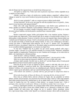 tako da Stojan nije bio siguran kome se od njih dvoje obraca pa rece:
„Ne ljutite se, molim Vas. Video sam vatre sa prozora svoje kuce i došao. Izgledalo mi je
iz daljine sve kao u bajci."
„Možda i jeste kao u bajci, ali mislim da si možda zalutao u pogrešnu", odbrusi žena i
odgega se nazad na svoje mesto korakom koji postavlja pitanje da li je mladoj devojci majka ili
baba.
„Koji ti je zanat, prijatelju?", sada se u razgovor ponovo ukljuci predvodnik.
„Ja sam internista", ali na tu rec, pre nego što stiže da je pojasni zacu se iz gomile: „Auuu,
meni to zvuci kao da je neki opasan trtomud!"
Zlatni zubi vođe cerge bljesnuše pod plamenom i celo društvo poce grohotom da se
smeje, zajedno sa Ursulom i Stojanom. Led je probijen. Prihvatili su ga, za sada...
Na ivici kampa, na granici između svetlosnog obruca vatre i tame, sedela je za svojim
drvenim tockom Sudbina, razvlacila predivo carobnih boja i zaneseno plela.
***
Društvo raspevanih cergara, koliko god prijatno bilo u tim zimskim nocima, Stojanu i
Ursuli nikako nije odgovaralo. Ubrzo poceše tajno da se sastaju u lovackoj kolibi u kojoj je u to
doba godine zvrjala praznina. Ursula se izvlacila iz kreveta cim ciganski logor obuzme pijani san
i nalazila put do Stojanovog narucja. Umeli su da pricaju satima, samo se ljubeci i za ruke držeci
sve do pred zoru kada je morala da ode natrag svojima. Iz noci u noc uzdržavala se devojka i
cuvala svoj obraz, a Stojan njenu želju poštovao, sve do noci 31. januara 1957. Na paganski
praznik Svecnicu, ona popusti i dade mu se. Devojacki uzdasi na prostrtoj medveđoj koži mešali
su se sa muškim dubokim grgutanjem i ceo kosmos im obgrli bica.
Te iste noci, Vladimir koji ih je pratio vec par veceri unazad, probudi vođu cerge i
Ursulinu majku i povede ih sa još nekoliko momaka ka lovackoj kolibi. Pobesneli, polupijani
Cigani upadoše sa najglasnijim Vladimirom na celu i htedoše da ih rastrgnu, ali im stara žena ne
dade, a rec najstarijeg se u plemenu poštuje.
„Pusti ih meni", vrištao je Vladimir, „mene su obrukali!"
„Nije ništa tvoje bilo da bi bio obrukan. Daj taj nož ovamo", i ote mu secivo iz ruku.
„Bice im ovo gore nego da ih poseceš, mladicu", kezili su se zlatni zubi vođe.
„Cekajte, ljudi, nemojte. Zavoleli smo se, desilo se!", povika Stojan, dok je Ursula pored
njega drhtala navlaceci krzneni pokrivac preko golog tela.
Žena kao da ga nije ni cula vec pljunu ka njima i ispusti iz sebe huk, tako jeziv da se i
njeni cergari odmakoše u nazad po korak dva. Ona tad potegnu onaj nož i odsece sebi levi
kažiprst i urliknu, a krv prsnu po krevetu i po zaljubljenom paru. Dohvati odseceni prst drugom
rukom i zagrize ga pa opet pljunu, uperi ga u preneraženog Stojana i Ursulu i povika:
„Pod noktom vam zanoktica, u postelji sukrvica, gde god legli ne zalegli mira nikad ne
imalil
Od neroda do poroda, od Sunca do Meseca, krv vam prag okrvila, strvina ostrvila!"
Stara žena je urlikala kletvu takvom silinom da Cigani oko nje popadaše na kolena
drhteci, poneki cak povracajuci, što od prizora što od kuvane rakije. Samo je vođa cerge potpuno
bled stajao poluotvorenih usta, pridržavajuci je da ne padne kada ova izgovori poslednje slovo.
I onda svi izađoše bez reci. Na vratima se baba okrenu i sa suzama u ocima rece: „Neka ti
pomogne, dete, onaj koji te razdevojcio. Od nas se više dobru ne nadaj i kuci se ne vracaj..."
Ursula je zapomagala neutešno, ali je Stojan koliko toliko umirio obecanjima da ce se on
o njoj brinuti i da joj ništa u životu nece zafaliti. Obukli su se i zakoracili u zimsku noc. Oštar,
hladan vazduh još neko vreme nije mogao da im iz nozdrva izbriše pomešane mirise
krvi, ispovracane rakije, straha i stida. Spustili su se ledenim stazama i ubrzo našli na domak kuce
 