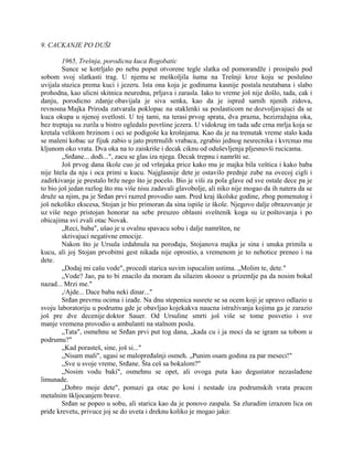 9. CACKANJE PO DUŠI
1965, Trešnja, porodicna kuca Rogobatic
Sunce se kotrljalo po nebu poput otvorene tegle slatka od pomorandže i prosipalo pod
sobom svoj slatkasti trag. U njemu se meškoljila šuma na Trešnji kroz koju se poslušno
uvijala stazica prema kuci i jezeru. Ista ona koja je godinama kasnije postala neutabana i slabo
prohodna, kao ulicni skitnica neuredna, prljava i zarasla. Iako to vreme još nije došlo, tada, cak i
danju, porodicno zdanje obavijala je siva senka, kao da je ispred samih njenih zidova,
revnosna Majka Priroda zatvarala poklopac na staklenki sa poslasticom ne dozvoljavajuci da se
kuca okupa u njenoj svetlosti. U toj tami, na terasi prvog sprata, dva prazna, bezizražajna oka,
bez treptaja su zurila u bistro ogledalo površine jezera. U vidokrug im tada uđe crna mrlja koja se
kretala velikom brzinom i oci se podigoše ka krošnjama. Kao da je na trenutak vreme stalo kada
se maleni kobac uz fijuk zabio u jato pretrnulih vrabaca, zgrabio jednog nesrecnika i kvrcnuo mu
kljunom oko vrata. Dva oka na to zaiskriše i decak ciknu od oduševljenja pljesnuvši rucicama.
„Srđane... dođi...", zacu se glas iza njega. Decak trepnu i namršti se.
Još prvog dana škole cuo je od vršnjaka price kako mu je majka bila veštica i kako baba
nije htela da nju i oca primi u kucu. Najglasnije dete je ostavilo prednje zube na ovecoj cigli i
zadirkivanje je prestalo brže nego što je pocelo. Bio je viši za pola glave od sve ostale dece pa je
to bio još jedan razlog što mu više nisu zadavali glavobolje, ali niko nije mogao da ih natera da se
druže sa njim, pa je Srđan prvi razred provodio sam. Pred kraj školske godine, zbog pomenutog i
još nekoliko ekscesa, Stojan je bio primoran da sina ispiše iz škole. Njegovo dalje obrazovanje je
uz više nego pristojan honorar na sebe preuzeo oblasni sveštenik koga su iz poštovanja i po
obicajima svi zvali otac Novak.
„Reci, baba", ušao je u ovalnu spavacu sobu i dalje namršten, ne
skrivajuci negativne emocije.
Nakon što je Ursula izdahnula na porođaju, Stojanova majka je sina i unuka primila u
kucu, ali joj Stojan prvobitni gest nikada nije oprostio, a vremenom je to nehotice preneo i na
dete.
„Dodaj mi cašu vode", procedi starica suvim ispucalim ustima. „Molim te, dete."
„Vode? Jao, pa to bi znacilo da moram da silazim skoooz u prizemlje pa da nosim bokal
nazad... Mrzi me."
,/Ajde... Dace baba neki dinar..."
Srđan prevrnu ocima i izađe. Na dnu stepenica susrete se sa ocem koji je upravo odlazio u
svoju laboratoriju u podrumu gde je obavljao kojekakva naucna istraživanja kojima ga je zarazio
još pre dve decenije doktor Sauer. Od Ursuline smrti još više se tome posvetio i sve
manje vremena provodio u ambulanti na stalnom poslu.
„Tata", osmehnu se Srđan prvi put tog dana, „kada cu i ja moci da se igram sa tobom u
podrumu?"
„Kad porasteš, sine, još si..."
„Nisam mali", ugasi se malopređašnji osmeh. „Punim osam godina za par meseci!"
„Sve u svoje vreme, Srđane. Šta ceš sa bokalom?"
„Nosim vodu baki", osmehnu se opet, ali ovoga puta kao degustator nezaslađene
limunade.
„Dobro moje dete", pomazi ga otac po kosi i nestade iza podrumskih vrata pracen
metalnim škljocanjem brave.
Srđan se popeo u sobu, ali starica kao da je ponovo zaspala. Sa zluradim izrazom lica on
priđe krevetu, privuce joj se do uveta i dreknu koliko je mogao jako:
 