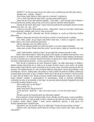 „BABA!!!", na šta ona samo otvori usta i jako uvuce vazduh pa ga isto tako jako izduva.
„Zaspala sam... izgleda... Stojane."
„Nije Stojan, baba, Srđan je. Daj te pare što si obecala", insistirao je.
„ A ti si, dete! Daj baba da srkne malo", pa jedva malo pridiže glavu.
„Znao sam da ceš mi opet zakinuti nagradu... Vidi, baba...", poce da sipa vodu iz bokala u
lavor pored kreveta, polako, kap po kap, a lice mu je isijavalo iskrenim oduševljenjem.
„Nemoj da me muciš, dete moje", zajeca starica pa pokuša da iznemoglim glasnim žicama
oblikuje ime sina: „St.. .oja.. .ne!!!"
„Nisam ja tvoje dete. Moja majka je mrtva... Zbog tebe!", uneo se u lice babi i taman kada
je hteo da prospe i ostatak vode u lavor, vrata se otvoriše.
„Pomoz' Bog, ljudi", zabrunda otac Novak treskajuci se veselo po kukovima širokim
dlanovima.
Srđanovo demonski iskrivljeno lice brzinom svetlosti se transformisalo u anđelce.
„Evo, bako, popij", pa joj nagnu onaj bokal iznad usta, a starica se zagrcnu i poce da
kašlje i place u isto vreme neutešnom grimasom:
„Oceee, pomagaj, muci me rođeno unuce..."
Otac Novak znacajno podiže levu obrvu ka detetu, a on samo slegnu ramenima:
„Samo sam se šalio. Nisam ništa loše mislio", pa savi glavu i skupi oci iscedivši cak i par
suzica.
„Ajde, 'ajde komšika, zaigralo se dete", pa ga zagrli oko ramena i povede iz sobe.
Starici malo laknu kada je videla da ga pop izvodi napolje, ali odmah zatim pretrnu i srce
kao da joj preskoci i na kratko zastade u grudima. Srđan se okrenuo brišuci kapljice neiskrenosti
sa ociju i osmehnu joj se cinicnim izrazom lica kakvo ne pamti da je videla ni kod odraslih ljudi,
iskvareni osmeh koji kao da kaže: „Vraticu seja kad pop ode..."
Otac Novak je pokušavao da smiri Stojanovu majku i da nađe opravdanje za Srđana i
objasni razloge zbog kojih mu se, kako je on to umeo da kaže, nemir u srce uselio, ali uzalud.
Ona je dobro znala videvši svojim ocima kakvo joj zlo raste u kuci, ali je bila nemocna da bilo šta
promeni. Par nedelja kasnije se i sam sveštenik zabrinuo zbog deteta i poceo da preispituje svoja
razmišljanja i stavove. Jednog dana, oko podneva, kada je došao da poducava Srđana, zatekao ga
je pored obale jezera kako se igra i zvižduce. Prišao mu je tiho da ga ne uznemiri i od prizora koji
je video obli ga hladan znoj. Decak je hvatao insekte među kamenjem, odsecao im nožice pa
trupla zabadao ciodama u gredu pažljivo ih posmatrajuci. Kada je primetio prebledelog
sveštenika iza sebe, ni na trenutak se nije trgao vec ponosno pokaza desetak obogaljenih tela koja
su se pržila na jakom letnjem suncu.
„Šta to radiš, dete, za ime Boga?"
„Ovo ja zbog Vas..."
„Kako zbog mene? Šta govoriš to?"
„Vi ste me ucili... Rekli ste — Iako crkva tako ne kaže, sva živa bica dušu imaju."
,,I?"
„Pa hteo sam da im išcackam dušu, da vidim kako izgleda."
Pop se prekrsti i žurnim korakom pođe u kucu. Decaku nije bilo jasno u cemu je problem,
ali je osecao da nešto ne valja pa pođe za njim i zastade na dovratku da oslušne razgovor. Stojan
je pažljivo slušao tužbe i grdnje i samo naivno odmahivao glavom, a pop penio sve
žustrije objašnjavajuci i podižuci glas.
„Razumem, oce, ali shvatite, dete je to, dobro dete. Verujte da nema razloga za brigu."
„Odavno smo, moj Stojane, prošli tacku da od brige i prica imamo neke vajde, nego nam
valja delati."
 