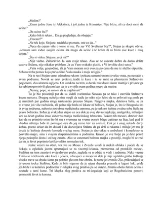 „Molim?"
„Znam jednu ženu iz Aleksinca, i još jednu iz Komarice. Nije blizu, ali ce doci meni da
ucine."
„Da ucine šta?"
„Kako bih ti rekao... Da ga pogledaju, da obajaju."
„Vracare?"
„Ne tek koje, Stojane, nadaleko poznate, one ce da..."
„Necu da cujem više o tome ni rec. Pa zar Vi? Svešteno lice?", Stojan je skupio obrve.
„Jednom sam video svojim ocima šta mogu da ucine i ne želim ih ni blizu ove kuce i mog
deteta."
„Šta si video, Stojane, reci mi?"
„Nije važno. Zaboravite. Ja sam svoje rekao. Ako se ne osecate dobro da danas držite
casove Srđanu, nije nikakav problem. Ja cu Vam svakako platiti, a Vi izvolite doci sutra."
„Vaša volja, gospodine, ali ja Vam moram reci ovo pa po cenu da me iz službe otpustite.
Srđanu treba pomoc koja prevazilazi Vašu nauku i moju religiju."
Na te reci Stojan samo odmahnu rukom i pokaza uznemirenom coveku vrata, pa nestade u
svom podrumu. Novak se opet prekrsti, izađe iz kuce i tu se srete sa plamtecim Srđanovim
pogledom, dva užarena ugljena. On ustuknu na tren, a decak mu uhvati skute mantije i privuce ga
ka sebi progovorivši glasom kao da je u svojih osam godina poceo da mutira:
„Nemoj, pope, sa mnom da se zajebavaš."
To je bio poslednji put da su videli sveštenika Novaka pa se tako i završila Srđanova
kucna nastava. Drugog ucitelja nisu mogli da nađu jer niko nije želeo da se prihvati tog posla pa
je narednih par godina ulogu nastavnika preuzeo Stojan. Njegova majka, detetova baba, se za
to vreme još više razbolela, ali pošto nije htela ni lekare ni bolnice, Stojan je, što iz Beograda što
iz svog podruma, nabavio potrebnu medicinsku opremu, pa je uskoro babina ovalna soba licila na
pravu bolnicku. Srđan je svaki dan stajao uz oca dok je ovaj davao injekcije, analgetike, infuziju i
vec sa deset godina imao osnovna znanja medicinskog tehnicara. Tokom tih meseci, detetov duh
kao da se primirio osim što bi mu s vremena na vreme osmeh blago zatitrao na licu, kad god bi
ubadao infuziju babi ili pomagao ocu da joj uzme krv za analize. Cak je i onaj, nekada divlji
kobac, poceo cešce da im dolazi i da dozvoljava Srđanu da ga drži u rukama i miluje jer mu je
decak iz kuhinje donosio komade svežeg mesa. Stojan je dao otkaz u ambulanti i kompletno se
posvetio majci, sinu i svojim eksperimentima u podrumu. Kuvao je sve bolje pa je dete pored
njega pokupilo dosta i od tog zanata. Ako se zanemari bolesna majka u postelji, moglo bi se reci
da im je život poprimio koliko-toliko normalan tok.
Jedne veceri na obali, tek što su Mesec i Zvezde ustali iz mekih oblaka i poceli da se
lickaju u ogledalu jezera spremajuci se za vecernji izlazak, premorena od proteklih meseci,
Sudbina na tren zaustavi svoje drveno prelo, zagleda se u odsjaj u vodi i zadrema. Neko vreme
Tišina se izležavala oko kuce i jezera, uživajuci u mesecini dok je nije uplašilo grubo šuštanje
visoke trave sa oboda šume pa pobeže glavom bez obzira. Iz tame je izronilo Zlo, prikradajuci se
drvenom tocku Sudbine. Kada je bilo sigurno da je njena dremka prerasla u lagani hrk, priđe
još bliže i u kotaricu podmetnu tri klupka svog prediva pa se okrete, žmirnu oholo žutim ocima i
nestade u tami šume. Tri klupka zlog prediva za tri događaja koji ce Rogobaticima ponovo
promeniti život iz korena.
 