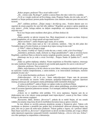 „Kakav progres, profesore? Šta u stvari radite ovde?"
„Ah... cinimo cuda. Šta drugo?", podiže u zanosu Hans obe ruke i raširi ih u vazduhu.
„To bi se i moglo ocekivati od Svevišnjeg, znate, Progresa Nauke, da cini cuda, zar ne?",
nasmeši se Stojan prelazeci prstom preko besprekorno ciste staklene menzure pune tamnocrvene
tecnosti.
„Ha!", uskliknu profesor. „Željan znanja i dovitljivog uma... Svakim danom sam sve
sigurniji da nisam pogrešio što sam baš tebe odabrao." Rogobatic ga ponovo upitno pogleda pa
ovaj nastavi: „Ovde, kolega, radimo na daljem unapređenju vec neprikosnovene i uzvišene
arijevske rase."
Na te reci Stojan samo snuždeno obori glavu, ali Hans doskoci do
njega:
„Nema potrebe za takvim izrazom lica. Moji eksperimenti ce skoro savršene Arijevce
uciniti kompletnim, ali ce i drugi narodi od toga imati koristi."
„Skoro savršene?", zatitra Stojanu ugao usana, ali se uzdrža.
„Baš tako. Jedina mana nam je što i mi umiremo, nažalost... Tako da dok jedan deo
Vermahta traga za Svetim Gralom, ja verujem da je tajna vecnog života ovde!"
„U Nišu?", izbeci se Stojan u njega.
„Ne, momce. Uozbilji se! Tajna je svuda oko nas, u meni, u tebi, u krvi Svevišnjeg."
„Zanimljivo, profesore, mada, složicete se, blago paradoksalno?", sada se otvoreno kezio
Rogobatic, a profesor Hans se okrete ka njemu i pogleda ga preko naocara. „Kako, molim?"
„Interesuje me ko je ovde u stvari Svevišnji... Progres Nauke ili ljudska krv?", završi
Stojan misao.
„Sada vec gubim strpljenje, mladicu. Nisam raspoložen za filosofske rasprave, interesuje
me samo medicina! Hoceš da me saslušaš ili sam možda ipak pogrešio što sam te ovde doveo?"
„Oprostite, profesore. Nece se ponoviti."
„Dakle, moja hipoteza je da bez obzira na rezus faktor, mešanjem pojedinih krvnih grupa
na razlicitim visokim temperaturama, a zatim oralnim, a ne intravenskim unošenjem, možemo
produžiti životni vek."
„To je zaista fascinantno, profesore. A rezultati?"
„Zadovoljavajuci... Ali to je sve... Samo zadovoljavajuci. Uspeo sam da povecam
otpornost zatvorenika na izrazito velike promene spoljašnje temperature, pojacam otpornost
imunog sistema pa cak i postignem znatna poboljšanja nekih mentalnih oboljenja."
„U cemu je problem?", sada je Stojan vec upijao svaku rec profesora Hansa.
„Problem je što je proces reverzibilnan, ubrzo nakon poboljšanja, prvobitni simptomi se
vrate ili stvorena otpornost jednostavno nestane. Tu ti nastupaš, doktore Rogobaticu."
„Slušam..."
„Uskoro mi iz otadžbine stiže pošiljka. T12, nova supstanca. Siguran sam da ce
dodavanjem iste u krv tokom vrenja postupak imati trajno dejstvo", ozaren je bio Hans i držao
kolegu za oba ramena verglajuci.
„Kuvacemo, dakle, domacu „Krvovicu"", pokuša da se našali Stojan, ali mu osmeh
izdahnu na usnama istog trena shvativši morbidnost kovanice koju je upravo izmislio.
Sa tom slikom se završila ponocna projekcija secanja u Stojanovoj glavi. Nakon svih
incidenata sa detetom u proteklih par godina koji su kulminirali ubistvom pitomog kopca tog
jutra, bilo mu je jasno da nešto mora preduzeti. Tokom godina u logoru, on i profesor doktor
Hans Sauer usavršili su „Krvovicu" i eksperimenti su davali zavidne rezultate, pre svega u oblasti
opšte otpornosti organizma i pojacanih fizickih i mentalnih funkcija. „Izlecice tebe tata, Srđane",
rece tiho spuštajuci se stepeništem u laboratoriju.
 