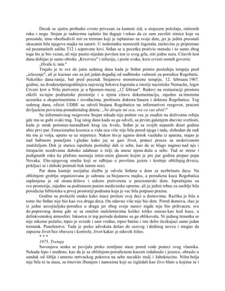 Decak se ujutru probudio cvrsto privezan za kameni zid, u stojecem položaju, raširenih
ruku i nogu. Stojan je radnicima isplatio šta duguje i rekao da ce sam završiti sitnice koje su
preostale, time obezbedivši mir za tretman koji je isplanirao za svoje dete, jer je jedini preostali
ukucanin bila njegova majka na samrti. U nedostatku nesrecnih logoraša, mešavinu je pripremao
od pozamašnih zaliha T12 i sopstvene krvi. Srđan se u pocetku protivio metodu i to samo zbog
toga što je bio vezan, ali nije pustio nijedan povišen ton iz svog grla, niti jednu suzu. Citavih šest
dana dobijao je samo obroke „Krvovice" i infuziju, i posle svake, kroz crveni osmeh govorio:
„Hvala ti, tata."
Trajalo je to sve do jutra sedmog dana kada je Srđan primio poslednju terapiju pred
„izlecenje", ali je kucnuo cas za još jedan događaj od sudbinske važnosti za porodicu Rogobatic.
Nekoliko dana ranije, baš pred pocetak Stojanove monstruozne terapije, 12. februara 1967.
godine, na dvadesetpetogodišnjicu najveceg bekstva logoraša u istoriji nacisticke Nemacke, logor
Crveni krst u Nišu pretvoren je u Spomen-muzej „12 februar". Radovi na restauraciji prostora
otkrili su tajne podrumske prostorije i u njima citavu dokumentaciju, zajedno sa imenima
ucesnika u eksperimentima i izvođacima, profesora doktora Sauera i doktora Rogobatica. Tog
sedmog dana, oficiri UDBE su odveli Stojana Rogobatica na informativni razgovor, praceni
divljackim povicima pomahnitalog deteta: ,,Ne dirajte mi oca, sve cu vas ubiti!"
Sa informativnog razgovora Stojan nikada nije pušten vec je osuđen na doživotnu robiju
gde mu se gubi svaki trag. Tog istog dana kada su ga odveli, sa prvim gašenjem dnevne svetlosti,
kada je mrak potisnuo narandžasti krug iza Avale, Srđan je sa svojih nepunih deset godina
ubio prvi put. Emocionalna kocnica u vidu oca više nije bila pored njega i tada, slobodan da radi
šta mu je volja, uputio se uz stepenice. Nakon što je ugasio dotok vazduha iz aparata, stajao je
nad babinom posteljom i gledao kako joj se gasi život, prateci proces sa neskrivenom
znatiželjom. Dok je starica ispuštala poslednji dah iz sebe, kao da se blago nagnuo nad nju i
titrajucim nozdrvama duboko udahnuo u želji da unese njenu dušu u sebe. Tad se strese i
podignutih ruku ka plafonu nasmeja istim onim glasom kojim je pre par godina prepao popa
Novaka. Ehu njegovog smeha koji se odbijao o površinu jezera i krošnje obližnjeg drveca,
prikljuci se i duboki potmuli huk tamne noci.
Par dana kasnije socijalna služba je odvela Srđana u dom za nezbrinutu decu. Na
obližnjem groblju organizovana je sahrana za Stojanovu majku, a porodicna kuca Rogobatica
zaplenjena je od strane države i uskoro pretvorena u penzionerski dom. Ispražnjene su
sve prostorije, zajedno sa podrumom punim medicinske opreme, ali je jedini rebus za osoblje bila
porodicna biblioteka u prvoj prostoriji podruma koja je vec bila potpuno prazna.
Godine su prolazile onako kako inace prolaze svoj deci u domovima. Razlika je bila u
tome što Srđan nije bio kao sva druga deca. On odavno više nije bio dete. Pored domova, išao je
iz jedne usvojiteljske porodice u drugu jer zbog svoje naravi nigde nije bio prihvacen, sve
do popravnog doma gde se sa ostalim maloletnicima koliko toliko osecao kao kod kuce, u
delinkventskoj atmosferi. Iskustva iz tog perioda dodatno su ga oblikovala. Ni jednog trenutka se
nije nikome požalio, trpeo je uvrede i sam vređao, trpeo batine i iste delio išcekujuci samo jedan
trenutak. Punoletstvo. Tada je preko advokata došao do ocevog i dedinog novca i mogao da
zapocne život bez obaveza i kontrole, život kakav je oduvek želeo.
* * *
1975, Trešnja
Suvonjava senka se povijala preko zemljane staze pored vode prateci svog vlasnika.
Nekada lepo i uređeno, kao da je sa obližnjom porodicnom kucom izdahnulo i jezerce, obraslo u
sanduk od šiblja i umesto mrtvackog pokrova na sebe navuklo mulj i žabokrecinu. Ništa bolja
nije bila ni ta staza, sa trnovim žbunjem i nanosima koji su izgledali kao živo blato u kojima se i
 