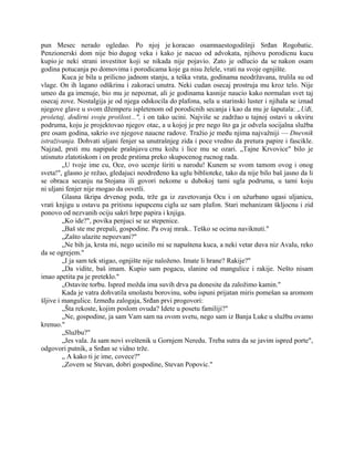 pun Mesec nerado ogledao. Po njoj je koracao osamnaestogodišnji Srđan Rogobatic.
Penzionerski dom nije bio dugog veka i kako je nacuo od advokata, njihovu porodicnu kucu
kupio je neki strani investitor koji se nikada nije pojavio. Zato je odlucio da se nakon osam
godina potucanja po domovima i porodicama koje ga nisu želele, vrati na svoje ognjište.
Kuca je bila u prilicno jadnom stanju, a teška vrata, godinama neodržavana, trulila su od
vlage. On ih lagano odškrinu i zakoraci unutra. Neki cudan osecaj prostruja mu kroz telo. Nije
umeo da ga imenuje, bio mu je nepoznat, ali je godinama kasnije naucio kako normalan svet taj
osecaj zove. Nostalgija je od njega odskocila do plafona, sela u starinski luster i njihala se iznad
njegove glave u svom džemperu ispletenom od porodicnih secanja i kao da mu je šaputala: „Uđi,
prošetaj, dodirni svoju prošlost...", i on tako ucini. Najviše se zadržao u tajnoj ostavi u okviru
podruma, koju je projektovao njegov otac, a u kojoj je pre nego što ga je odvela socijalna služba
pre osam godina, sakrio sve njegove naucne radove. Tražio je među njima najvažniji — Dnevnik
istraživanja. Dohvati uljani fenjer sa unutrašnjeg zida i poce vredno da pretura papire i fascikle.
Najzad, prsti mu napipaše prašnjavu crnu kožu i lice mu se ozari. „Tajne Krvovice" bilo je
utisnuto zlatotiskom i on prede prstima preko skupocenog rucnog rada.
„U tvoje ime cu, Oce, ovo ucenje širiti u narodu! Kunem se svom tamom ovog i onog
sveta!", glasno je režao, gledajuci neodređeno ka uglu biblioteke, tako da nije bilo baš jasno da li
se obraca secanju na Stojana ili govori nekome u dubokoj tami ugla podruma, u tami koju
ni uljani fenjer nije mogao da osvetli.
Glasna škripa drvenog poda, trže ga iz zavetovanja Ocu i on užurbano ugasi uljanicu,
vrati knjigu u ostavu pa pritisnu ispupcenu ciglu uz sam plafon. Stari mehanizam škljocnu i zid
ponovo od nezvanih ociju sakri hrpe papira i knjiga.
„Ko ide?", povika penjuci se uz stepenice.
„Baš ste me prepali, gospodine. Pa ovaj mrak.. Teško se ocima naviknuti."
„Zašto ulazite nepozvani?"
„Ne bih ja, krsta mi, nego ucinilo mi se napuštena kuca, a neki vetar duva niz Avalu, reko
da se ogrejem."
„I ja sam tek stigao, ognjište nije naloženo. Imate li hrane? Rakije?"
„Da vidite, baš imam. Kupio sam pogacu, slanine od mangulice i rakije. Nešto nisam
imao apetita pa je preteklo."
„Ostavite torbu. Ispred možda ima suvih drva pa donesite da založimo kamin."
Kada je vatra dohvatila smolastu borovinu, sobu ispuni prijatan miris pomešan sa aromom
šljive i mangulice. Između zalogaja, Srđan prvi progovori:
„Šta rekoste, kojim poslom ovuda? Idete u posetu familiji?"
„Ne, gospodine, ja sam Vam sam na ovom svetu, nego sam iz Banja Luke u službu ovamo
krenuo."
„Službu?"
„Jes vala. Ja sam novi sveštenik u Gornjem Neredu. Treba sutra da se javim ispred porte",
odgovori putnik, a Srđan se vidno trže.
„ A kako ti je ime, covece?"
„Zovem se Stevan, dobri gospodine, Stevan Popovic."
 