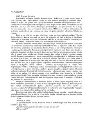 11. POCELO JE!
2015, Beograd, Zvezdara
O proteklim godinama porodica Konstantinovic i Vukotic ne bi imalo mnogo šta da se
kaže. Milovan, iako i dalje prilicno vitalan, sve više vremena provodio je u društvu rakije i
secanja na svoju Lenu, jedinu ženu kojoj je bio spreman da nekada davno podari svoje srce. U
više navrata je želeo da je dovede u Beograd, da budu skupa i sa oba deteta, ali ona to nikada nije
prihvatila. „Šta bi ja tamo radila, Milo moje", govorila mu je, „nije grad za mene. Ne bi mogla
bez croe moje zemlje i kuce, uvenula bi ti na tom betonu." Milovan je poštovao njenu odluku, ali
ga to nije sprecavalo da joj s vremena na vreme isto ponovo predloži telefonom. Nikada nije
svracao.
Dean je sve više bio van kuce obavljajuci posao inspektora za krvne delikte. Više nije
doživeo iskustva kao od one noci, bar za to nije znao niko od ljudi sa kojima je bio blizak.
Barbara ga je uglavnom izbegavala i nikom nije rekla šta se one veceri desilo. Nastavila je da
vodi brigu o Dunji i Vjekoslavu koliko joj je Konstantinovic to dozvoljavao.
Ritmicno dobovanje vrhova prstiju odzvanjali su po starom pisacem stolu u radnoj sobi
kao dramaticna audio-podloga unutrašnje mentalne borbe koju je Vjekoslav vodio. Kao vredna,
cak opsesivna spremacica u svojoj šarenoj kecelji, Vreme je niz beskrajne hodnike neumoljivo
i predano guralo secanja ka Zaboravu svojom providnom metlicom, a on stajao, tamo daleko na
horizontu otvarajuci usta koja su zjapila kao crna rupa. Nije ta spremacica propuštala nijednu
sobu i mracni ugao, nijedan trag. Ostaci osecanja kao prašina i froncle pokidane paucine
nemilih događaja, svakim danom i satom, svakim bolnim trenutkom koje je Vjekoslav provodio
bez svoje žene i cerke, sve više su se približavali ništavilu. Bila bi to neka vrsta spasa za
nesrecnog coveka kome je život oduzeo tako puno, olakšanje za dušu, da posle više od decenije
nađe bar malo mira, ali je njegova Ljubav ka porodici bila nemilosrdna. Ponosno dignute glave
stajala je ta Ljubav između Vremena i Zaborava, ne dozvoljavajuci da secanja budu
pospremljena. Vodila je borbu koju je kad tad morala da izgubi, ali se nije predavala. Taman kada
Vreme pomisli da je posao obavljen, a Zaborav gladno razjapljivao celjusti vec se oblizujuci,
Vjekoslavova Ljubav bi se rastrcala po tim hodnicima i sobama, otvarala prozore i puštala stare
mirise da po culima još jednom zasviraju svoje nostalgicne note. Neumorno je izvlacila
sadržaje memorijskih fioka, premetala, pravila nered, a onda vracala spremacicu da krene iznova.
Znao je Vjekoslav da ce mir doci tek kada Vreme odnese njega samog ili ga usmeri ka Zlu koje
mu je odnelo dva najdraža bica.
Dunja je u međuvremenu iz princezice porasla u pravu kraljicu njegovog života. I sa
punih sedamnaest godina cesto je umela da se sklupca pored njega mazeci se, kao kada je bila
mala curica u Tašmajdanskom parku. „Završicu medicinu pa cemo zajedno da
hvatamo nevaljalce!", volela je da se šepuri na šta bi Vjekoslavu samo zaigrala utroba. Nije želeo
takav posao za svoju cerku. Nije ga želeo za bilo ciju cerku.
Pored prozora radne sobe prolete Sudbina jašuci šarenu gugutku i ispusti jedno svoje
poluispleteno klupko. Ono se odbi o ivicu fotelje i gipko odskoci pravo na starinski telefon
drmnuvši ga dovoljno jako da ovaj iznenada zazvoni.
„Halo?"
„Milovan je, kume."
„A jesi staromodan, covece. Neceš da zoveš na mobilni nego uvek prvo na ovaj broj",
zadirkivao ga je Veks.
„Pusti to, kume", sumorno prošušta Milovan. „Pocelo je!"
„Šta je pocelo?"
 