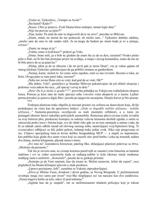 „Vratio se, Vjekoslave, „Vampir sa Avale""
„Šta kažeš? Kada?!"
„Nocas. Ubio je ponovo. Zvali Deana hitno malopre, taman leglo dete."
„Nije me pozvao sa njim?!"
„Nije, kume. Pa znaš da smo se dogovorili da te ne zove", pravdao se Milovan.
„Znam, znam, ne moraš da me podsecaš, ali mislio sam..." Vjekoslav duboko udahnu,
„mislio sam da smo to tek onako rekli. Ja ne mogu da budem po strani kada je to u pitanju,
covece."
„Znam, ne mogu ni ja."
„Vidim, ostao si kod kuce?" prekori ga Veks.
„Ostao, brate mili, ja u bob ne gledam da znam šta ce da se desi, razumeš? Ovako preko
pola u flaši, ne bi bio baš pristojan prizor na uviđaju, a imaju i novog komandira, znam da mu ne
bi bilo pravo da se ja pojavim."
„Slušaj, idem ja da se obucem i da mi javiš gde je tacno Dean", vec je vukao gajtan od
starog telefona Vjekoslav pokušavajuci da ga približi ormanu sa garderobom.
„Nemoj, kume, molim te. Ici cemo sutra zajedno, mali ce nas izvestiti. Bicemo u toku, ne
brini. Ovoga puta ce nam pasti šaka, osecam!"
„Neka me zovne Dean cim se vrati, kad god da se vrati. Ok?"
„Ma dobro, Veki", pomirljivo je brundao Milovan pokušavajuci da još ublaži situaciju i
prekinuo vezu nakon što rece, „idi spavaj i cuvaj to dete."
„Dete! Da li je došla iz grada???", provrišta pištaljka na Vekijevom roditeljskom ekspres
loncu. Potrcao je kroz stan do male spavace sobe i otvorio vrata ukopavši se u mestu. Ljubav
prema porodici je ponovo digla frku i jurcala po njegovim secanjima. Dunjin krevet je bio prazan.
***
Trobojna plasticna traka obgrlila je travnati prostor iza solitera na dunavskom keju, divlje
poskakujuci na vetru kao da upozorava šušteci: „Ovde se dogodilo nešššto užžžasno... nešššto
užžžasno..." Sumornu pozornicu osvetljavali su mali montažni reflektori, a u tome im
pomagali oboreni farovi nekoliko policijskih automobila. Rotaciona plavo-crvena svetla izvodila
su svoj ritmicni ples, preskacuci konopce za sušenje veša na terasama okolnih zgrada, a zatim se
zatrcavala preko trave i betona keja, sve do obale reke gde su na tren zaranjala u tamnu vodu, da
bi se odmah zatim odbila nazad od olovnog nocnog neba, nastavljajuci svoj hipnoticni krug. Ti
crveno-plavi odbljesci su bili jedini pokret, šuštanje trake jedini zvuk. Niko nije progovarao ni
rec. Clanovi specijalnog tima za krvne delikte beogradskog MUP — a stajali su nepomicno,
kao publika koja gleda dva sumo rvaca koji su zauzeli stav pred borbu i ceka taj trenutak sudara
dva titana, stotina kilograma, pljesak mesa o meso.
„Svi smo tu", konstatova forenzicar, patolog Ilke, sklanjajuci plasticni pokrivac sa žrtve.
„Možemo da pocnemo."
Tek što je otvorio usta, uz cicanje kocnica pored njih se zaustavi crna limuzina sa tamnim
staklima i svi se vidno uznemiriše kada sa zadnjeg sedišta iz kola iskoraci stariji muškarac
srednjeg rasta u uniformi. „Komandir", poceše da se gurkaju prisutni.
„Nemojte ja da Vam smetam, kao da nisam tu. Molim nastavite, želim da cujem", rece
pogledavši ka Deanu klimajuci glavom u znak pozdrava.
„Upravo pocinjemo, šefe", osmehnu se Vukotic otpozdravljajuci.
„Žrtva je Milena Vasic, dvadeset i devet godina, sa Novog Beograda. U preliminarnom
izveštaju mogu reci samo par stvari" rece Ilke skupljajuci oci iza naocara kao dva sunđercica.
„Nema tragova borbe na telu, odeci ili pod noktima."
„Izgleda kao da je zaspala", ote se uniformisanom mladom policajcu koji je tokom
 