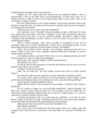 standardne patrole pronašao telo sa svojim kolegom.
„Izgleda, zar ne?", podiže glas Ilke nervozan što ga žutokljunac prekida. „Tako je
najverovatnije i bilo. Za par dana imacu precizne informacije, ali kako stvari stoje, sve se
odigralo jako brzo. Vidite ove rane na vratu, starije kolege znaju o cemu se radi. Vratio se naš
stari znanac, „Vampir sa Avale"."
Na te reci mladi policajac se trže i glasno uzdahnu. Crveno-plava rotaciona svetla na tren
pobegoše iz njegovih ociju, a na njihovom mestu ukaza se iskonski strah. On ponovo progovori,
ali ovog puta tiše, sebi u bradu:
„Da jebe oca ako se ne vratim u onu moju vukojebinu!"
„Cuti, mamlaze, cuce te komandir", povuce ga kolega za rukav. „Ma briga me", siknu
ovaj. „Kaže meni moja majka: „Idi, Petre, u Beograd, svet da vidiš. Uniformu da obuceš ko
gospodin. Bog da te vidi, sine". A vidi ovo", prekrsti se mladic. „Pa jebem ti, valjda ne dođoh
iz nedođije ovde karakondžule da jurim." Kasno se setio da smanji ton pa na sebi vec oseti
užareni pogled starešine.
„Pericu", dreknu komandir, „imaš nešto da podeliš sa razredom?! Pa nisi više na
akademiji, majku mu, da možeš da dobacuješ iz klupe. Ako se karakondžula plašiš, ja sutra
prekomandu na Kosovo mogu da ti završim, možda ti se tamo više dopadne?"
„Petre", rešio je Dean da smiri situaciju, „idi sa kolegom, ispitajte one ljude što su se
okupili. Možda je neko nešto video", pogleda u starešinu išcekivajuci odobrenje, ali ovaj se
okrete ka Ilketu, uznemiren.
„I šta kažete, rezultati za par dana? Dobro. Da li je ovom odeljenju potrebno još nešto?
Želim da znate da su Vam sva sredstva na raspolaganju."
„Bilo bi lepo, šefe", poce Ilke stidljivo, mislim ne bi bilo loše da..."
„Ne okolišaj, covece. Šta?"
„Pa bilo bi lepo da Dean porazgovara sa kumom Konstantinovicem da nam se zvanicno
pridruži, znate? Da se vrati u službu."
„Profajler?" podiže obrve komandir.
„Jeste. Ako sve bude kao i pre deset godina, necemo moci ništa na osnovu fizickih
dokaza."
„Ne možete da radite na osnovu njegovih izveštaja i zakljucaka od tadašnje istrage?"
„Ne verujem, šefe", oglasi se tada po prvi put drugi inspektor, Deanov kolega. „Koliko
god bile precizne instrukcije tada, uvek je najbolje cuti svežu verziju forenzickog psihologa."
„Hoce li pristati?", pogleda komandir u Deana.
„Mislim da hoce. Pitacu", odsecno odgovori ovaj pa dodade: „A otkad Vi, šefe, verujete u
profajling?"
„Ja? Ne verujem ni trunku, sve su to holivudske budalaštine!", odbrusi komandir, „ali,
bliže nam se izbori, momce. Želim da narod cuje i vidi da radimo sve što je u našoj moci. Vi
dobro znate da bih ja najradije profilisao bagru sa ove moje dve", podiže pesnice u vis. „ali to su
„primitivne i zastarele" metode", prevrnu ocima.
„S dužnim poštovanjem, šefe, ne bi imali koga da „profilišete" sa te Vaše dve kako
kažete", uporan je bio Deanov kolega. „Profajling nam služi da što više suzimo krug, smanjimo
broj potencijalnih osumnjicenih pa tek onda primenjujemo druge metode."
„Kako tebi ono beše ime, momak?", unese mu se komandir u lice.
„Igor Manžek, gospodine."
„Je li, Igore, gde je taj profajler bio pre deset godina kad mu je rođena cerka bila
umešana? Pod svojim krovom je imao ubicu i nije video dalje od svog nosa! Profilisanje kur
moj!"
 