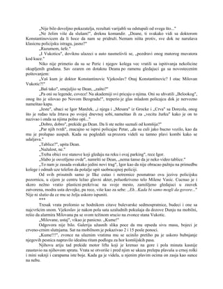 „Nije bilo dovoljno pokazatelja, rezultati varijabli su odstupali od svega što..."
„Ne želim više da slušam!", dreknu komandir. „Deane, ti svakako vidi sa doktorom
Konstantinovicem da li hoce da nam se pridruži. Nemam ništa protiv, sve dok ne narušava
klasicnu policijsku istragu, jasno?"
„Razumem, šefe."
„I Vukoticu", doviknu ulazeci u auto nasmešivši se, „pozdravi onog matorog muvatora
kod kuce."
Niko nije primetio da su se Peric i njegov kolega vec vratili sa ispitivanja nekolicine
okupljenih građana. Sav ozaren on dotaknu Deana po ramenu gledajuci ga sa novostecenim
poštovanjem:
„Vaš kum je doktor Konstantinovic Vjekoslav? Onaj Konstantinovic? I otac Milovan
Vukotic?!"
„Baš tako", smejuljio se Dean, „zašto?"
„Pa oni su legende, covece! Na akademiji svi pricaju o njima. Oni su uhvatili „Belookog",
onog što je silovao po Novom Beogradu!", treperio je glas mladom policajcu dok je nervozno
nameštao kapu.
„Jeste", ubaci se Igor Manžek, „i njega i „Mesara" iz Grocke i „Crva" sa Dorcola, onog
što je ređao tela žrtava po svojoj dnevnoj sobi, nameštao ih za „vecitu žurku" kako je on to
nazivao i onda sa njima polno opš..."
„Dobro, dobro", prekide ga Dean. Da li ste nešto saznali od komšija?"
„Par njih tvrdi", znacajno se isprsi policajac Petar, „da su culi jako bucno vozilo, kao da
mu je prolupao auspuh. Kada su pogledali sa prozora videli su tamno plavi kombi kako se
udaljava."
„Tablice?", upita Dean.
„Nažalost, ne."
„Treba obici sve stanove koji gledaju na reku i ovaj parking", rece Igor.
„Slabo je osvetljeno ovde", namršti se Dean, „nema šanse da je neko video tablice."
„To nam je zasada svakako jedini novi trag", Igor kao da nije obracao pažnju na primedbu
kolege i odmah uze telefon da pošalje upit saobracajnoj policiji.
Od svih prisutnih samo je Ilke cutao i netremice posmatrao ovu jezivu policijsku
pozornicu, u cijem je centru ležao glavni akter, poluotkriveno telo Milene Vasic. Cucnuo je i
skoro nežno vratio plasticni prekrivac na svoje mesto, zamišljeno gledajuci u zauvek
zatvorena, modra usta devojke, pa rece, više kao za sebe: ,,Eh...Kada bi samo mogli da govore..."
Nije ni slutio da ce mu se želja uskoro ispuniti.
***
Tresak vrata prolomio se hodnikom citave bulevarske sedmospratnice, budeci i one sa
najcvršcim snom. Vjekoslav je nakon pola sata uzaludnih pokušaja da dozove Dunju na mobilni,
rešio da alarmira Milovana pa se svom težinom srucio na zvonce stana Vukotic.
„Milovane, ustaj", vikao je panicno. „Kume!"
Odgovora nije bilo. Galerija užasnih slika poce da mu opseda sivu masu, bojeci je
crveno-crnim slutnjama. Sat na mobilnom je pokazivao 2 i 15 posle ponoci.
„Kume!!!", zvonce na ulaznim vratima mu se ucinilo pretiho pa je uskoro bubnjanje
njegovih pesnica napravilo idealnu ritam podlogu za hor komšijskih pasa.
Njihovu ariju tad prekide motor lifta koji je krenuo na gore i pola minuta kasnije
zaustavio na njihovom spratu. Vrata se otvoriše i pred njim se ukaza prelepa plavuša u crnoj rolki
i mini suknji i carapama iste boje. Kada ga je videla, u njenim plavim ocima on zasja kao sunce
na nebu.
 