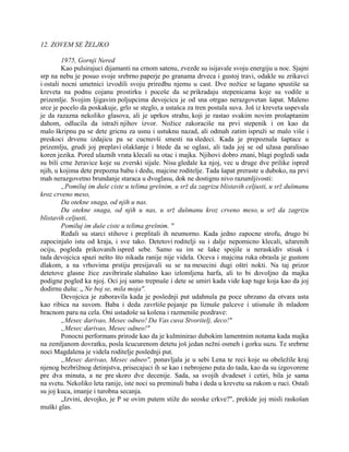 12. ZOVEM SE ŽELJKO
1975, Gornji Nered
Kao pulsirajuci dijamanti na crnom satenu, zvezde su isijavale svoju energiju u noc. Sjajni
srp na nebu je posuo svoje srebrno paperje po granama drveca i gustoj travi, odakle su zrikavci
i ostali nocni umetnici izvodili svoju priredbu njemu u cast. Dve nožice se lagano spustiše sa
kreveta na podnu cojanu prostirku i poceše da se prikradaju stepenicama koje su vodile u
prizemlje. Svojim ljigavim poljupcima devojcicu je od sna otrgao nerazgovetan šapat. Maleno
srce je pocelo da poskakuje, grlo se steglo, a ustašca za tren postala suva. Još iz kreveta uspevala
je da razazna nekoliko glasova, ali je uprkos strahu, koji je rastao svakim novim prošaptanim
dahom, odlucila da istraži njihov izvor. Nožice zakoraciše na prvi stepenik i on kao da
malo škripnu pa se dete gricnu za usnu i ustuknu nazad, ali odmah zatim ispruži se malo više i
preskoci drvenu izdajicu pa se cucnuvši smesti na sledeci. Kada je prepoznala šaptace u
prizemlju, grudi joj preplavi olakšanje i htede da se oglasi, ali tada joj se od užasa paralisao
koren jezika. Pored ulaznih vrata klecali su otac i majka. Njihovi dobro znani, blagi pogledi sada
su bili crne žeravice koje su zverski sijale. Nisu gledale ka njoj, vec u druge dve prilike ispred
njih, u kojima dete prepozna babu i dedu, majcine roditelje. Tada šapat preraste u duboko, na prvi
mah nerazgovetno brundanje staraca u dvoglasu, dok ne dostignu nivo razumljivosti:
„Pomiluj im duše ciste u telima grešnim, u srž da zagrizu blistavih celjusti, u srž dušmanu
kroz crveno meso,
Da otekne snaga, od njih u nas.
Da otekne snaga, od njih u nas, u srž dušmanu kroz crveno meso, u srž da zagrizu
blistavih celjusti,
Pomiluj im duše ciste u telima grešnim. "
Ređali su starci stihove i preplitali ih neumorno. Kada jedno zapocne strofu, drugo bi
zapocinjalo istu od kraja, i sve tako. Detetovi roditelji su i dalje nepomicno klecali, užarenih
ociju, pogleda prikovanih ispred sebe. Samo su im se šake spojile u neraskidiv stisak i
tada devojcica spazi nešto što nikada ranije nije videla. Oceva i majcina ruka obrasla je gustom
dlakom, a na vrhovima prstiju presijavali su se na mesecini dugi oštri nokti. Na taj prizor
detetove glasne žice zavibriraše slabašno kao izlomljena harfa, ali to bi dovoljno da majka
podigne pogled ka njoj. Oci joj samo trepnuše i dete se umiri kada vide kap tuge koja kao da joj
dodirnu dušu: „ Ne boj se, mila moja".
Devojcica je zaboravila kada je poslednji put udahnula pa poce ubrzano da otvara usta
kao ribica na suvom. Baba i deda završiše pojanje pa liznuše palceve i utisnuše ih mladom
bracnom paru na cela. Oni ustadoše sa kolena i razmeniše pozdrave:
„Mesec darivao, Mesec odneo! Da Vas cuva Stvoritelj, deco!"
„Mesec darivao, Mesec odneo!"
Ponocni performans prirode kao da je kulminirao dubokim lamentnim notama kada majka
na zemljanom dovratku, posla šcucurenom detetu još jedan nežni osmeh i gorku suzu. Te srebrne
noci Magdalena je videla roditelje poslednji put.
„Mesec darivao, Mesec odneo", ponavljala je u sebi Lena te reci koje su obeležile kraj
njenog bezbrižnog detinjstva, prisecajuci ih se kao i nebrojeno puta do tada, kao da su izgovorene
pre dva minuta, a ne pre skoro dve decenije. Sada, sa svojih dvadeset i cetiri, bila je sama
na svetu. Nekoliko leta ranije, iste noci su preminuli baba i deda u krevetu sa rukom u ruci. Ostali
su joj kuca, imanje i turobna secanja.
„Izvini, devojko, je P se ovim putem stiže do seoske crkve?", prekide joj misli raskošan
muški glas.
 