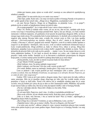 „Jedan put imamo, pope, njime se svuda stiže", nasmeja se ona odmerivši zgodnjikavog
mladica u mantiji.
„Kako jedan? Ja sam mislio da je ovo malo vece mesto."
„Tako lepo, jedan. Kažu naši, i na onaj svet kad se pođe iz Gornjeg Nereda ovim putem se
ide", priđe ogradi avlije i pruži ruku. „Drago mi je. Magdalena, za prijatelje Lena."
„Ja sam Stevan Popovic. Drago mi je Magdalena, za prijatelje Lena... A za popa?",
pokuša on da se našali sa lepuškastom ženom uzvrativši ruku.
„Pa za popa popadija!", ko iz topa odvali Lena i utrca u kucu smejuci se.
I tako i bi. Prošlo je doduše neko vreme, ali rec na rec, dan na noc, sazidaše njih dvoje
cvrstu vezu koja iz bezazlenog udvaranja postade brak. Isprva, kao po obicaju, sve beše medom
namazano i mlekom napojeno, ali godinama stvari poceše da poprimaju drugaciji oblik, na šta je
mnogo toga imalo uticaj. Prva prepreka beše Lenina ljubomora. Iz okolnih sela su dolazili da cuju
magicni glas njenog Stevana kako poje, a među tim svetom cesto je bila i po koja zgodna
udavaca. „Otrovnim pogledom mu mantiju skidaju, Bog ih ubio", umela je da škrguce sebi
u bradu, a Stevanu ti „otrovni" pogledi nisu smetali. Naprotiv, cesto bi se nakon službe upuštao u
razgovor sa devojkama i familijom, ruku na srce, uvek sa nekom neobicnom distancom koju je
Lena svojski podržavala. Drugi problem je, kako to obicno biva, nikao iz prvog. Zbog silne
ljubomore, popadija Lena je prisustvovala svakoj službi i pogled retko skidala sa muža. Tako je
primetila da pricesni hleb uvek ređa na dve gomile — manju i vecu. Sa one manje davao je uvek
istim, odabranim ljudima. Ti isti ljudi su poceli da dolaze sve cešce, cak i kada nije crkveni
praznik i kada nema službe. Sastajali su se sa Stevanom u službenim prostorijama na drugom
kraju porte, a Lenina sumnja posta neizdrživa jednog dana kada joj je muž rekao:
„Nema potrebe, Leno, da ideš sa mnom na posao kada mi moji dolaze."
„Tvoji? Misliš TVOJE namiguše?!"
„Moji Izabrani, ženo. Sa njima najlepše razgovaram."
„Kakvi izabrani, crni Stevane? Zar nije svaki vernik za tebe isti?"
„Ovi ostali, Brđani, mene ne zanimaju, ženska glavo. Nije moja vera za svakoga."
Lena se prekrsti i ode svojim poslom po kuci mrmljajuci sebi u nedra: „Samo nek te
u'vatim sa nekom, bila ona Brđanka il Izabrana, na spavanju cu te uštrojiti, Stevane Popovicu, pa
se onda do mile volje razgovaraj!"
Godine 1982. Lena je prvi put ostala u drugom stanju. Kao i njeni preci do tada, rodila je
sama samcijata. Bilo joj je posebno drago zbog toga jer niko nije bio svedok modro crvene
posteljice u kojoj se mali rodio. Pored svih abrova da je omađijala mladog popa da je uzme
za ženu, nisu joj trebale još i price da joj se dete sa zlim znamenjem rodilo. Međutim, nije prošlo
ni par meseci kako je rodila sina, Stevan je rešio da napusti službu i ode iz Gornjeg Nereda.
„Put me vodi dalje odavde. Slacu tebi i Željku sve šta treba. Ništa
vam nece faliti."
„Ti ceš nam faliti, Popovicu, muž i otac. A toliko si naslednika priželjkivao."
„Bicu uvek u blizini, ali me nikada nemoj tražiti. Kad dete ojaca, poslacu po njega."
„Gde ce ti duša, moj Stevane, i šta ce narod da kaže? Puci ce bruka", zapomagala je
Magdalena dojeci bebu na grudima.
„Šta te briga šta ce da kažu? Uostalom, ja sam sa Brđanima, Leno, završio."
„Napuštaš mene i dete, pa sa nama i službu. Šta ceš sa Bogom, crni Stevane?"
„I sa njim sam završio", odbrusi zalupivši vrata i pracen neutešnim placom žene nestade
istim onim putem kojim je pre osam godina stigao. Putem kojim se iz Gornjeg Nereda i na onaj
svet ide.
 