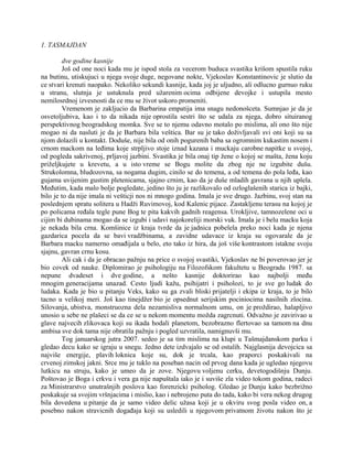 1. TASMAJDAN
dve godine kasnije
Još od one noci kada mu je ispod stola za vecerom buduca svastika krišom spustila ruku
na butinu, utiskujuci u njega svoje duge, negovane nokte, Vjekoslav Konstantinovic je slutio da
ce stvari krenuti naopako. Nekoliko sekundi kasnije, kada joj je uljudno, ali odlucno gurnuo ruku
u stranu, slutnja je ustuknula pred užarenim ocima odbijene devojke i ustupila mesto
nemilosrdnoj izvesnosti da ce mu se život uskoro promeniti.
Vremenom je zakljucio da Barbarina empatija ima snagu nedonošceta. Sumnjao je da je
osvetoljubiva, kao i to da nikada nije oprostila sestri što se udala za njega, dobro situiranog
perspektivnog beogradskog momka. Sve se to njemu odavno motalo po mislima, ali ono što nije
mogao ni da nasluti je da je Barbara bila veštica. Bar su je tako doživljavali svi oni koji su sa
njom dolazili u kontakt. Doduše, nije bila od onih pogurenih baba sa ogromnim kukastim nosem i
crnom mackom na leđima koje strpljivo stoje iznad kazana i muckaju carobne napitke u svojoj,
od pogleda sakrivenoj, prljavoj jazbini. Svastika je bila onaj tip žene o kojoj se mašta, žena koju
priželjkujete u krevetu, a u isto vreme se Bogu molite da zbog nje ne izgubite dušu.
Strukolomna, bludozovna, sa nogama dugim, cinilo se do temena, a od temena do pola leđa, kao
gujama uvijenim gustim pletenicama, sjajno crnim, kao da je duše mladih gavrana u njih uplela.
Međutim, kada malo bolje pogledate, jedino što ju je razlikovalo od ozloglašenih starica iz bajki,
bilo je to da nije imala ni vešticji nos ni mnogo godina. Imala je sve drugo. Jazbinu, svoj stan na
poslednjem spratu solitera u Hadži Ruvimovoj, kod Kalenic pijace. Zastakljenu terasu na kojoj je
po policama ređala tegle pune Bog te pita kakvih gadnih reagensa. Urokljive, tamnozelene oci u
cijim bi dubinama mogao da se izgubi i udavi najokoreliji morski vuk. Imala je i belu macku koja
je nekada bila crna. Komšinice iz kraja tvrde da je jadnica pobelela preko noci kada je njena
gazdarica pocela da se bavi vradžbinama, a zavidne udavace iz kraja su ogovarale da je
Barbara macku namerno omađijala u belo, eto tako iz hira, da još više kontrastom istakne svoju
sjajnu, gavran crnu kosu.
Ali cak i da je obracao pažnju na price o svojoj svastiki, Vjekoslav ne bi poverovao jer je
bio covek od nauke. Diplomirao je psihologiju na Filozofskom fakultetu u Beogradu 1987. sa
nepune dvadeset i dve godine, a nešto kasnije doktorirao kao najbolji među
mnogim generacijama unazad. Cesto ljudi kažu, psihijatri i psiholozi, to je sve go ludak do
ludaka. Kada je bio u pitanju Veks, kako su ga zvali bliski prijatelji i ekipa iz kraja, to je bilo
tacno u velikoj meri. Još kao tinejdžer bio je opsednut serijskim pociniocima nasilnih zlocina.
Silovanja, ubistva, monstruozna dela nezamisliva normalnom umu, on je proždirao, halapljivo
unosio u sebe ne plašeci se da ce se u nekom momentu možda zagrcnuti. Odvažno je zavirivao u
glave najvecih zlikovaca koji su ikada hodali planetom, bezobrazno flertovao sa tamom na dnu
ambisa sve dok tama nije obratila pažnju i pogled uzvratila, namignuvši mu.
Tog januarskog jutra 2007. sedeo je sa tim mislima na klupi u Tašmajdanskom parku i
gledao decu kako se igraju u snegu. Jedno dete izdvajalo se od ostalih. Najglasnija devojcica sa
najviše energije, plavih loknica koje su, dok je trcala, kao praporci poskakivali na
crvenoj zimskoj jakni. Srce mu je tuklo na poseban nacin od prvog dana kada je ugledao njegovu
lutkicu na struju, kako je umeo da je zove. Njegovu voljenu cerku, devetogodišnju Dunju.
Poštovao je Boga i crkvu i vera ga nije napuštala iako je i suviše zla video tokom godina, radeci
za Ministrarstvo unutrašnjih poslova kao forenzicki psiholog. Gledao je Dunju kako bezbrižno
poskakuje sa svojim vršnjacima i mislio, kao i nebrojeno puta do tada, kako bi vera nekog drugog
bila dovedena u pitanje da je samo video delic užasa koji je u okviru svog posla video on, a
posebno nakon stravicnih događaja koji su usledili u njegovom privatnom životu nakon što je
 