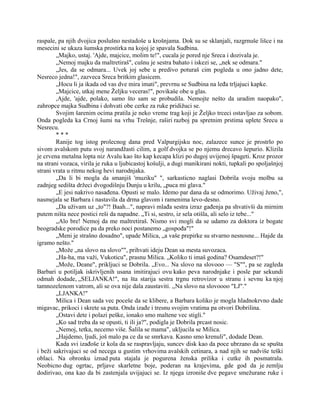 raspale, pa njih dvojica poslušno nestadoše u krošnjama. Dok su se sklanjali, razgrnuše lišce i na
mesecini se ukaza šumska prostirka na kojoj je spavala Sudbina.
„Majko, ustaj. 'Ajde, majcice, molim te!", cucala je pored nje Sreca i dozivala je.
„Nemoj majku da maltretiraš", cušnu je sestra bahato i iskezi se, „nek se odmara."
„Jes, da se odmara... Uvek joj sebe u predivo poturaš cim pogleda u ono jadno dete,
Nesreco jedna!", zazveca Sreca britkim glasicem.
„Hocu li ja ikada od vas dve mira imati", prevrnu se Sudbina na leđa trljajuci kapke.
„Majcice, utkaj mene Željku veceras!", povikaše obe u glas.
,Ajde, 'ajde, polako, samo što sam se probudila. Nemojte nešto da uradim naopako",
zahropce majka Sudbina i dohvati obe cerke za ruke pridižuci se.
Svojim šarenim ocima pratila je neko vreme trag koji je Željko trceci ostavljao za sobom.
Onda pogleda ka Crnoj šumi na vrhu Trešnje, raširi razboj pa spretnim prstima uplete Srecu u
Nesrecu.
* * *
Ranije tog istog prolecnog dana pred Valpurgijsku noc, zalazece sunce je prostrlo po
sivom avalskom putu svoj narandžasti cilim, a golf dvojka se po njemu drecavo šepurio. Klizila
je crvena metalna lopta niz Avalu kao što kap kecapa klizi po dugoj uvijenoj špageti. Kroz prozor
na strani vozaca, virila je ruka u ljubicastoj košulji, a dugi manikirani nokti, tupkali po spoljašnjoj
strani vrata u ritmu nekog hevi narodnjaka.
„Da li bi mogla da smanjiš 'muziku" ", sarkasticno naglasi Dobrila svoju molbu sa
zadnjeg sedišta držeci dvogodišnju Dunju u krilu, „puca mi glava."
„E jesi nakrivo nasađena. Opusti se malo. Idemo par dana da se odmorimo. Uživaj ženo,",
nasmejala se Barbara i nastavila da drma glavom i ramenima levo-desno.
„Da uživam uz „to"?! Baah...", napravi mlađa sestra izraz gađenja pa shvativši da mirnim
putem ništa nece postici reši da napadne. „Ti si, sestro, iz sela otišla, ali selo iz tebe..."
„Alo bre! Nemoj da me maltretiraš. Nismo svi mogli da se udamo za doktora iz bogate
beogradske porodice pa da preko noci postanemo „gospođa"!"
„Meni je strašno dosadno", upade Milica, „a vaše prepirke su stvarno nesnosne... Hajde da
igramo nešto."
„Može „na slovo na slovo"", prihvati ideju Dean sa mesta suvozaca.
„Ha-ha, ma važi, Vukoticu", prasnu Milica. „Koliko ti imaš godina? Osamdeset?!"
„Može, Deane", prikljuci se Dobrila. „Evo... Na slovo na slovooo — "S"", pa se zagleda
Barbari u potiljak iskrivljenih usana imitirajuci ovu kako peva narodnjake i posle par sekundi
odmah dodade, „SELJANKA!", na šta starija sestra trgnu retrovizor u stranu i sevnu ka njoj
tamnozelenom vatrom, ali se ova nije dala zaustaviti. ,,Na slovo na slovoooo "LJ"."
„LJANKA!"
Milica i Dean sada vec poceše da se klibere, a Barbara koliko je mogla hladnokrvno dade
migavac, prikoci i skrete sa puta. Onda izađe i tresnu svojim vratima pa otvori Dobrilina.
„Ostavi dete i polazi peške, ionako smo maltene vec stigli."
„Ko sad treba da se opusti, ti ili ja?", podigla je Dobrila prcast nosic.
„Nemoj, tetka, necemo više. Šalila se mama", ukljucila se Milica.
„Hajdemo, ljudi, još malo pa ce da se smrkava. Kasno smo krenuli", dodade Dean.
Kada svi izađoše iz kola da se raspravljaju, suncev disk kao da poce ubrzano da se spušta
i beži sakrivajuci se od necega u gustim vrhovima avalskih cetinara, a nad njih se nadviše teški
oblaci. Na obronku iznad puta stajala je pogurena ženska prilika i cutke ih posmatrala.
Neobicno dug ogrtac, prljave skarletne boje, poderan na krajevima, gde god da je zemlju
dodirivao, ona kao da bi zastenjala uvijajuci se. Iz njega izroniše dve pegave smežurane ruke i
 