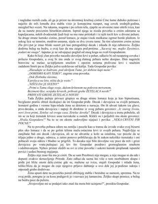 i nagledao raznih cuda, ali ga je prizor na skromnoj kružnoj cistini Crne šume duboko potresao i
naježio do srži. Između dva stabla visio je konopcima razapet, nag covek srednjih godina,
naizgled bez svesti. Na rukama, nogama i po celom telu, zjapile su otvorene rane oštrih ivica, kao
da su nanete preciznim hirurškim alatom. Ispred njega se nizala povorka u crnim odorama sa
kapuljacama, nekih dvadesetak ljudi koji su mu rane pritiskali i iz njih tocili krv u drvene pehare.
Sa druge strane šumske cistine, pored lomace, je stajao visok muškarac ogrnut bordo plaštom. Iz
uskog lica sa tamnim, modrim usnama, sijala su dva izvora tame. Sa tim užarenim crnim ocima
Zla prvi put je imao bliski susret još kao petogodišnji decak i nikada ih nije zaboravio. Željko
dodirnu beleg na bedru, a ovaj kao da mu zaigra pod prstima. „Sacuvaj me, majko Zavetnice,
podari mi snagu", šaputao je ne odvajajuci pogled od onog koga su zvali Gospodarom.
Kako bi koji clan povorke nacedio dovoljno krvi u pehar, odlazio bi od razapetog coveka i
prilazio Gospodaru, a ovaj bi mu onda iz svog zlatnog pehara nešto dosipao. Dim nagorele
borovine se mešao sa topljenom smolom i oporim notama prolivene krvi i snažnim
zadahom Smrti pa se Željko jedva uzdržavao od kašlja. Tada Gospodar povika:
„Zluradujte se Izabrani, pod okriljem Tame, jer dobiste kapi mene."
„DOBISMO KAPI TEBEV', zagrme crna povorka.
„Dok Zlobnika slavimo,
S proleca na leto, ništa da je sveto."
„NIŠTA DA ]E SVETO!"
„Primi u Tamu sluge svoje, dušom krštenom na pokrovu mrtvenom,
Bezimeni Oce, ocnjaka krvavih, prihvati grehe ŽETELACA novih!"
PRIHVATI GREHE ZETELACA NOVIH!
Tada Željku pažnju privuce grupica sa druge strane lomace koja je kao hipnotisana,
bezglasno pratila obred išcekujuci da im Gospodar priđe. Decak i devojcica sa svojih petnaest,
šesnaest godina i veoma lepa mlada žena sa detetom u narucju. On ih uhvati šakom iza glave,
prvo decaka, a onda devojcicu i napoji ih direktno iz svog pehara govoreci: ,,Iz starog života,
novi život primi, Zetelac od ovoga casa, Zetelac doveka". Decak i devojcica u trenu pobeleše, ali
im se za koji trenutak krvave usne razvukoše u osmeh. Klekli su i poljubili mu skute govoreci:
„Hvala, Gospodaru!" Na to se on okrete zadovoljno sijajuci i povika: „NEKA CRVENI PIR
POCNE!"
Na to povorka pobaca odore na zemlju i poceše kao u transu da izvode svako svoj bizarni
ples oko lomace i da se po golim telima mažu ostacima krvi iz svojih pehara. Najdivljije se
zanjihaše baš oni decak i devojcica, ali se ne uhvatiše u kolo sa ostalima, vec poceše da se
trljaju jedno o drugo, odmicu, a zatim ponovo približavaju da bi nakon nekoliko trenutaka i oni
pobacali svoju odecu i bludno se prigrlili. To decaku nije bilo dovoljno vec poce da reži i grize
devojcicu po vratu puštajuci joj krv što Gospodar pozdravi gromoglasnim smehom
i odobravanjem. Njihov primer sledili su svi iz crne povorke i uskoro šumski proplanak ispuniše
povici i uzdasi besnog orgijanja.
Željko nije znao šta mu je ciniti. Da se sam Preobrazi nije mogao, a nije mogao ni da ode i
dopusti ovakvo skrnavljenje Prirode. Zato odluci da sazna što više o tom morbidnom skupu i
priđe još bliže onom delu cistine gde su, maltene uz ivicu, stajali Gospodar i mlada žena,
toliko blizu da je mogao da cuje njegovo prljavo dahtanje u uvo dok joj je podizao suknju i
otpozadi grubo dodirivao.
Žena spusti dete na prostirku pored obližnjeg stabla i bestidno se namesti, spremna. Na to
ovaj priđe, potegnu je za kosu podigavši je i razvuce joj šamarcinu. Željko skupi pesnice, a beleg
na bedru poce da pulsira.
„Svojevoljno mi se podaješ iako znaš šta mora biti ucinjeno?", prosikta Gospodar.
 