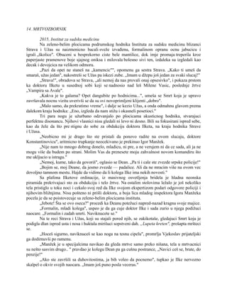 14. MRTVOZBORNIK
2015, Institut za sudsku medicinu
Na zeleno-belim plocicama podrumskog hodnika Instituta za sudsku medicinu blizanci
Strava i Užas su naizmenicno bacali sveže izvađenu, formalinom opranu ocnu jabucicu i
igrali „školice". Obuceni u besprekorno ciste bele mantilice, dok imje promaja treperila kroz
paperjaste pramenove boje sjajnog oniksa i milovala bolesno sivi ten, izdaleka su izgledali kao
decak i devojcica na velikom odmoru.
„Pazi da opet ne staneš na „kamencic"", opomenu ga sestra Strava. „Kako ti umeš da
smaraš, užas jedan", nakostreši se Užas pa iskezi zube. „Imam u džepu još jedan za svaki slucaj!"
„Strava!", obradova se Strava, „ali nemoj da nas provali onaj opsesivko", i pokaza prstom
ka doktoru Ilketu u susednoj sobi koji se nadnosio nad leš Milene Vasic, poslednje žrtve
„Vampira sa Avale".
„Kakva je to galama? Opet dangubite po hodnicima...", umeša se Smrt koja je upravo
završavala nocnu vizitu uverivši se da su svi novoprimljeni klijenti „dobro".
„Malo samo, da prekratimo vreme", i dalje se kezio Užas, a onda odmahnu glavom prema
dalekom kraju hodnika: „Eno, izgleda da nam stižu i okasneli posetioci."
Tri para nogu je užurbano odzvanjalo po plocicama akusticnog hodnika, stvarajuci
perfektnu disonancu. Njihovi vlasnici nisu gledali ni levo ni desno. Bili su fokusirani ispred sebe,
kao da žele da što pre stignu do sobe za obdukciju doktora Ilketa, na kraju hodnika Strave
i Užasa.
„Neobicno mi je drago što ste pristali da ponovo radite na ovom slucaju, doktore
Konstantinovicu", aritmicno trupkanje neocekivano je prekinuo Igor Manžek.
„Nije nam to mnogo dobrog donelo, mladicu, ni pre, a ne verujem ni da ce sada, ali ja ne
mogu više da budem po strani. Molim Vas da prenesete moju zahvalnost novom komandiru što
me ukljucio u istragu."
„Nemoj, kume, tako da govoriš", oglasio se Dean. „Pa ti i cale ste zvezde srpske policije!"
„Bojim se, moj Deane, da jesmo zvezde — padalice. Ali da ne mracim više na ovom vec
dovoljno tamnom mestu. Hajde da vidimo da li kolega Ilke ima nekih novosti."
Sa plafona Ilketove ordinacije, iz masivnog osvetljenja bridela je hladna neonska
piramida prekrivajuci sto za obdukciju i telo žrtve. Na ostalim stolovima ležalo je još nekoliko
tela pristiglo u toku noci i cekalo svoj red da Ilke svojom ekspertizom podari odgovore policiji i
njihovim bližnjima. Nisu pošteno ni prišli doktoru, a boja lica mladog inspektora Igora Manžeka
pocela je da se poistovecuje sa zeleno-belim plocicama instituta.
„Jebote! Šta se ovo oseca?" procedi ka Deanu potežuci napred-nazad kragnu svoje majice.
„Formalin, mladi kolega", uspeo je da ga cuje doktor Ilke i sada zurio u njega podižuci
naocare. „Formalin i zadah smrti. Naviknucete se."
Na te reci Strava i Užas, koji su stajali pored njih, se zakikotaše, gledajuci Smrt koja je
podigla dlan ispred usta i nosa i huktala mirišuci sopstveni dah. „Lupeta kreten", prošapta mršteci
se.
„Hoceš sigurno, naviknuceš se kao noga na tesnu cipelu", promrlja Vjekoslav prijateljski
ga dodirnuvši po ramenu.
„Manžek je u specijalcima navikao da gleda mrtve samo preko nišana, tela u mrtvacnici
su nešto sasvim drugo.. " pravdao je kolegu Dean pa ga cušnu postrance, „Navici ceš se, brate, do
penzije!"
„Ako ste završili sa duhovitostima, ja bih voleo da pocnemo", tupkao je Ilke nervozno
skalpel o okvir svojih naocara. „Imam još puno posla veceras."
 