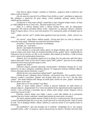 „Nije šala na odmet, kolega", osmehnu se Vjekoslav, „pogotovo kada se ljudi prvi put
nađu u ovakvoj situaciji."
„Da, da, samo ne znam da li bi se Milena Vasic složila sa vama", zamišljeno je odgovorio
Ilke gledajuci u prekriveni leš pred sobom, a Smrt pređašnje mrštenje zameni jezivim
odobravajucim osmehom.
„Izvinjavam se zbog moje reakcije", popravljao je Igor istegnutu kragnu majice, ali boja
je i dalje odbijala da mu se vrati u lice. „Šta nam možete reci o žrtvi?"
„Radi se o zdravoj ženskoj osobi, u dobroj fizickoj formi, tako da iskljucujemo
mogucnost bilo kakvih prirodnih faktora rizika. Analiza krvi je pokazala odsustvo alkohola,
droga ili tragova lekova. Sve je cisto osim prisustva T12, unetog kroz jednu od ubodnih rana na
vratu."
„Dakle, isto kao i pre?", pridiže Dean jagodicne kosti kao da kaže: „Dakle, dolazili smo
džabe..."
„Ne sasvim", zasija Ilketov stakleni pogled. „Ovoga puta tkivo na vratu je ošteceno u
vecoj meri nego ranije. Nedostaje ona smirenost, preciznost uboda..."
„Pocetnik?", skoro povika Vjekoslav od uzbuđenja.
„Svakako, da... I još nešto."
„Recite", nije treptao Konstantinovic.
„Veca oštecenja se ovoga puta nalaze upravo na drugoj ubodnoj rani, onoj za koju još
uvek ne znamo cemu služi i koju ste inicijalno klasifikovali kao „potpis" ubice", pogleda Ilke ka
Vjekoslavu koji je zatvorio oci dok su mu moždane slike tutnjale po korteksu, a onda ih širom
otvori i okrete se ka medicinskom forenzicaru.
„Doktore, da li ste apsolutno sigurni da ni na jednoj žrtvi do sada niste našli bilo kakve
tragove pljuvacke? Osim na žrtvi kod Cvetkove pijace 2005. godine?", glas kao da mu zaškripa
na pomen zlocina koji je pocinila njegova cerka.
„Siguran sam. Zašto?"
„Odsustvo tragova, posebno pljuvacke, proracunatost i doslednost ukazuju da se ovde
definitivno ne radi o autogenoj vampirskoj fiksaciji. Tu mogucnost možemo slobodno odbaciti.
Ubistva obavljaju iskusni istrenirani „vojnici"."
„Mislite da žrtve nisu nasumicno izabrani ljudi?", upita Manžek.
„Mislim da jesu", odmahnu rukom Vjekoslav, „ali pocinioci nisu. Oni su pažljivo birani i
obuceni, uvedeni u proceduru. Siguran sam da drugi ubod ima sa tim veze i da nije samo
„potpis". Ako ikada budemo našli nekoga od otetih ljudi, mislim da cemo „potpis" monstruma
naci na njima, ne pre toga."
„Kako nam sve to ide u prilog?" rece Dean.
„Kako se stvara vojska, kumce?", klimao je glavom Vjekoslav pa onda nastavi ne
cekajuci odgovor. „Regrutacijom! Sve vreme smo pokušavali da odgonetnemo psihu organizatora
zlocina i vezu sa žrtvama, a promakla nam je suština, nešto mnogo važnije. Njegova veza sa
onima koji zlocine izvode."
Vjekoslav ponovo sklopi ocne kapke i utonu u misli tako duboko da je prisutnima
izgledalo kao da je stojeci zadremao i taman kada krenuše da izuste nešto, on nastavi:
„Pre deset, petnaest godina internet u Srbiji je bio tek u svojim pocecima. Da ne govorim
o ranim osamdesetim kada smo se tvoj otac i ja prvi put sreli sa ovim slucajevima. Tada su morali
da rade i da se okupljaju lokalno. Danas, internet je u pravom smislu te reci regrutni centar za
psihopate."
„Šta predlažete?", Igor nije prestajao da se meškolji. „Pregledajte što je više moguce
socijalnih mreža, „soba" za razgovor, sajtova koji pozivaju na clanstvo. Posebno onih koji nude
 