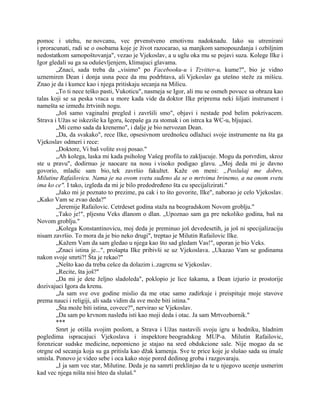 pomoc i utehu, ne novcanu, vec prvenstveno emotivnu nadoknadu. Iako su utrenirani
i proracunati, radi se o osobama koje je život razocarao, sa manjkom samopouzdanja i ozbiljnim
nedostatkom samopoštovanja", vezao je Vjekoslav, a u uglu oka mu se pojavi suza. Kolege Ilke i
Igor gledali su ga sa oduševljenjem, klimajuci glavama.
„Znaci, sada treba da „visimo" po Facebooku-u i Tzvitter-u, kume?", bio je vidno
uznemiren Dean i donja usna poce da mu podrhtava, ali Vjekoslav ga utešno steže za mišicu.
Znao je da i kumce kao i njega pritiskaju secanja na Milicu.
„To ti nece teško pasti, Vukoticu", nasmeja se Igor, ali mu se osmeh povuce sa obraza kao
talas koji se sa peska vraca u more kada vide da doktor Ilke priprema neki šiljati instrument i
namešta se između žrtvinih nogu.
„Još samo vaginalni pregled i završili smo", objavi i nestade pod belim pokrivacem.
Strava i Užas se iskeziše ka Igoru, šcepaše ga za stomak i on istrca ka WC-u, bljujuci.
„Mi cemo sada da krenemo", i dalje je bio nervozan Dean.
„Da, da svakako", rece Ilke, opsesivnom urednošcu odlažuci svoje instrumente na šta ga
Vjekoslav odmeri i rece:
„Doktore, Vi baš volite svoj posao."
„Ah kolega, laska mi kada psiholog Vašeg profila to zakljucuje. Mogu da potvrdim, skroz
ste u pravu", dodirnuo je naocare na nosu i visoko podigao glavu. „Moj deda mi je davno
govorio, mladic sam bio, tek završio fakultet. Kaže on meni: „Poslušaj me dobro,
Milutine Rafailovicu. Nama je na ovom svetu suđeno da se o mrtvima brinemo, a na onom svetu
ima ko ce". I tako, izgleda da mi je bilo predodređeno šta cu specijalizirati."
„Jako mi je poznato to prezime, pa cak i to što govorite, Ilke", naborao je celo Vjekoslav.
„Kako Vam se zvao deda?"
„Jeremije Rafailovic. Cetrdeset godina staža na beogradskom Novom groblju."
„Tako je!", pljesnu Veks dlanom o dlan. „Upoznao sam ga pre nekoliko godina, baš na
Novom groblju."
„Kolega Konstantinovicu, moj deda je preminuo još devedesetih, ja još ni specijalizaciju
nisam završio. To mora da je bio neko drugi", treptao je Milutin Rafailovic Ilke.
„Kažem Vam da sam gledao u njega kao što sad gledam Vas!", uporan je bio Veks.
„Znaci istina je...", prošapta Ilke pribivši se uz Vjekoslava. „Ukazao Vam se godinama
nakon svoje smrti?! Šta je rekao?"
„Nešto kao da treba cešce da dolazim i..zagrcnu se Vjekoslav.
„Recite, šta još?"
„Da mi je dete željno sladoleda", poklopio je lice šakama, a Dean izjurio iz prostorije
dozivajuci Igora da krenu.
„Ja sam sve ove godine mislio da me otac samo zadirkuje i preispituje moje stavove
prema nauci i religiji, ali sada vidim da sve može biti istina."
„Šta može biti istina, covece?", nervirao se Vjekoslav.
„Da sam po krvnom nasleđu isti kao moji deda i otac. Ja sam Mrtvozbornik."
***
Smrt je otišla svojim poslom, a Strava i Užas nastavili svoju igru u hodniku, hladnim
pogledima ispracajuci Vjekoslava i inspektore beogradskog MUP-a. Milutin Rafailovic,
forenzicar sudske medicine, nepomicno je stajao na sred obdukcione sale. Nije mogao da se
otrgne od secanja koja su ga pritisla kao džak kamenja. Sve te price koje je slušao sada su imale
smisla. Ponovo je video sebe i oca kako stoje pored dedinog groba i razgovaraju.
„I ja sam vec star, Milutine. Deda je na samrti preklinjao da te u njegovo ucenje usmerim
kad vec njega ništa nisi hteo da slušaš."
 