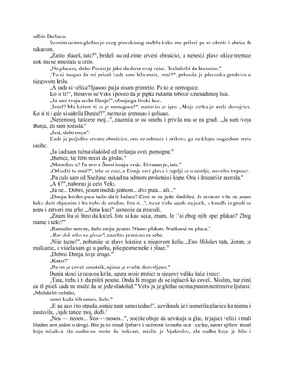 odbio Barbaru.
Suznim ocima gledao je svog plavokosog anđela kako mu prilazi pa se okrete i obrisa ih
rukavom.
„Zašto placeš, tata?", brideli su od zime crveni obrašcici, a nebeski plave okice treptale
dok mu se smeštala u krilo.
„Ne placem, dušo. Poceo je jako da duva ovaj vetar. Trebalo bi da krenemo."
„To si mogao da mi pricaš kada sam bila mala, znaš?", prkosila je plavooka grudvica u
njegovom krilu.
„A sada si velika? Ijaooo, pa ja nisam primetio. Pa to je nemoguce.
Ko si ti?", blesavio se Veks i poceo da je pipka rukama tobože iznenađenog lica.
,,Ja sam tvoja cerka Dunja!", obasja ga široki kez.
„Jeeel? Ma kažem ti to je nemoguce!", nastavio je igru. r/Moja cerka je mala devojcica.
Ko si ti i gde si sakrila Dunju?!", nežno je drmusao i golicao.
„Neeemooj, taticeee moj...", zacenila se od smeha i privila mu se na grudi. „Ja sam tvoja
Dunja, ali sam porasla."
„Jesi, dušo moja".
Kada je poljubio crvene obrašcice, ona se odmace i prikova ga za klupu pogledom zrele
osobe.
„Ja kad sam tužna sladoled od trešanja uvek pomogne."
„Bubice, taj film neceš da gledaš."
„Mooolim te! Pa evo u Šansi imaju ovde. Divaaan je, tata."
„Otkud ti to znaš?", trže se otac, a Dunja savi glavu i zapilji se u zemlju, nevešto trepcuci.
„Pa cula sam od Snežane, nekad na odmoru prošetaju i kupe. Ona i drugari iz razreda."
„A ti?", naborao je celo Veks.
„Ja ne... Dobro, jesam možda jednom... dva puta... ali..."
„Dunja, koliko puta treba da ti kažem? Zimi se ne jede sladoled. Ja stvarno više ne znam
kako da ti objasnim i šta treba da uradim. Ista si...", tu se Veks ujede za jezik, a knedla iz grudi se
pope i zatvori mu grlo. „Ajmo kuci", uspeo je da procedi.
„Znam šta si hteo da kažeš. Ista si kao seka, znam. Je l’si zbog njih opet plakao? Zbog
mame i seke?"
„Rastužio sam se, dušo moja, jesam. Nisam plakao. Muškarci ne placu."
„Bar dok niko ne gleda", zadržao je misao za sebe.
„Nije tacno!", pobuniše se plave loknice u njegovom krilu. „Eno Milošev tata, Zoran, je
muškarac, a videla sam ga u parku, piše pesme neke i place."
„Dobro, Dunja, to je drugo."
„Kako?"
„Pa on je covek umetnik, njima je svašta dozvoljeno."
Dunja skoci iz ocevog krila, ugura svoje prstice u njegove velike šake i rece:
„Tata, treba i ti da pišeš pesme. Onda bi mogao da se isplaceš ko covek. Mislim, bar zimi
da ih pišeš kada ne može da se jede sladoled." Veks ju je gledao ocima punim neizrecive ljubavi:
„Možda bi trebalo,
samo kada bih umeo, dušo."
,,E pa ako i to otpada, ostaje nam samo jedno!", uzviknula je i usmerila glavicu ka njemu i
nastavila, ,/ajde tatice moj, dođi."
„Nos — nooos... Nos — nooos...", poceše oboje da uzvikuju u glas, trljajuci veliki i mali
hladan nos jedan o drugi. Bio je to ritual ljubavi i nežnosti između oca i cerke, samo njihov ritual
koju nikakva zla sudba ne može da pokvari, mislio je Vjekoslav, zla sudba koje je bilo i
 