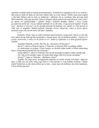 mentalno smožden pade na kolena pored pokojnice. Trenutak-dva izgledalo je da se sve smirilo i
Ilke ponovo dođe do daha, ali tad oseti ledenu šaku na svom obrazu. Podiže unezveren pogled
i vide kako Milena sedi na stolu za obdukciju i zabrinuto mu se osmehuje. Iako pozvana pred
Mrtvozbornika, ništa nije govorila. Samo je drugom rukom pokazivala onaj ubod na svom vratu i
po njemu sve grublje kopala i grebala. Snaga i hrabrost predaka, dedino i ocevo ucenje
ga uspraviše pored nje i on joj znalacki poklopi oci sa obe šake, ovoga puta od napred i tri puta
rece: „Spokoju si obecana", na šta devojka prestade da dodiruje vrat, ispruži se i leže kao da se
ništa nije ni dogodilo. Milutin, psihicki rastrojen novim iskustvom, samo je povio glavu,
prislonio svoje celo na celo mrtve devojke i zaplakao.
* * *
Vjekoslav, Dean i Igor su sedeli u kolima ispred Instituta i razgovarali. Nikom se nije išlo
kuci nakon prvog, kakvog takvog pomaka u slucaju posle više od dvadeset godina. „Napraviceš
grešku, monstrume, a onda ceš mi platiti za sve", mislio je Vjekoslav, a iz misli ga prenu Igorov
mobilni.
„Inspektor Manžek, izvolite. Da? Da, da... Razumem. Hvala puno!"
„Ko je?", okrete se Dean ka njemu, a Vjekoslav se primace bliže sa zadnjeg sedišta.
„Iz saobracajne se javljaju. Ulicne kamere su uhvatile jedan kombi u blizini dunavskog
keja u vremenskom periodu koji nas interesuje."
„Imaju tablice?", ubaci se Vjekoslav kao da želi da preskoci napred i sedne između njih.
„Ne. Jako je loš snimak i ugao, ali imaju nešto drugo. Bilo ih je dvoje u kombiju."
„Dvoje?!", trgnu se Vjekoslav. „Muškarac i žena?"
„Izgleda. Ne znaju tacno. Kompjuterski tehnicari ce ocistiti snimak ovih dana", odgovori
Igor, a onda rece još nešto zbog cega Strava i Užas istrcaše iz svog hodnika Instituta i sedoše
pored Vjekoslava sa obe strane držeci ga za ruke, „znaju samo da muškarac ima neku kapuljacu,
a da je ženska plavuša."
 