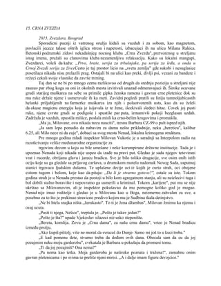 15. CRNA ZVEZDA
2015, Zvezdara, Beograd
Sporadicni pucnji iz vatrenog oružja kidali su vazduh i za sobom, kao magnetom,
povlacili jecece talase oštrih iglica stresa i napetosti, izbacujuci ih na ulicu Milana Rakica.
Betonski podrumski zidovi nekadašnjeg nocnog kluba „Crna Zvezda", pretvorenog u streljanu
istog imena, pružali su clanovima kluba nezamenljivu relaksaciju. Kako su lokalni mangupi,
Zvezdarci, voleli da kažu: „Prvo, brate, serija za trbušnjake, pa serija za leđa, a onda u
Crnoj Zvezdi serija za živceCesto je taj prostor licio na „svetu zemlju" gde sukobi i nesuglasice
posetilaca nikada nisu prelazili prag. Ostajali bi na ulici kao preki, divlji psi, vezani za bandere i
režeci cekali svoje vlasnike da završe trening.
Taj dan se ne bi po mnogo cemu razlikovao od drugih da srednju poziciju u streljani nije
zauzeo par zbog koga su oni iz okolnih mesta izvirivali unazad odmeravajuci ih. Široke ocuvane
grudi starijeg muškarca na sebe su primile gipka ženska ramena i gavran crne pletenice dok su
mu ruke držale njene i usmeravale ih ka meti. Zavidni pogledi pratili su liniju tamnoljubicastih
helanki priljubljenih na farmerke muškarca iza njih i poluotvorenih usta, kao da su želeli
da okuse magicnu energiju koja je isijavala iz te žene, išcekivali sledeci hitac. Covek joj pusti
ruke, njene cvrste grudi se podigoše i spustiše par puta, izmamivši pokoji bezglasan uzdah.
Zadržala je vazduh, opustila mišice, poslala misli ka crno-belim krugovima i promašila.
„Ma ja, Milovane, ovo nikada necu nauciti", tresnu Barbara CZ-99 o pult ispred njih.
„Ja sam lepo ponudio da nabavim za damu nešto prikladnije, neku „bereticu", kalibar
6.25, ali Milo nece ni da cuje", dobaci sa svog mesta Nenad, lokalna krimogena struktura.
Pre mnogo godina mladi inspektor Milovan Vukotic je u saradnji sa Interpolom radio na
razotkrivanju velike međunarodne organizacije za
trgovinu decom u koju su bile umešane i neke korumpirane državne institucije. Tada je i
upoznao Nenada koji nikada nije uspeo da izađe na pravi put. Gledao je sada njegov tetovirani
vrat i rucerde, obrijanu glavu i jarecu bradicu. Sve je bilo toliko drugacije, sve osim onih istih
ociju koje su ga gledale sa prljavog caršava, u drumskom motelu nadomak Novog Sada, usputnoj
stanici trgovaca ljudskim dušama. Te uplašene decije oci iz kojih je curio strah, oci obojene
cistom tugom i bolom, koje kao da pitaju: ,,Da li je stvarno gotovo?", ostale su iste. Tokom
godina strah je u Nenadu prestao da postoji u bilo kom agregatnom stanju, ali su neizlecivi tuga i
bol dobili stalno boravište i nepovratno ga usmerili u kriminal. Tokom „karijere", put mu se nije
ukrštao sa Milovanovim, ali je inspektor pokušavao da mu pomogne koliko god je mogao.
Nenad nije imao roditelje i gledao je u Milovana kao u Boga, neizmerno zahvalan za sve, a
posebno za to što je prekinuo stravicno predivo kojim mu je Sudbina tkala detinjstvo.
„Ne bi htela snajka ništa „ženskasto". To ti je žena džambas", Milovan žmirnu ka njemu i
ovaj ucuta.
„Pusti ti njega, Nešice", treptala je. „Pošto je takav jedan?"
„Pošto je šta?" upade Vjekoslav silazeci niz usko stepenište.
„Bereta, komšija. Zovu je „Crna dama", za našu crnu damu", vrteo je Nenad bradicu
između prstiju.
„Ako kupiš pištolj, više ne moraš da svracaš do Dunje. Samo mi još to u kuci treba."
„E kad pomenu dete, stvarno treba da dođem ovih dana. Obecala sam da cu da joj
pozajmim neku moju garderobu", cvrkutala je Barbara u pokušaju da promeni temu.
„Ti da joj pozajmiš? Ona nema?"
„Pa nema kao tetka. Moja garderoba je naširoko poznata i tražena!", zamahnu onim
gavran pletenicama i po svima se preliše njeni mirisi. „A i dalje imam figuru devojcice."
 