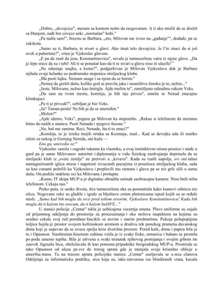 „Dobro, „devojcice", moram sa kumom nešto da razgovaram. A ti ako misliš da se družiš
sa Dunjom, nađi bre covece neki „normalan" hobi."
„Pa našla sam!", brecnu se Barbara, „eto, Milovan me izveo na „gađanje"", dodade, pa se
zakikota.
„Samo su ti, Barbara, te stvari u glavi. Ako imaš telo devojcice, Je l’to znaci da si još
uvek u pubertetu?", vrteo je Vjekoslav glavom.
„E pa da znaš da jesu, Konstantinovicu", sevala je tamnozelena vatra iz njene glave. „Da
je lepe srece da su i tebi! Ali ti se ponašaš kao da ti te stvari u glavu nisu ni ulazile!11
„Ne odustaje snajka, a kume?", podgurkivao je Milovan Vjekoslava dok je Barbara
njihala svoje helanke uz podrumske stepenice streljackog kluba.
„Ma pusti lujku. Nemam snage i sa njom da se borim."
„Nemoj da grešiš dušu, koliko god se pravila jaka i neuništiva žensko je to, nežno..."
„Jeste, Milovane, nežno kao šmirgla. Ajde molim te", zamišljeno odmahnu rukom Veks.
„Da sam na tvom mestu, komšija, ja bih nju priveo", umeša se Nenad znacajno
klimkajuci.
„Pa ti je privedi?", ozbiljan je bio Veks.
„Ja? Taman posla! Ne bih ja da se uneredim."
„Molim?"
„Ajde idemo, Veks", pogura ga Milovan ka stepeništu. „Rekao si telefonom da moramo
hitno do naših u stanicu. Pusti Nenada i njegove fazone."
„Ne, baš me zanima. Reci, Nenade, šta ti to znaci?"
„Komšija, to je izreka mojih ortaka sa Kosmaja, znaš... Kad se devojka uda ili muško
oženi za nekog iz Gornjeg Nereda, oni kažu —
Eno ga, uneredio se!"
Vjekoslav zareža i zagrabi rukama ka vlasniku, a ovaj instinktivno stisnu pesnice i stade u
gard pa je samo Milovanov autoritet i diplomatija u vidu fizickog razdvajanja doprinela da se
streljacki klub iz „svete zemlje" ne pretvori u „krvavu". Kada su izašli napolje, svi oni talasi
namagnetisanih iglica stresa i napetosti izvucenih pucnjima iz posetioca streljackog kluba, sada
su kao cunami pohrlili ka Vjekoslavu i preplavili mu ramena i glavu pa se niz grlo slili u samu
dušu. On podiže staklene oci ka Milovanu i prošapta:
„Kume, IT ekipa MUP-a je digitalno obradila snimak saobracajne kamere. Nisu hteli ništa
telefonom. Cekaju nas."
Preko puta, iz senke drveta, dva tamnozelena oka su posmatrala kako kumovi odmicu niz
ulicu. Negovane ruke su gladile i igrale se blještavo crnim pletenicama ispod kojih su se ređale
misli: „Samo kad bih mogla da srce pred tobom otvorim, Vjekoslave Konstantinovicu! Kada bih
mogla da ti kažem šta osecam, da ti kažem bašSVE..."
U stanici policije „Centar" tekla je uobicajena vecernja smena. Plave uniforme su zujale
od prijemnog odeljenja do prostorija za procesuiranje i oko stolova inspektora na kojima su
uredno cekale svoj red poređane fascikle sa novim i starim predmetima. Pokoja polupopijena
šoljica bojila je prostor svojom kofeinskom aromom u društvu tek ponekog pramena duvanskog
dima koji je uspevao da se uvuce spolja kroz dvorišne prozore. Pored kafe, dima i papira bila je
tu i Opasnost. Naoštrenim bisernim zubima virila je iz svake fioke, ormarica i bahato se prostrla
po podu umesto tepiha. Bila je ušivena u svaki trenutak njihovog postojanja i svojim grbom im
zauvek žigosala bica, obeležavala ih kao ponosne pripadnike beogradskog MUP-a. Prostirala se
tako Opasnost od ulaza pa sve do treceg sprata gde je menjala svoje kristalno oblicje u
amorfnu masu. Tu na trecem spratu policijske stanice „Centar" useljavala se u srca clanova
Odeljenja za informaticku podršku, srca koja su, iako zatvorena iza blindiranih vrata, kucala
 