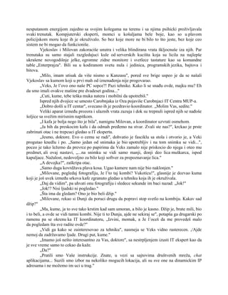 nesputanom energijom zajedno sa svojim kolegama na terenu i sa njima psihicki proživljavala
svaki trenutak. Kompjuterski eksperti, momci u košuljama bele boje, kao so u plavom
policijskom moru koje ih je okruživalo. So bez koje more ne bi bilo to što jeste, bez koje ceo
sistem ne bi mogao da funkcioniše.
Vjekoslav i Milovan zakoraciše unutra i velika blindirana vrata škljocnuše iza njih. Par
trenutaka su samo stajali razgledajuci kule od serverskih kucišta koja su licila na najlepše
ukrašene novogodišnje jelke, ogromne zidne monitore i svetlece tastature kao sa komandne
table „Enterprajza". Bili su u kodiranom svetu nula i jedinica, programskih jezika, bajtova i
bitova.
„Milo, imam utisak da više nismo u Kanzasu", pored sve brige uspeo je da se našali
Vjekoslav sa kumom koji u prvi mah od iznenađenja nije progovarao.
„Veks, Je l’ovo ono naše PC sopce?! Pazi tehnike. Kako li se snađu ovde, majku mu? Eh
da smo imali ovakve mašine pre dvadeset godina..."
„Cuti, kume, tebe teška muka natera i mobilni da upotrebiš."
Ispred njih dvojice se umesto Carobnjaka iz Oza pojaviše Carobnjaci IT Centra MUP-a.
„Dobro došli u IT centar", svecano ih je pozdravio koordinator. „Molim Vas, sedite."
Veliki aparat između prozora i ulaznih vrata zazuja i dok su trepnuli ispred njih se nađoše
šoljice sa svežim mirisnim napitkom.
„I kafa je bolja nego što je bila", namignu Milovan, a koordinator uzvrati osmehom.
„Ja bih da preskocim kafu i da odmah pređemo na stvar. Zvali ste nas?", krckao je prste
zabrinuti otac i ne trepcuci gledao u IT eksperta.
„Jesmo, doktore. Evo o cemu se radi", dohvatio je fasciklu sa stola i otvorio je, a Veki
progutao knedlu i po. „Samo jedan od snimaka je bio upotrebljiv i na tom snimku se vidi...",
poceo je tako ležerno da prevrce po papirima da Veks zamalo nije priskocio do njega i oteo mu
predmet, ali ovaj nastavi, „...na snimku se vidi samo manji, donji deo lica muškarca, ispod
kapuljace. Nažalost, nedovoljno za bilo koji softver za prepoznavanje lica."
„A devojka?", zaškripa otac.
„Samo duga kovrdžava plava kosa. Ugao kamere nam nije bio naklonjen."
„Milovane, pogledaj fotografiju, Je l’to taj kombi? Vukoticu!", glasnije je dozvao kuma
koji je još uvek između srkova kafe zgranuto gledao u tehniku koja ih je okruživala.
„Daj da vidim", pa uhvati onu fotografiju i sledece sekunde im baci nazad: „Jok!"
„Jok!? Nisi ljudski ni pogledao."
„Šta ima da gledam? Ono je bio beli džip."
„Milovane, rekao si Dunji da poruci drugu da popravi stop svetlo na kombiju. Kakav sad
džip?"
„Ma, kume, ja to sve tako krstim kad sam umoran, a bilo je kasno. Džip je, brate mili, bio
i to beli, a ovde se vidi tamni kombi. Nije ti to Dunja, ajde ne sekiraj se", potapša ga drugarski po
ramenu pa se okrenu ka IT koordinatoru, „Izvini, momak, a Je l’oceš da me provedeš malo
da pogledam šta sve radite ovde?"
„Vidi ga kako se zainteresovao za tehniku", nasmeja se Veks vidno rasterecen. ,/Ajde
nemoj da zadržavamo ljude. Drugi put, kume."
„Imamo još nešto interesantno za Vas, doktore", sa nestrpljenjem izusti IT ekspert kao da
je sve vreme samo to cekao da kaže.
„Da?"
„Pratili smo Vaše instrukcije. Znate, u vezi sa sajtovima društvenih mreža, chat
aplikacijama... Suzili smo izbor na nekoliko mogucih lokacija, ali su sve one na dinamickim IP
adresama i ne možemo im uci u trag."
 