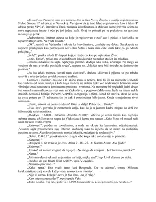 rrE-mail-om. Proverili smo sve domene. Što se tice Novog Života, e-mail je registrovan na
Mulne Sauera. IP adresa je u Nemackoj. Verujemo da je ime lažno registrovano, kao i lažna IP
adresa preko VPN-a", izrecitova Uroš, zamenik koordinatora, a Milovan samo prevrnu ocima na
nove nepoznate izraze i ode po još jednu kafu. Ovaj to primeti pa se prešaltova na gostima
razumljiviji jezik:
„Jednostavno, internet adresa sa koje je registrovan e-mail kao i podaci o korisniku su
najverovatnije lažni. Ne vode nikuda."
„Ok", zamisli se Vjekoslav i okrete ka koordinatoru, „slušajte me dobro. Sacekacete da
napišem pristupnicu kao potencijalni novi clan. Sutra u toku dana cete imati tekst pa ga odmah
pošaljite..."
„Šefe!", povika mladi IT ekspert koji je i dalje cackao po sajtu Novi Život.
„Reci, Uroše", prišao mu je koordinator i stavio ruke na naslon stolice iza mladica.
„Imamo aktivnost na sajtu. Apdejtuju pamflet, dodaju neke slike, ažuriraju. Ne mogu da
verujem da nas je ovako poslužila sreca", zagrcnu se. „Možda nece biti potrebe za doktorovim
pismom."
„Pa šta cekaš momce, uhvati nam zlotvora!", dreknu Milovan i pljesnu se po trbuhu
sasuvši u sebe još jedan produkt espreso mašine.
Lampice i monitori zasijaše i IT ekipa krenu u poteru. Prsti bi im na momente izgledali
kao vretena od mesa, kostiju i kože koja maltene ne doticu tipke vec nestvarnom brzinom samo
vibriraju iznad tastature u kontinuumu prostora i vremena. Na momente bi pogledali jedni druge
i uz osmeh razmenili po par reci koje su Vjekoslavu, a pogotovo Milovanu, licile na imena nekih
strašnih demona i beštija: PePeeN, VePeEn, Kongestija, Džiter. Pored tih naziva, stvar se svela
na cistu poteru po IP adresama što je cak i posetiocima bilo jasno. Onda se najednom stvar
zakuvala.
„Uroše, zatvori mi portove odmah! Otici ce dalje! Pobeci ce... Uroše!"
„Evo, evo", govorio je zamrznutih ociju, kao da je u jednom kadru mogao da drži sve
informacije sa tri monitora.
„Moskva... 37-000... zatvoren...Aberdin 27-000", vibrirao je celim bicem kao najfinija
srebrna struna, a Milovan se nagnu ka Vjekoslavu i šapnu mu na uvo „Kako li mu tek mozak radi
kada mu telo ovako treperi
„Zatvoren!", prodra se koordinator, a onda se okrete ka kumovima objašnjavajuci:
„Vlasnik sajta preusmerava svoj Internet saobracaj tako da izgleda da se nalazi na razlicitim
mestima u svetu. Ako dovoljno cesto menja lokacije, prakticno je neuhvatljiv."
„Dubai, 83.0.0.1", povika mladic iz ugla sobe koga niko do tada nije ni primetio.
„Zatvoren!"
„Dolijaceš ti, ne zvao se ja Uroš. Atina 27-18...27-18! Kažem Atina! Alo, ljudi!"
„Zatvoren!"
,,E tako! Još samo Beograd, da ti ja jeb... Ne mogu da verujem... Je l’to nema protoka?"
„Nema."
„Još samo deset sekundi da je ostao na liniji, majku mu!", lupi Uroš dlanom po stolu.
„Izgubili ste ga? Imate li bar nešto?", upita Vjekoslav.
„Nemamo precizno..."
„Kako nema? Eno svetli tamo kod Beograda. Daj tu adresu", tresnu Milovan
karakteristicno znoj sa cela kažiprstom, unoseci se u monitor.
„Nije to adresa, kolega", uctiv je bio Uroš, ,,to je relej."
„Kao internet provajder?", opet upade Veks.
„Tako nekako. Taj relej pokriva 17.000 domacinstava, celu opštinu Sopot, Avalu i..."
 